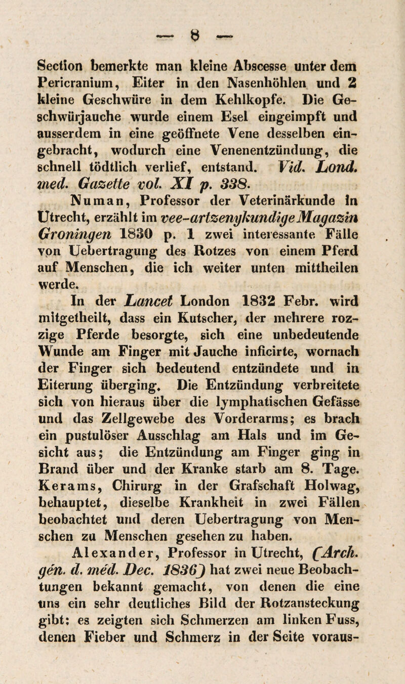 Pericranium, Eiter in den Nasenhöhlen und 2 kleine Geschwüre in dem Kehlkopfe. Die Ge¬ schwürjauche wurde einem Esel eingeimpft und ausserdem in eine geöffnete Vene desselben ein¬ gebracht, wodurch eine Venenentzündung, die schnell tödtlich verlief, entstand. Yid* Lond. med* Gazette voh XI p. SS8^ Nu man, Professor der Veterinärkunde ln Utrecht, erzählt im vee-artzenykundigeMagazin Groningen 1830 p. 1 zwei interessante Fälle von Uebertragung des Rotzes von einem Pferd auf Menschen, die ich weiter unten mittheilen werde. In der Lancet London 1832 Febr. wird mitgetheilt, dass ein Kutscher, der mehrere roz- zige Pferde besorgte, sich eine unbedeutende Wunde am Finger mit Jauche inficirte, wornach der Finger sich bedeutend entzündete und in Eiterung überginge Die Entzündung verbreitete sich von hieraus über die lymphatischen Gefässe und das Zellgewebe des Vorderarms; es brach ein pustulöser Ausschlag am Hals und im Ge¬ sicht aus; die Entzündung am Finger ging in Brand über und der Kranke starb am 8. Tage. Kerams, Chirurg in der Grafschaft Hol wag, behauptet, dieselbe Krankheit in zwei Fällen beobachtet und deren Uebertragung von Men¬ schen zu Menschen gesehen zu haben. Alexander, Professor in Utrecht, QArch* gen, d, méd. Dec. 1836J hat zwei neue Beobach¬ tungen bekannt gemacht, von denen die eine uns ein sehr deutliches Bild der Rotzansteckung gibt; es zeigten sich Schmerzen am linken Fuss, denen Fieber und Schmerz in der Seite voraus-