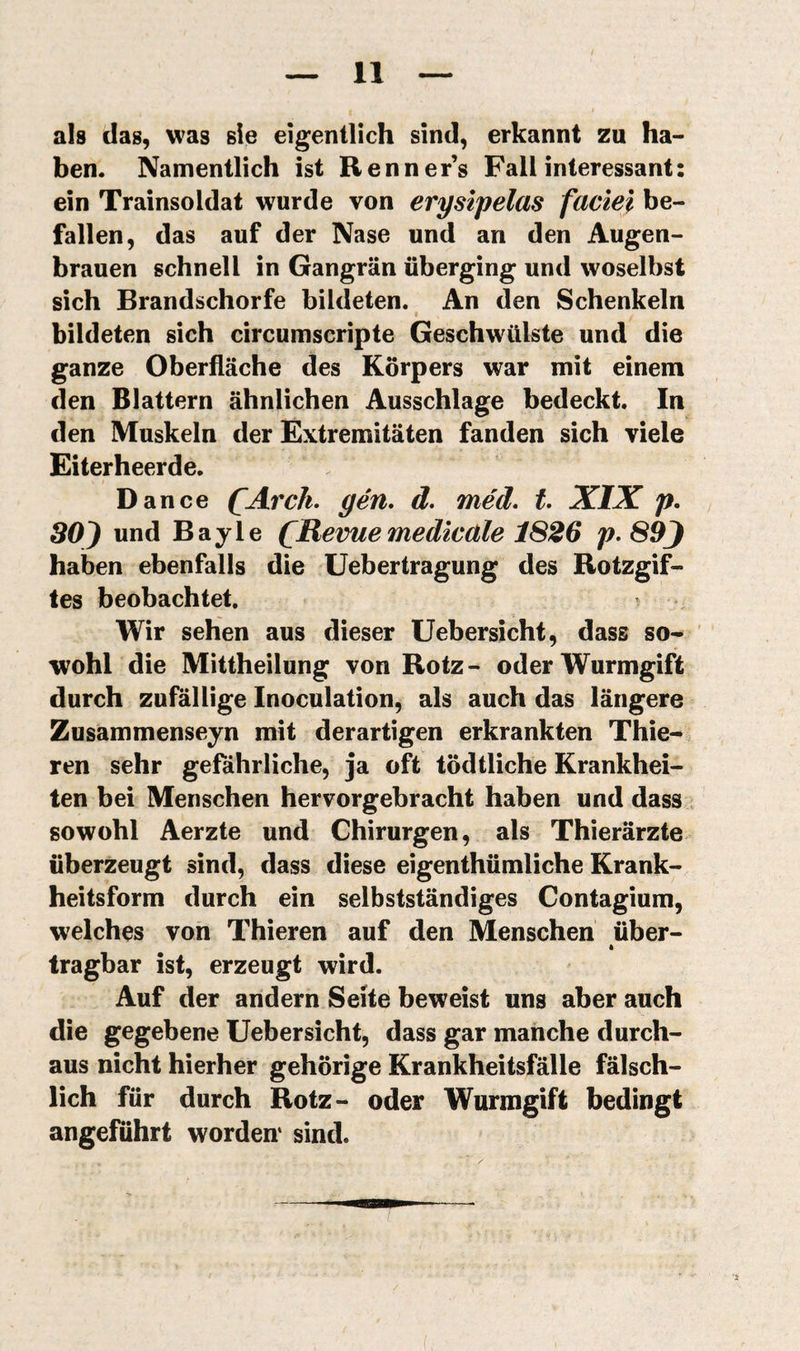 als das, was sie eigentlich sind, erkannt zu ha¬ ben. Namentlich ist Renner’s Fall interessant: ein Trainsoldat wurde von erysipelas faciel be¬ fallen, das auf der Nase und an den Augen¬ brauen schnell in Gangrän überging und woselbst sich Brandschorfe bildeten. An den Schenkeln bildeten sich circumscripte Geschwülste und die ganze Oberfläche des Körpers war mit einem den Blattern ähnlichen Ausschlage bedeckt. In den Muskeln der Extremitäten fanden sich viele Eiterheerde. Dance ÇArch. gén. d. méd» t XIX p. SOJ und Bayle (^Revue medicäle 1826 89J haben ebenfalls die Uebertragung des Rotzgif¬ tes beobachtet. t Wir sehen aus dieser Uebersicht, dass so- ' wohl die Mittheilung von Rotz- oder Wurmgift durch zufällige Inoculation, als auch das längere Zusammenseyn mit derartigen erkrankten Thie- ren sehr gefährliche, ja oft tödtliche Krankhei¬ ten bei Menschen hervorgebracht haben und dass sowohl Aerzte und Chirurgen, als Thierärzte überzeugt sind, dass diese eigenthümliche Krank¬ heitsform durch ein selbstständiges Contagium, welches von Thieren auf den Menschen über- * tragbar ist, erzeugt wird. Auf der andern Seite beweist uns aber auch die gegebene Uebersicht, dass gar manche durch¬ aus nicht hierher gehörige Krankheitsfälle fälsch¬ lich für durch Rotz- oder Wurmgift bedingt angeführt worden* sind.