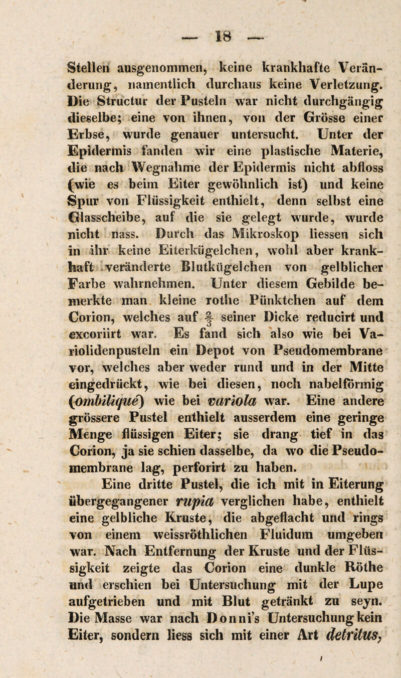 Stellen ausgenommen, keine krankhafte Verän¬ derung, namentlich durchaus keine Verletzung. Die Structur der Pusteln war nicht durchgängig dieselbe; eine von ihnen, von der Grösse einer Erbse, wurde genauer untersucht. Unter der Epidermis fanden wir eine plastische Materie, die nach‘Wegnahme der Epidermis nicht abfloss (wie es beim Eiter gewöhnlich ist) und keine Spur von Flüssigkeit enthielt, denn selbst eine Glasscheibe, auf die sie gelegt wurde, wurde nicht nass. Durch das Mikroskop liessen sich in ihr keine Eiterkügelchen, wohl aber krank¬ haft ^veränderte Blutkügelchen von gelblicher Farbe wahrnehmen. Unter diesem Gebilde be¬ merkte man kleine rothe Pünktchen auf dem Corion, welches auf ^ seiner Dicke reducirt und excoriirt w^ar. Es fand sich also wie bei Va- riolidenpusteln ein Depot von Pseudomembrane vor, welches aber weder rund und in der Mitte eingedrückt, wie bei diesen, noch nabelförmig {pmbiUque) wie bei variola war. Eine andere grössere Pustel enthielt ausserdem eine geringe Menge flüssigen Eiter; sie drang tief in das Corion, ja sie schien dasselbe, da wo die Pseudo¬ membrane lag, perforirt zu haben. Eine dritte Pustel, die ich mit in Eiterung übergegangener rupiüf verglichen habe, enthielt eine gelbliche Kruste, die abgeflacht und rings von einem weissröthlichen Fluidum umgeben war. Nach Entfernung der Kruste und der Flüs¬ sigkeit zeigte das Corion eine dunkle Röthe und erschien bei Untersuchung mit der Lupe aufgetrieben und mit Blut getränkt zu seyn. Die Masse war nach Donnfs Untersuchung kein Eiter, sondern liess sich mit einer Art detfitUSy