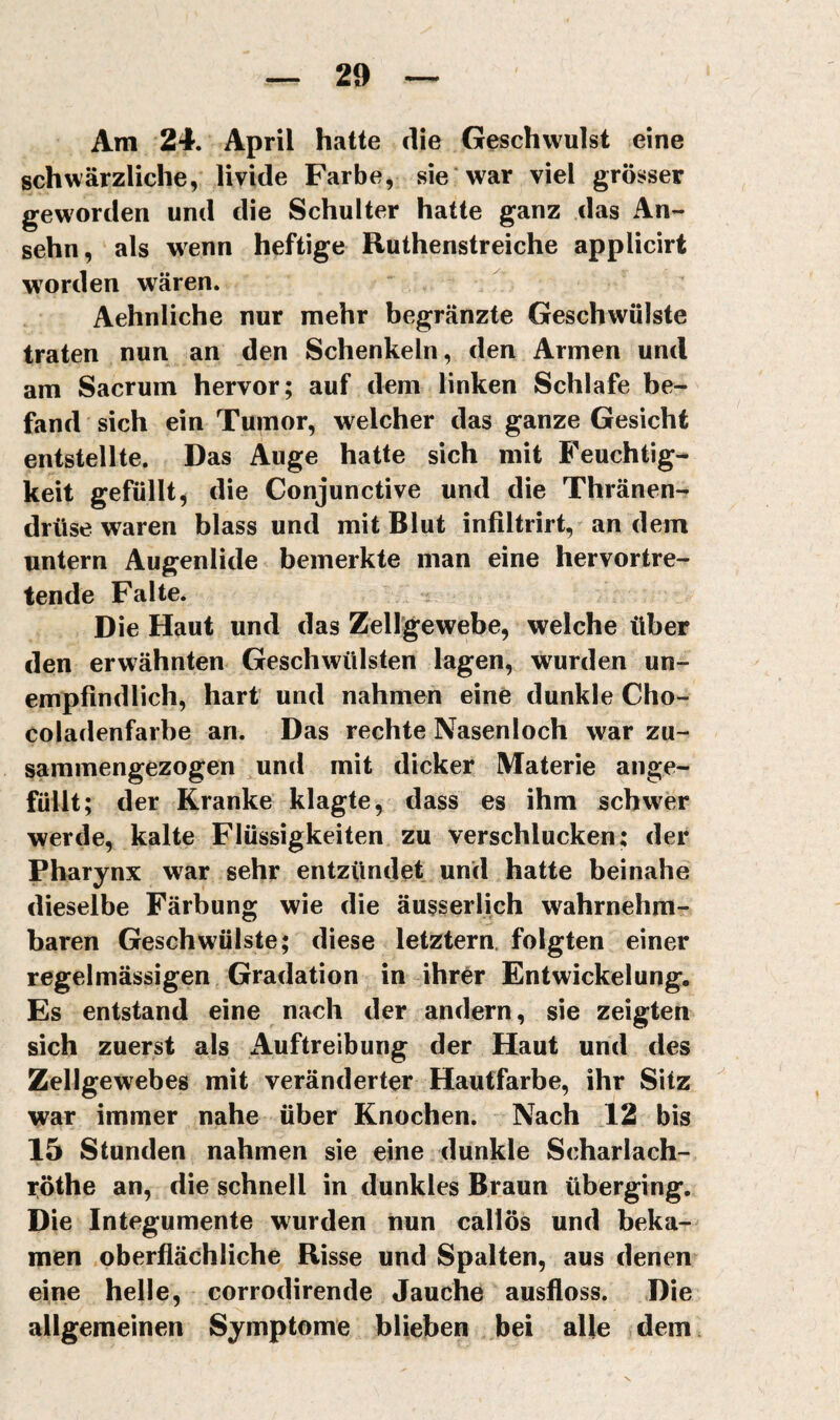 Am 24. April hatte die Geschwulst eine schwärzliche, livide Farbe, sie war viel grösser geworden und die Schulter hatte ganz das An¬ sehn, als wenn heftige Ruthenstreiche applicirt worden wären. Aehnliche nur mehr begränzte Geschwülste traten nun an den Schenkeln, den Armen und am Sacrum hervor; auf dem linken Schlafe be¬ fand sich ein Tumor, welcher das ganze Gesicht entstellte. Das Auge hatte sich mit Feuchtig¬ keit gefüllt, die Conjunctive und die Thränen- drüse waren blass und mit Blut infiltrirt, an dem untern Augenlide bemerkte man eine hervortre¬ tende Falte. Die Haut und das Zellgewebe, welche über den erwähnten Geschwülsten lagen, wurden un¬ empfindlich, hart und nahmen eine dunkle Cho- coladenfarbe an. Das rechte Nasenloch war zu¬ sammengezogen und mit dicker Materie ange¬ füllt; der Kranke klagte, dass es ihm schw^er werde, kalte Flüssigkeiten zu verschlucken: der Pharynx war sehr entzündet und hatte beinahe dieselbe Färbung wie die äusserlich wahrnehm¬ baren Geschwülste; diese letztem, folgten einer regelmässigen Gradation in ihrer Entwickelung. Es entstand eine nach der andern, sie zeigten sich zuerst als Auftreibung der Haut und des Zellgewebes mit veränderter Hautfarbe, ihr Sitz war immer nahe über Knochen. Nach T2 bis 15 Stunden nahmen sie eine dunkle Scharlach- röthe an, die schnell in dunkles Braun überging. Die Integumente wurden nun callös und beka¬ men .oberflächliche Risse und Spalten, aus denen eine helle, corrodirende Jauche ausfloss. Die allgemeinen Symptome blieben bei alle dem