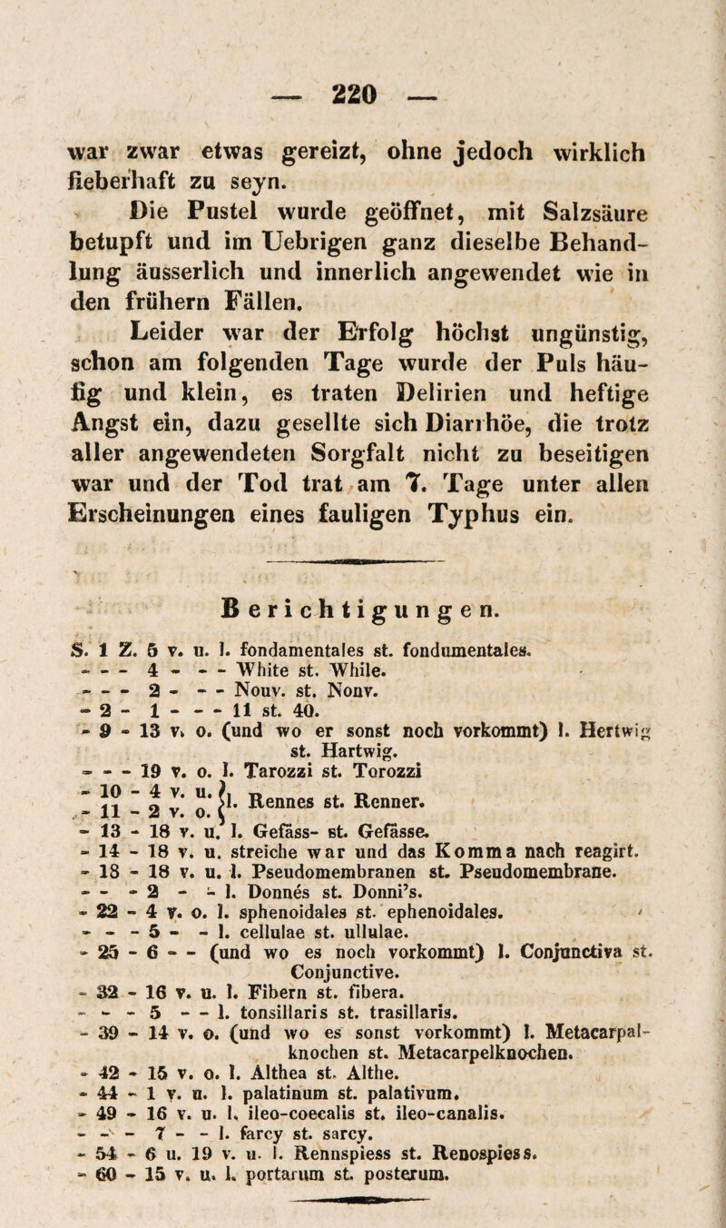 war zwar etwas gereizt, ohne jedoch wirklich fieberhaft za seyn. Die Pustel wurde geöffnet, mit Salzsäure betupft und im Uebrigen ganz dieselbe Behand¬ lung äusserlich und innerlich angewendet wie in den frühem Fällen, Leider war der Erfolg höchst ungünstig, schon am folgenden Tage wurde der Puls häu¬ fig und klein, es traten Delirien und heftige Angst ein, dazu gesellte sich Diarrhöe, die trotz aller angewendeten Sorgfalt nicht zu beseitigen war und der Tod trat am 7. Tage unter allen Erscheinungen eines fauligen Typhus ein. B e r i c h tigungen. S. 1 Z. 5 V. u. I. fondamentales st. fondamentales. • — 4 . — White st. While. - — 2 - — Nouv. st. Nonv. - 2 - 1-11 st. 40. - d - 13 Vv 0. (und wo er sonst noch vorkommt) 1. Hertwi^ st. Hartwig. - — 19 V, o. 1. Tarozzi st. Torozzi ' 1? ” o 3' ü* Rennes st. Renner. « 11 - 2 V. o. t - 13 - 18 V. u. I. Gefêss- st Gefasse. “14-18 V. u. streiche war und das Komma nach reagirt. “18-18 V. u. J. Pseudomembranen st. Pseudomembrane. . - »2 - - 1. Donnés st. Donni’s. - 22 - 4 V. o. I. sphenoidales st. ephenoidales, > . . - 5 - « I, cellulae st. utlulae. “25-6 — (und wo es noch vorkommt) 1. Conjnnctiva st. Conjunctive. » 32 - 16 V. u. 1. Fibern st. fibera. - - - 5 — 1. tonsillaris st. trasillaris. -39 -14 V. o. (und wo es sonst vorkommt) I. Metacarpal- knochen st. Metacarpelknochen. “ 42 * 15 V. o. 1. Althea st. Althe. - 44 - 1 V. u. I. palatinum st. palativnm, “49-16 Y. u. 1. ileo-coecalis st. ileo-canalis. - - - 7 - - I. farey st. sarey. “ 54 - 6 u. 19 V. u. I. Rennspiess st. Renospiess. “ 60 - 15 V. u. 1, portarum st posterum.