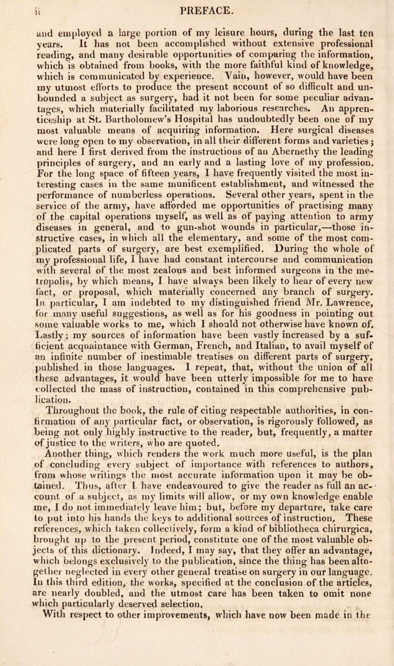 u and employed a large portion of my leisure hours, during the last ten years. It has not been accomplished without extensive professional reading, and many desirable opportunities of comparing the information, which is obtained from books, with the more faithful kind of knowledge, which is communicated by experience. Vain, however, would have been iny utmost efforts to produce the present account of so difficult and un- bounded a subject as surgery, had it not been for some peculiar advan- tages, which materially facilitated my laborious researches. An appren- ticeship at St. Bartholomew’s Hospital has undoubtedly been one of my most valuable means of acquiring information. Here surgical diseases were long open to my observation, in all their different forms and varieties$ and here I first derived from the instructions of an Abernethy the leading principles of surgery, and an early and a lasting love of my profession. For the long space of fifteen years, I have frequently visited the most in- teresting cases in the same munificent establishment, and witnessed the performance of numberless operations. Several other years, spent in the service of the army, have afforded me opportunities of practising many of the capital operations myself, as well as of paying attention to army diseases in general, and to gun-shot wounds in particular,—those in- structive cases, in which all the elementary, and some of the most com- plicated parts of surgery, are best exemplified. During the whole of my professional life, I have had constant intercourse and communication with several of the most zealous and best informed surgeons in the me- tropolis, by which means, I have always been likely to hear of every new fact, or proposal, which materially concerned any branch of surgery. In particular, I am indebted to my distinguished friend Mr. Lawrence, for many useful suggestions, as well as for his goodness in pointing out some valuable works to me, which I should not otherwise have known of. Lastly; my sources of information have been vastly increased by a suf- ficient acquaintance with German, French, and Italian, to avail myself of an infinite number of inestimable treatises on different parts of surgery, published in those languages. I repeat, that, without the union of all these advantages, it would have been utterly impossible for me to have collected the mass of instruction, contained in this comprehensive pub- lication. Throughout the book, the rule of citing respectable authorities, in con- firmation of any particular fact, or observation, is rigorously followed, as being not only highly instructive to the reader, but, frequently, a matter of justice to the writers, who are quoted. Another thing, which renders the work much more useful, is the plan of concluding every subject of importance with references to authors, from whose writings the most accurate information upon it may be ob- tained. Thus, after I have endeavoured to give the reader as full an ac- count of a subject, as my limits will allow, or my own knowledge enable me, I do not immediately leave him; but, before my departure, take care to put into his hands the keys to additional sources of instruction. These references, which taken collectively, form a kind of bibliotheca chirurgica, brought up to the present period, constitute one of the most valuable ob- jects of this dictionary. Indeed, I may say, that they offer an advantage, which belongs exclusively to the publication, since the thing has been alto- gether neglected in every other general treatise on surgery in our language. In this third edition, the works, specified at the conclusion of the articles, are nearly doubled, and the utmost care has been taken to omit none which particularly deserved selection. With respect to other improvements, which have now been made in the