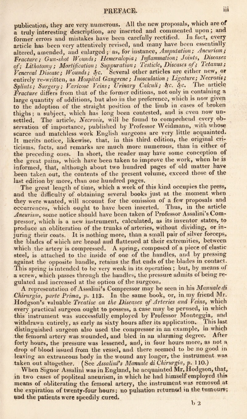 publication, they are very numerous. All the new proposals, which are of a truly interesting description, are inserted and commented upon; and former errors and mistakes have been carefully rectified. In fact, every article has been very attentively revised, and many have been essentially altered, amended, and enlarged; as, for instance, Amputation; Aneurism; Fracture; Gun-shot Wounds; Hemeralopia; Inflammation; Joints, Diseases of; Lithotomy; Mortification; Suppuration; Testicle, Diseases of; letanus; Venereal Disease; Wounds; fyc. Several other articles are either new, or entirely re-written, as Hospital Gangrene; Inosculation; Ligature; Necrosis; Splints; Surgery; Varicose Veins; Urinary Calculi; tyc. fc. rIhe article Fracture differs from that of the former editions, not only in containing a large quantity of additions, but also in the preference, which is now given to the adoption of the straight position of the limb in cases of broken thighs; a subject, which has long been contested, and is even now un- settled. The article, Necrosis, will be found to comprehend every ob- servation of importance, published by Professor Weidmann, with whose scarce and matchless work English surgeons are very little acquainted. It merits notice, likewise, that, in this third edition, the original cri- ticisms, facts, and remarks are much more numerous, than in either of the preceding ones. In short, the reader may have some conception of the great pains, which have been taken to improve the work, when he is informed, that, although about two hundred pages of old matter have been taken out, the contents of the present volume, exceed those of the last edition by more, than one hundred pages. The great length of time, which a work of this kind occupies the press, and the difficulty of obtaining several books just at the moment when they were wanted, will account for the omission of a few proposals and occurrences, which ought to have been inserted. Thus, in the article Aneurism, some notice should have been taken of Professor Assalini’s Com- pressor, which is a new instrument, calculated, as its inventor states, to produce an obliteration of the trunks of arteries, without dividing, or in- juring their coats. It is nothing more, than a small pair of silver forceps, the blades of which are broad and flattened at their extremities, between which the artery is compressed. A spring, composed of a piece of elastic steel, is attached to the inside of one of the handles, and by pressing against the opposite handle, retains the flat ends of the blades in contact. This spring is intended to be very weak in its operation ; but, by means of a screw, which passes through the handles, the pressure admits of being re- gulated and increased at the option of the surgeon. A representation of AssalinPs Compressor may be seen in his Manuale di Chirurgia, parte Prima, p. 113. In the same book, or, in my friend Mr. Hodgson’s valuable Treatise on the Diseases of Arteries and Veins, which every practical surgeon ought to possess, a case may be perused, in which this instrument was successfully employed by Professor Monteggia, and withdrawn entirely, as early as sixty hours after its application. This last distinguished surgeon also used the compressor in an example, in which the femoral artery was wounded, and bled in an alarming degree. After forty hours, the pressure was lessened, and, in four hours more, as not a drop of blood issued from the vessel, and there seemed to be no good in leaving an extraneous body in the wound any longer, the instrument was taken out altogether. (See AssalinVs Manuale di Chirurgia, p. 110.) When Signor Assalini was in England, he acquainted Mr. Hodgson, that, in two cases of popliteal aneurism, in which he had himself employed this means of obliterating the femoral artery, the instrument was removed at the expiration of twenty-four hours; no pulsation returned in the tumours; and the patients were speedily cured. b 2