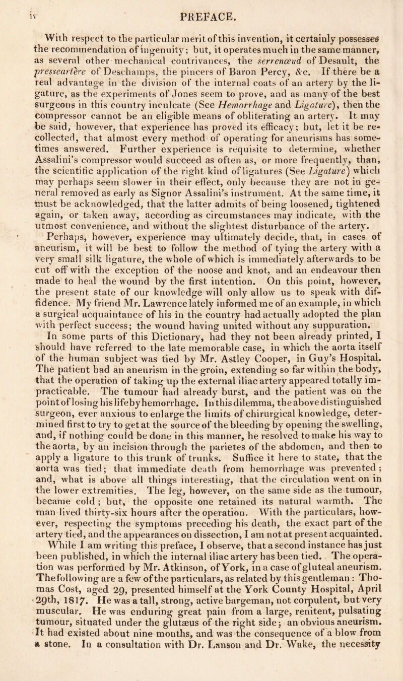 With respect to the particular merit of this invention, it certainly possesses the recommendation of ingenuity; but, it operates much in the same manner, as several other mechanical contrivances, the serrenceud of Desault, the presseartere of Deschamps, the pincers of Baron Percy, &c. If there be a real advantage in the division of the internal coats of an artery by the li- gature, as the experiments of Jones seem to prove, and as many of the best surgeons in this country inculcate (See Hemorrhage and Ligature), then the compressor cannot be an eligible means of obliterating an artery. It may be said, however, that experience has proved its efficacy; but, let it be re- collected, that almost every method of operating for aneurisms has some- times answered. Further experience is requisite to determine, whether Assalini’s compressor would succeed as often as, or more frequently, than, the scientific application of the right kind of ligatures (See Ligature) which may perhaps seem slower in their effect, only because they are not in ge- neral removed as early as Signor Assalini’s instrument. At the same time, it ■must be acknowledged, that the latter admits of being loosened, tightened again, or taken away, according as circumstances may indicate, with the utmost convenience, and without the slightest disturbance of the artery. Perhaps, however, experience may ultimately decide, that, in cases of aneurism, it will be best to follow the method of tying the artery with a very small silk ligature, the whole of which is immediately afterw ards to be cut off with the exception of the noose and knot, and an endeavour then made to heal the wound by the first intention. On this point, however, the present state of our knowledge will only allow us to speak with dif- fidence. My friend Mr. Lawrence lately informed me of an example, in which a surgical acquaintance of his in the country had actually adopted the plan with perfect success; the wound having united without any suppuration. In some parts of this Dictionary, had they not been already printed, I should have referred to the late memorable case, in which the aorta itself of the human subject was tied by Mr. Astley Cooper, in Guy’s Hospital. The patient had an aneurism in the groin, extending so far within the body, that the operation of taking up the external iliac artery appeared totally im- practicable. The tumour had already burst, and the patient was on the point of losing his lifeby hemorrhage. In this dilemma, the above distinguished surgeon, ever anxious to enlarge the limits of chirurgical knowledge, deter- mined first to try to get at the source of the bleeding by opening the swelling, and, if nothing could be done in this manner, he resolved to make his way to the aorta, by an incision through the parietes of the abdomen, and then to apply a ligature to this trunk of trunks. Suffice it here to state, that the aorta was tied; that immediate death from hemorrhage was prevented; and, what is above all things interesting, that the circulation went on in the lower extremities. The leg, however, on the same side as the tumour, became cold ; but, the opposite one retained its natural warmth. The man lived thirty-six hours after the operation. With the particulars, how- ever, respecting the symptoms preceding his death, the exact part of the artery tied, and the appearances on dissection, I am not at present acquainted. While I am writing this preface, I observe, thatasecond instance has just been published, in which the internal iliac artery has been tied. The opera- tion was performed by Mr. Atkinson, of York, in a case of gluteal aneurism. The following are a few of the particulars, as related by this gentleman : Tho- mas Cost, aged 29, presented himself at the York County Hospital, April 29th, 1817. He was a tall, strong, active bargeman, not corpulent, but very muscular. He was enduring great pain from a large, renitent, pulsating tumour, situated under the glutaeus of the right side; an obvious aneurism. It had existed about nine months, and was the consequence of a blow from a stone. In a consultation with Dr. Lanson and Dr. Wake, the necessity