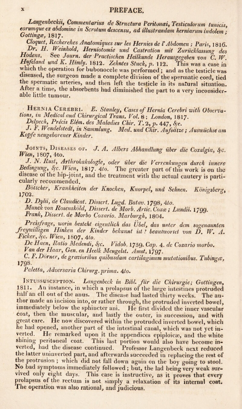 Langenbeckii, Commentarius de Structura Peritoncei, Testiculorum tunicis, corumque ex abdomine in Scrotum descensu, ad illustrandam herniarurn indolem • Gottingce, 1817. Cloquet, Recherches Anatomiques sur les Hernies de V Abdomen ; Paris, 1816. -Dr. H. Weinhold, Herniotomie und Castration mit Zuriicklassung des Hodens. See Journ. der Practischen Heilkunde Herausgegeben von C. W Hufeland und IC. Himly. 1812. Zehntes Stuck, />. 112. This was a case in which the operation for bubonocele was performed; and as the testicle was diseased, the surgeon made a complete division of the spermatic cord, tied the spermatic arteries, and then left the testicle in its natural situation. After a time, the absorbents had diminished the part to a very inconsider- able little tumour. Hernia Cerebri. E. Stanley, Cases of Hernia Cerebri with Observa- tions, in Medical and Chirurgical Trans. Vol. 8; London, 1817- Delpech, Precis Elem. des Maladies Chir. T. 2, p. 447, fyc. Wendelstedt, in Sammlung. Med. und Chir. Aufsalze; Auswiichse am Kopje neugeborener Kinder. Joints, Diseases of. J. A. Albers Abhandlung iiber die Coxalgia, Sec. Wien, 1807, 4?to. 6 S ^ J. A. Ilust, Arthrokakologle, oder iiber die Verrenkungen durch innere Bedingung, Sfc. Wien, 1817* 4to. The greater part of this work is on the disease ol the hip-joint, and the treatment with the actual cautery is parti- cularly recommended. Pottcher, Krankheiten der Knochen, KnorpeL und Sehnen. Konigsberg. 1/02. & D. Dylii, de Claudicat. Dissert. Lugd. Batav. 1798, 4to. Munck von Rosenskold, Dissert. de Morb. Artie. Coxce; Lundii. 1799* Frank, Dissert, de Morbo Coxario. Marburgh, 1804. Preisfrage, worin besteht eigentlich das Ubel, das unter dem sogenaunten freywilligen Hinken der Kinder belcannt ist ? beautwortet von D. W. A. Picker, fyc. Wien, 1S07, 4to. De Haen, Ratio Medendi, fyc, Vidob. 1759* Cap. 4. de Coxario morbo. Van der Haar, Gen. en Heelk Mengelst. Amst. 1797. C. F. Dorner, de gravioribus quibusdam cartilaginum mutationibus. Tubingen. 1798. Paletta, Adversaria Chir urg. prim a. 4 to. Intussuscp;ption. Langenbeck in Bibl. fur die Chirurgie; Gottingen, 1811. An instance, in which a prolapsus of the large intestines protruded halt an ell out of the anus. The disease had lasted thirty weeks. The au- thor made an incision into, or rather through, the protruded inverted bowel, immediately below the sphincter ani. He first divided the inner vascular coat, then the muscular, and lastly the outer, in succession, and with great care. He now discovered within the protruded inverted bowel, which he had opened, another part of the intestinal canal, which was not yet in- verted. He remarked upon it the appendices epiploicse, and the white shining peritoneal coat. This last portion would also have become in- verted, had the disease continued. Professor Langenbeck next reduced the latter uninverted part, and afterwards succeeded in replacing the rest of the protrusion ; which did not fall down again on the boy going to stool. No bad symptoms immediately followed ; but, the lad being very weak sur- vived only eight days. This case is instructive, as it proves that every prolapsus of the rectum is not simply a relaxation of its internal coat. The operation was also rational, and judicious.