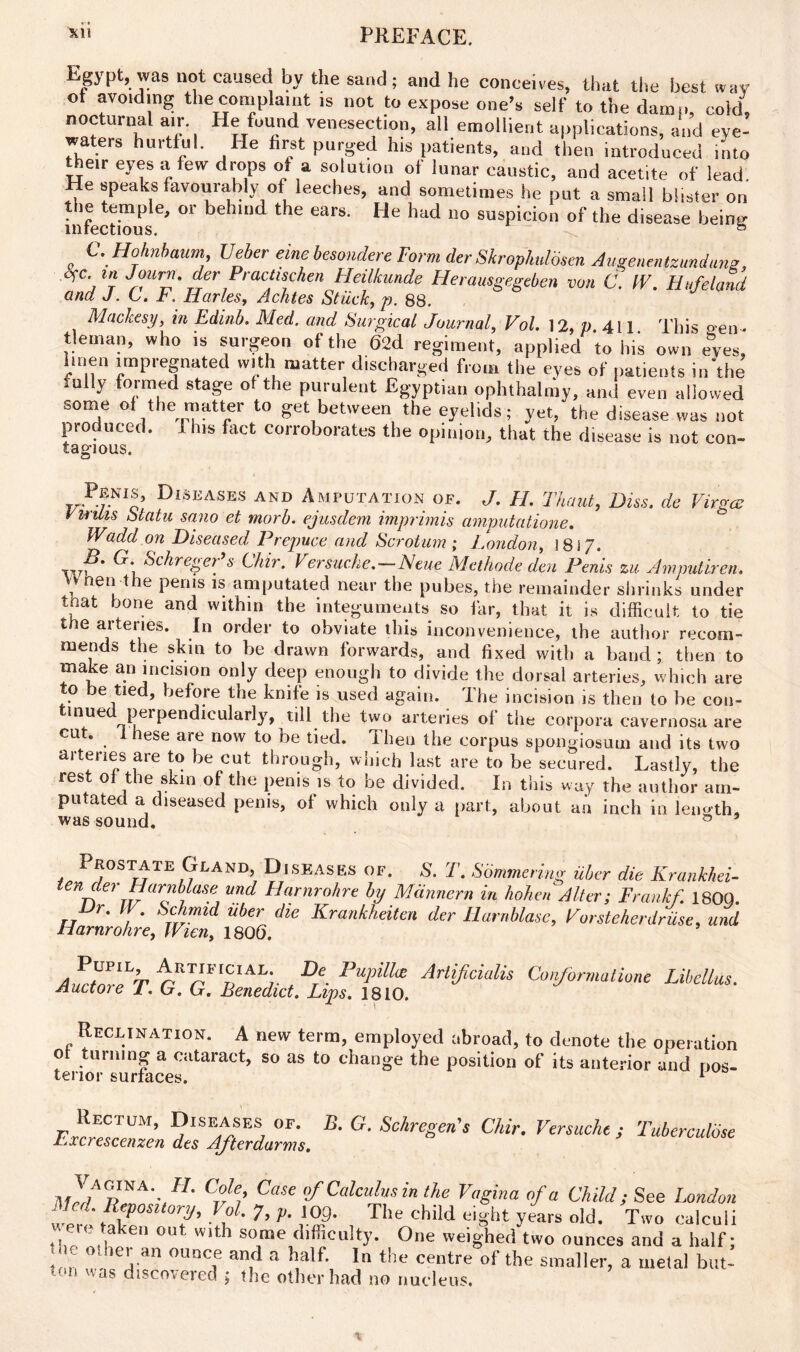 Egypt;, was not caused by the sand; and he conceives, that the best wav ot avoiding the complaint is not to expose one’s self to the damn, cold, nocturnal air He found venesection, all emollient applications, and eye- waters hurtful. He first purged his patients, and then introduced into their eyes a few drops of a solution of lunar caustic, and acetite of lead. He speaks favourably of leeches, and sometimes he put a small blister on infectious6' “ beh“'d 116 earS' He had n° susPicion of the disease being . C-Hohnbaum Ueber eine besondere Form der Skropkdbsen Augenmtzundang, Ofc t« Journ. der Practischen Heilkunde Heramgegeben von C. IV. Bufeland and J. C. F. Iiarles, Achtes Stuck, p. 88. Mackesy, in Edinb. Med. and Surgical Journal, Vol. 12, p 411 This sen • tlernan, who is surgeon of the 62d regiment, applied to his own eves, linen impregnated with matter discharged from the eyes of patients in'the .ally formed stage ot the purulent Egyptian ophthalmy, and even allowed some of the matter to get between the eyelids; yet, the disease was not produced. 1 Ins fact corroborates the opinion, that the disease is not con- tagious. Penis, Diseases and Amputation of. J. H. Thaut, Diss. de Virgo; Vwills Statu sa.no et morb. ejusdem imprimis amputatione. Wadd on Diseased Prepuce and Scrotum ; London, 1817. G- Schreger’s Chir. Versucke.-Neue Methode den Penis zu Ampuliretu H nen the perns is amputated near the pubes, the remainder shrinks under tnat bone and within the integuments so far, that it is difficult to tie tne arteries. In order to obviate this inconvenience, the author recom- mends the skin to be drawn forwards, and fixed with a band; then to make an incision only deep enough to divide the dorsal arteries, which are to be tied, before the knife is used again. The incision is then to be con- tained perpendicularly, till the two arteries of the corpora cavernosa are cut. lese art now to be tied. I hen the corpus spongiosum and its two arteries are to be cut through, which last are to be secured. Lastly, the rest of the skin of the penis is to be divided. In this way the author am- putated a diseased penis, of which only a part, about an inch in length, was sound. 0 Prostate Gland Diseases of. S. T. Somme,ing iiber die Krankhei- tendei Harnblase and Harnrohre by Mdnnern in hohen Alter; Frankf 180Q. Dr. IK Schmid iiber die Krankheiten der Harnblase, Vorsteherdruse, und Harnrohre, Wien, 1806. AurFrLT^rll1KtDTe-Pupilla Arlifcialis Conformalione Libellus. Jiuctoie 1. Cj. Cr. Benedict. Lips. 1810. Reclination. A new term, employed abroad, to denote the operation ot turning a cataract, so as to change the position of its anterior and pos- terior surfaces. 1 rJcndeZ’n Alarms. & ^ **'***''' ^ >W*< ' ;lJ/TINA'-/7' Cde: Case «/■ Calculus in the Vagina of a Child; See London u,5‘, PfPoMory, lot. 7, p. top. The child eight years old. Two calculi ' 7 en ou some difficulty. One weighed two ounces and a half; ■ e other an ounce and a half. In the centre of the smaller, a metal but- ton was discovered ; the other had no nucleus.