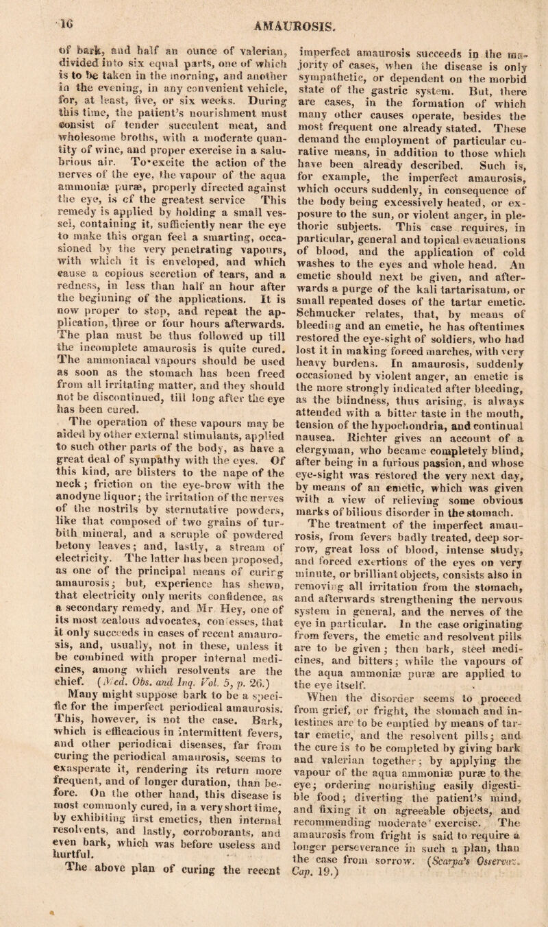 of bark, and half an ounce of valerian, divided into six equal parts, one of which is to !>e taken in the morning', and another in the evening, in any convenient vehicle, for, at least, five, or six weeks. During this time, the patient’s nourishment must consist of tender succulent meat, and wholesome broths, with a moderate quan- tity of wine, and proper exercise in a salu- brious air. To’excite the action of the nerves of the eye, the vapour of the aqua ammonias purse, properly directed against the eye, is cf the greatest service This remedy is applied by holding a small ves- sel, containing it, sufficiently near the eye to make this organ feel a smarting, occa- sioned by the very penetrating vapours, with which it is enveloped, and which cause a copious secretion of tears, and a redness, in less than half an hour after the beginning of the applications. It is now proper to stop, and repeat the ap- plication, three or four hours afterwards. The plan must be thus followed up till the incomplete amaurosis is quite cured. The ammoniacal vapours should be used as soon as the stomach has been freed from all irritating matter, and they should not be discontinued, till long after the eye has been cured. The operation of these vapours may be aided by other external stimulants, applied to such other parts of the body, as have a great deal of sympathy with the eyes. Of this kind, are blisters to the nape of the neck ; friction on the eye-brow with the anodyne liquor; the irritation of the nerves of the nostrils by sternutative powders, like that composed of two grains of tur- bith mineral, and a scruple of powdered betony leaves; and, lastly, a stream of electricity. The latter has been proposed, as one of the principal means of curirg amaurosis; but, experience has shewn, that electricity only merits confidence, as a secondary remedy, and Mr Hey, one of its most jealous advocates, con esses, that it only succeeds in cases of recent amauro- sis, and, usually, not in these, unless it be combined with proper internal medi- cines, among which resolvents are the chief, (iked. Obs. and lnq. F'ol, 5, p. 26.) Many might suppose bark to be a speci- fic for the imperfect periodical amaurosis. This, however, is not the case. Bark, which is efficacious in intermittent fevers, and other periodical diseases, far from curing the periodical amaurosis, seems to exasperate it, rendering its return more frequent, and of longer duration, than be- fore. On the other hand, this disease is most commonly cured, in a very short time, by exhibiting tirst emetics, then internal resolvents, and lastly, corroborants, and even bark, which was before useless and hurtful. The above plan of curing the recent imperfect amaurosis succeeds in the ma- jority of cases, when the disease is only sympathetic, or dependent on the morbid state of the gastric system. But, there are cases, in the formation of which many other causes operate, besides the most frequent one already stated. These demand the employment of particular cu- rative means, in addition to those which have been already described. Such is, for example, the imperfect amaurosis, which occurs suddenly, in consequence of the body being excessively heated, or ex- posure to the sun, or violent anger, in ple- thoric subjects. This case requires, in particular, general and topical evacuations of blood, and the application of cold washes to the eyes and whole head. An emetic should next be given, and after- wards a purge of the kali tartarisatum, or small repeated doses of the tartar emetic. Schmueker relates, that, by means of bleeding and an emetic, he has oftentimes restored the eye-sight of soldiers, who had lost it in making forced marches, with very heavy burdens. In amaurosis, suddenly occasioned by violent anger, an emetic is the more strongly indicated after bleeding, as the blindness, thus arising, is always attended with a bitter taste in the mouth, tension of the hypochondria, and continual nausea. Richter gives an account of a clergyman, who became completely blind, after being in a furious passion, and whose eye-sight was restored the very next day, by means of an emetic, which was given with a view of relieving some obvious marks of bilious disorder in the stomach. The treatment of the imperfect amau- rosis, from fevers badly treated, deep sor- row, great loss of blood, intense study, and forced exertions of the eyes on very minute, or brilliant objects, consists also in removing all irritation from the stomach, and afterwards strengthening the nervous system in general, and the nerves of the eye in particular. In the case originating from fevers, the emetic and resolvent pills are to be given; then bark, steel medi- cines, and bitters; while the vapours of the aqua ammonias purse are applied to the eye itself. When the disorder seems to proceed from grief, or fright, the stomach and in- testines are to be emptied by means of tar- tar emetic, and the resolvent pills; and the cure is to be completed by giving bark and valerian together; by applying the vapour of the aqua ammonias puras to the eye; ordering nourishing easily digesti- ble food; diverting the patient’s mind, and fixing it on agreeable objects, and recommending moderate ■ exercise. The amaurosis from fright is said to require a longer perseverance in such a plan, than the case from sorrow. (Scarpa’s Osservaz. Cap. 19.)