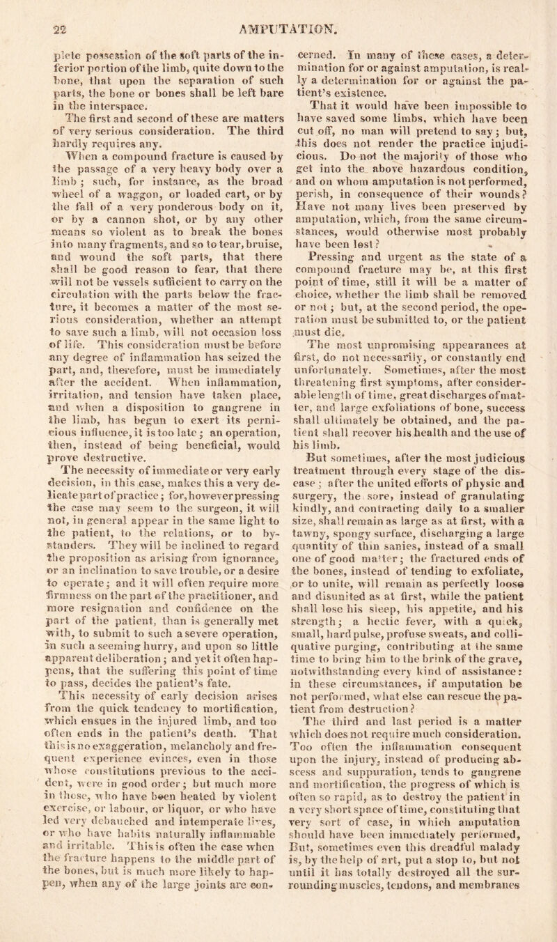 plete possession of the soft parts of the in- ferior portion of the limb* quite down to the bone, that upon the separation of such parts. She bone or bones shall be left bare in the interspace. The first and second of these are matters of very serious consideration. The third hardly requires any. When a compound fracture is caused by the passage of a very heavy body over a limb ; such, for instance, as the broad wheel of a waggon, or loaded cart, or by the fall of a very ponderous body on it, or by a cannon shot, or by any other means so violent as to break the bones into many fragments, and so to tear, bruise, and wound the soft parts, that there shall be good reason to fear, that there will not be vessels sufficient to carry on the circulation with the parts below the frac- ture, it becomes a matter of the most se- rious consideration, whether an attempt to save such a limb, will not occasion loss of life. This consideration must be before any degree of inflammation has seized the part, and, therefore, must be immediately after the accident. When inflammation, Irritation, and tension have taken place, tied when a disposition to gangrene in the limb, has begun to exert its perni- cious influence, it is too late ; an operation, then, instead of being beneficial, would prove destructive. The necessity of immediate or very early decision, in this case, makes this a very de- licate part of practice ; for, however pressing the case may seem to the surgeon, it will not, in general appear in the same light to the patient, to the relations, or to by- standers. They will be inclined to regard the proposition as arising from ignorance,, or an inclination to save trouble, or a desire to operate; and it will often require more firmness on the part of the practitioner, and more resignation and confidence on the part of the patient, than is generally met with, to submit to such a severe operation, in such a seeming hurry, and upon so little apparent deliberation ; and yet it often hap- pens, that the suffering this point of time to pass, decides the patient’s fate. This necessity of early decision arises from the quick tendency to mortification, which ensues in the injured limb, and too often ends in the patient’s death. That this is no exaggeration, melancholy and fre- quent experience evinces, even in those whose constitutions previous to the acci- dent, were in good order; but much more in these, who have bsien healed by violent exercise, or labour, or liquor, or who have led very debauched and intemperate lives, or who have habits naturally inflammable arsd irritable. This is often the case when the'tracture happens to the middle part of the bones, but is much more likely to hap- pen, when any of the large joints are con- cerned. fn many of these cases, a deter- mination for or against amputation, is real- ly a determination for or against the pa- tient’s existence. That it would have been impossible to have saved some limbs, which have been cut off, no man will pretend to say; but, this does not render the practice injudi- cious. Do not the majority of those who get into the above hazardous condition, and on whom amputation is not performed, perish, in consequence of their wounds? Have not many lives been preserved by amputation, which, from the same circum- stances, would otherwise most probably have been lost ? Pressing and urgent as the state of a compound fracture may be, at this first point of time, still it will be a matter of choice, whether the limb shall be removed or not; but, at the second period, the ope- ration must be submitted to, or the patient must die. The most unpromising appearances at first, do not necessarily, or constantly end unfortunately. Sometimes, after the most threatening first symptoms, after consider- able length of time, great discharges of mat- ter, and large exfoliations of bone, success shall ultimately be obtained, and the pa- tient shall recover his health and the use of his limb. But sometimes, after the most judicious treatment through every stage of the dis- ease ; after the united efforts of physic and surgery, the sore, instead of granulating kindly, and contracting daily to a smaller size, shall remain as large as at first, with a tawny, spongy surface, discharging a large quantity of thin sanies, instead of a small one of good master; the fractured ends of the bones, instead of tending to exfoliate, or to unite, will remain as perfectly loos© and disunited as at first, while the patient shall lose his sleep, his appetite, and his strength; a hectic fever, with a qu ck, small, hard pulse, profuse sweats, and colli- quative purging, contributing at the same time to bring him to the brink of the grave, notwithstanding every kind of assistance: in these circumstances, if amputation be not performed, what else can rescue the pa- tient from destruction? The third and last period is a matter w hich does not require much consideration. Too often the inflammation consequent upon the injury, instead of producing ab- scess and suppuration, tends to gangrene and mortification, the progress of which is often so rapid, as to destroy the patient in a very short space of time, constitut ing that very sort of case, in which amputation should have been immediately performed. But, sometimes even this dreadful malady is, by the help of art, put a stop to, but not until it has totally destroyed all the sur- rounding-muscles, tendons, and membranes