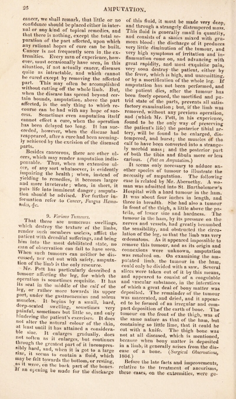 cancer, we shall remark, that little or no confidence should be placed either in inter- nal or any kind of topical remedies, and that there is nothing, except the total se- paration of the part affected, upon which any rational hopes of cure can be built. Cancer is not frequently seen in,the ex- tremities. Every man of experience, how- ever, must occasionally have seen, in this situation, if not actually cancer, diseases quite as intractable, and which cannot be cured except by removing the affected part. This may often be accomplished without cutting off the whole limb. But, when the disease has spread beyond cer- tain bounds, amputation, above the part affected, is the only thing to which re- course can be had with any hope of suc- cess. Sometimes even amputation itself cannot effect a cure, when the operation has been delayed too long. It has suc- ceeded, however, when the disease had reappeared, after a cure had been seeming- ly achieved by the excision of the diseased parts. Besides cancerous, there are other ul- cers, which may render amputation indis- pensable. Thus, when an extensive ul- cer, ot any sort whatsoever, is evidently impairing the health; when, instead of yielding to remedies, it becomes larger and more inveterate ; when, in short, it puts life into imminent danger; amputa- tion should be advised. For further in- formation refer to Cancer, Fungus Hcema- $odes, <§c. 9. Various Tumours. That there are numerous swellings, which destroy the texture of the limbs, lender such members useless, afflict the patient with dreadful sufferings, and bring nm into the most debilitated stale, no man of observation can fail to have seen. When such tumours can neither be dis- cussed, nor cut out with safety, amputa- tion of the limb is the only resource. Mr. Pott has particularly described a tumour affecting the leg, for which the operation is sometimes requisite. It has Us seat in the middle of the calf of the leg, or rather more towards its upper pait, under the gastrocnemius and soleus muscles. It begins by a small, hard, deep-seated swelling, sometimes very painful, sometimes but little so, and only hindering the patient's exercises. It does not alter the natural colour of the skin, at least until it has attained a considera- ble size. It enlarges gradually, does not soften as it enlarges, but continues through the greatest part of it incompres- Ribly hard, and, when it is got to a large size, it seems to contain a fluid, which may be felt towards the bottom, or resting, as it were, on the back part of the bones! li an opening be made for the discharge 01 this fluid, it must he made very deep, and through a strangely distempered mass! Ibis fluid is generally small in quantity, anu consists of a sanies mixed with gru- mous blood: the discharge of it produces very little diminution of the tumour, and very high symptoms of irritation and in- flammation come od, and advancing with great rapidity, and most exquisite pain, very soon destroy the patient, either by the fever, which is high, and unremitting, or by a mortification of the whole leg. if amputation has not been performed, and the patient dies, after the tumour has been freely opened, the mortified and pu- trid state of the parts, prevents all satis- factory examination ; but, if the limb was removed, without any previous operation, and (which Mr. Pott, in his experience, found to be the only wray of preserving the patient’s life) the posterior tibial ar- tery, will be found to be enlarged, dis- tempered, and burst; the muscles of the calf to have been converted into a strange- ly morbid mass; and the posterior part of both the tibia and fibula more or less carious. (Pott on Amputation.') It seems only neeessary to adduce an- other species of tumour to illustrate the necessity of amputation. The following case is related by Mr. Abernethy. A wo- man was admitted into St. Bartholomew’s Hospital with a hard tumour in the ham. It was about four inches in length, and three in breadth, She had also a tumour in front of the thigh, a little above the pa- tella, of lesser size and hardness. The tumour in the ham, by its pressure on the nerves and vessels, had greatly benumbed the sensibility, and obstructed the circu- lation of the leg, so that the limb was very oedematous. As it appeared impossible to remove this tumour, and as its origin and connexions were unknown, amputation was resolved on. On examining the am- putated limb, the tumour in the ham, could only be divided with a saw. Several slices were taken out of it by this means, and appeared to consist of a eoagulable and vascular substance, in the interstices ot which a great deal of bony matter was deposited. The remainder of the tumour was macerated, and dried, and it appear- ed to be formed of an irregular and com- pact deposition of the earth of bone. The tumour on the front of the thigh, was of the same nature as that of the ham, but containing so little lime, that it could be cut with a knife. The thigh bone was not at all diseased, which is mentioned, because when bony matter is deposited in a limb, it generally arises from the dis- ease ot a bone. (Surgical Observations„ 1804.) * 5 Before the late facts and improvements, relative to the treatment of aneurisms, these cases, on the extremities, were ge-