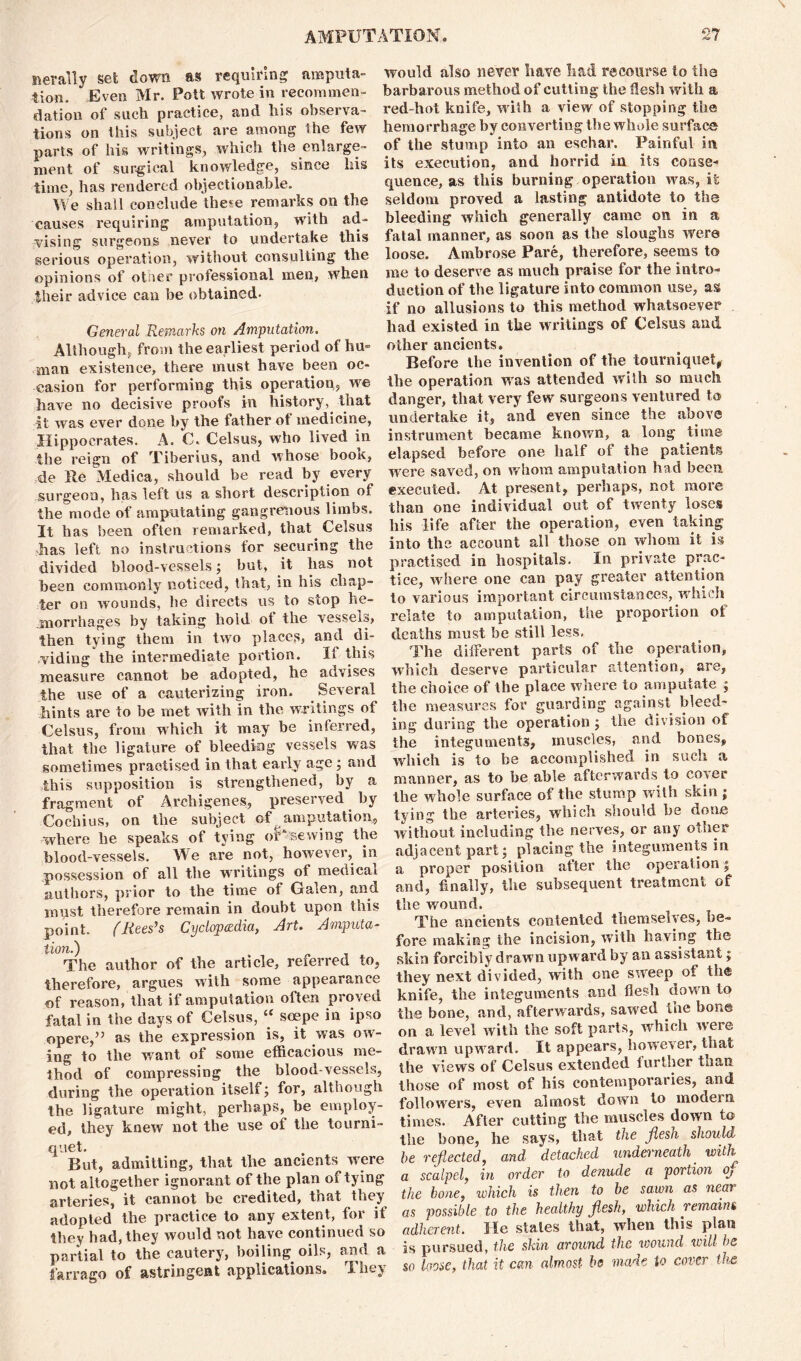 nerally set down as requiring amputa- tion. Even Mr. Pott wrote in recommen- dation of such practice, and his observa- tions on this subject are among the few parts of his writings, which the enlarge- ment of surgical knowledge, since his time, has rendered objectionable. We shall conclude the*e remarks on the causes requiring amputation, with ad- vising surgeons never to undertake this serious operation, without consulting the opinions of otrser professional men, when their advice can be obtained- General Remarks on Amputation. Although, from the earliest period of hu- man existence, there must have been oc- casion for performing this operation, we have no decisive proofs in history, that it was ever done by the father ot medicine, Hippocrates. A. C. Celsus, who lived in the reign of Tiberius, and whose book, de Re Medica, should be read by every surgeon, has left us a short description of the mode of amputating gangrenous limbs. It has been often remarked, that Celsus has left no instructions for securing the divided blood-vessels; but, it has not been commonly noticed, that, in his chap- ter on wounds, he directs us to stop he- morrhages by taking hold of the vessels, then tying them in two places, and di- viding the intermediate portion. Ii this measure cannot be adopted, he advises the use of a cauterizing iron. Several hints are to be met with in the writings of Celsus, from which it may be inferred, that the ligature of bleeding vessels was sometimes practised in that early age; and this supposition is strengthened, by a fragment of Arcbigenes, preserved by Cochius, on the subject of amputation, where be speaks of tying oUsewing the blood-vessels. We are not, however, in .possession of all the writings of medical authors, prior to the time of Galen, and must therefore remain in doubt upon this point. (Reeses Cyclopcedia, Art. Amputa- tion.) The author of the article, referred to, therefore, argues with some appearance of reason, that if amputation often proved fatal in the days of Celsus, “ soepe in ipso opere,” as the expression is, it was ow- ing to the want of some efficacious me- thod of compressing the blood-vessels, during the operation itself; for, although the ligature might, perhaps, be employ- ed, they knew not the use of the tourni- quet. Rut, admitting, that the ancients were not altogether ignorant of the plan of tying arteries, it cannot be credited, that they adopted the practice to any extent, for it they had, they would not have continued so partial to the cautery, boiling oils, and a farrago of astringent applications. I hey would also never have had recourse to ilia barbarous method of cutting the flesh with a red-hot knife, with a view of stopping the hemorrhage by converting the whole surface of the stump into an eschar. Painful in its execution, and horrid in its conse- quence, as this burning operation was, it seldom proved a lasting antidote to the bleeding which generally came on in a fatal manner, as soon as the sloughs were loose. Ambrose Pare, therefore, seems to me to deserve as much praise for the intro- duction of the ligature into common use, as if no allusions to this method whatsoever had existed in the writings of Celsus ami other ancients. Before the invention of the tourniquet, the operation was attended with so much danger, that very few surgeons ventured to undertake it, and even since the above instrument became known, a long time elapsed before one half ot the patients were saved, on whom amputation had been executed. At present, perhaps, not more than one individual out of twenty loses his life after the operation, even taking into the account all those on whom it is practised in hospitals. In private prac- tice, where one can pay greater attention to various important circumstances, which relate to amputation, the proportion of deaths must be still less. The different parts of the operation, which deserve particular attention, are, the choice of the place where to amputate ; the measures for guarding against bleed- ing during the operation ; the division of the integuments, muscles, and bones, which is to be accomplished in such a manner, as to be able afterwards to coyer the whole surface of the stump with skin ; tying the arteries, which should be done without including the nerves, or any other adjacent part; placing the integuments in a proper position alter the operation; and, finally, the subsequent treatment of the wound. The ancients contented themselves, be- fore making the incision, with having the skin forcibly drawn upward by an assistant; they next divided, with one sweep of the knife, the integuments and flesh down to the bone, and, afterwards, sawed the bone on a level with the soft parts, which weie drawn upward. It appears, however, that the views of Celsus extended further than those of most of his contemporaries, and followers, even almost down to model n times. After cutting the muscles down to the bone, he says, that the flesh should he reflected, and detached underneath with a scalpel, in order to denude a portion oj the hone, which is then to he sawn as near as possible to the healthy jlesh, which remains adherent. He stales that, when this plan is pursued, the skin around the wound will he so loose, that it can almost he made to cover the