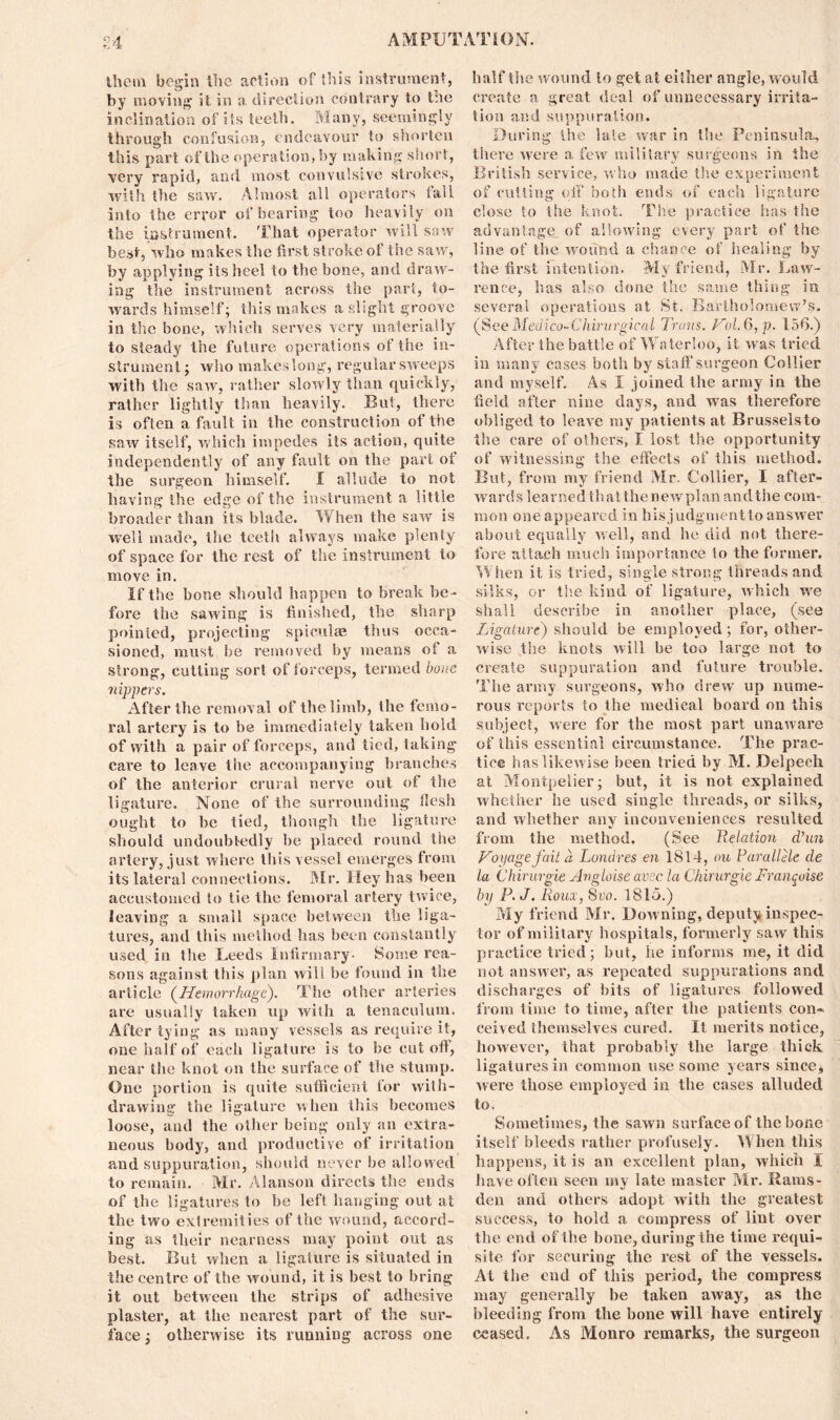 illctn begin the action of this instrument, by moving it in a direction contrary to t:ie inclination of its teeth. Many, seemingly through confusion, endeavour to shorten this part of the operation, by making short, very rapid, and most convulsive strokes, with the saw. Almost all operators fall into the error of bearing too heavily on the instrument. That operator will saw best, who makes the first stroke of the saw, by applying its heel to the bone, and draw- ing the instrument across the part, to- wards himself; this makes a slight groove in the bone, which serves very materially to steady the future operations of the in- strument ; who makes long, regular sweeps with the saw, rather slowly than quickly, rather lightly than heavily. But, there is often a, fault in the construction of the saw itself, which impedes its action, quite independently of any fault on the part ot the surgeon himself. I allude to not having the edge of the instrument a little broader tlian its blade. When the saw is well made, the teeth always make plenty of space for the rest of the instrument to move in. If the bone should happen to break be- fore the sawing is finished, the sharp pointed, projecting spiculae thus occa- sioned, must be removed by means ot a strong, cutting sort of forceps, termed bone nippers. After the removal of the limb, the femo- ral artery is to be immediately taken hold of with a pair of forceps, and tied, taking care to leave the accompanying branches of the anterior crural nerve out of the ligature. None of the surrounding flesh ought to be tied, though the ligature should undoubtedly be placed round the artery, just where this vessel emerges from its lateral connections. Mr. Hey has been accustomed to tie the femoral artery twice, leaving a small space between the liga- tures, and this method has been constantly used in the Leeds Infirmary- Some rea- sons against this plan will be found in the article (Hemorrhage). The other arteries are usually taken up with a tenaculum. After tying as many vessels as require it, one half of each ligature is to be cut oft, near the knot on the surface of the stump. One portion is quite sufficient for with- drawing the ligature when this becomes loose, and the other being only an extra- neous body, and productive of irritation and suppuration, should never be allowed to remain. Mr. Alanson directs the ends of the ligatures to be left hanging out at the two extremities of the wound, accord- ing as their nearness may point out as best. But when a ligature is situated in the centre of the wound, it is best to bring it out between the strips of adhesive plaster, at the nearest part of the sur- face ; otherwise its running across one half the wound lo get at either angle, would create a great, deal of unnecessary irrita- tion and suppuration. During the late war in the Peninsula, there were a few military surgeons in the British service, who made the experiment of cutting off both ends of each ligature close to the knot. The practice has the advantage of allowing every part of the line of the wound a chance of healing by the first intention. My friend, Mr. Law- rence, has also done the same thing in several operations at St. Bartholomew’s. (See Medico-Chirurgieal Trans. Prol.6,p. 156.) After the battle of Waterloo, it was tried in many cases both by staff surgeon Collier and myself. As I joined the army in the field after nine days, and was therefore obliged to leave my patients at Brusselsto the care of others, I lost the opportunity of witnessing the effects of this method. But, from my friend Mr. Collier, I after- wards learned thatthenewpian andthe com- mon one appeared in his judgment to answer about equally well, and he did not there- fore attach much importance lo the former. When it is tried, single strong threads and silks, or the kind of ligature, which we shall describe in another place, (see Ligature) should be employed; for, other- wise the knots will be too large not to create suppuration and future trouble. The army surgeons, who drew up nume- rous reports to the medical board on this subject, were for the most part unaware of this essential circumstance. The prac- tice has likewise been tried by M. Delpech at Montpelier; but, it is not explained whether he used single threads, or silks, and whether any inconveniences resulted from the method. (See Relation d’un Voyage fait a Londres en 1814, ou Par allele de la Chirurgie Angloise avsc la Chirurgie Franqoise by P. J. Roux, 8vo. 1815.) My friend Mr. Downing, deputy inspec- tor of military hospitals, formerly saw this practice tried; but, he informs me, it did not answer, as repeated suppurations and discharges of bits of ligatures followed from time to time, after the patients con* ceived themselves cured. It merits notice, however, that probably the large thick ligatures in common use some years since, were those employed in the cases alluded to. Sometimes, the sawn surface of the bone itself bleeds rather profusely. When this happens, it is an excellent plan, which I have often seen my late master Mr. Rams- den and others adopt with the greatest success, to hold a compress of lint over the end of the bone, during the time requi- site for securing the rest of the vessels. At the end of this period, the compress may generally be taken away, as the bleeding from the bone will have entirely ceased. As IVIonro remarks, the surgeon