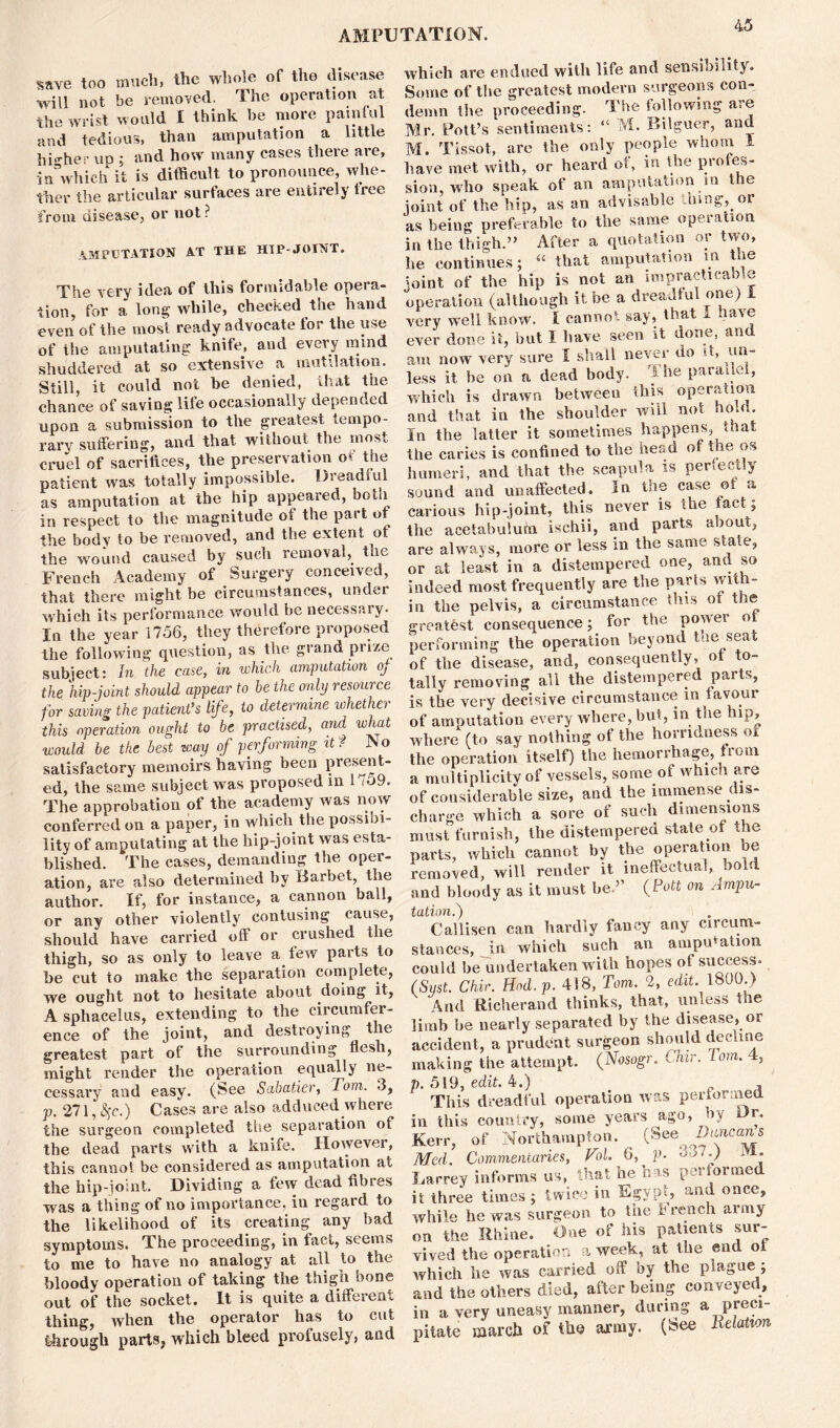 ^ave too much, the whole of the disease •will not be removed. The operation at the wrist would I think be more paintul and tedious, than amputation a little higher up ; and how many cases there are, inVhieh it is difficult to pronounce, whe- ther the articular surfaces are entirely tree from disease, or not ? AMPUTATION AT THE HIP-JOINT. The very idea of this formidable opera- tion, for a long while, checked the hand even of the most ready advocate for the use of the amputating knife, and every mind shuddered at so extensive a mutilation. Still, it could not be denied, that the chance of saving life occasionally depended upon a submission to the greatest tempo- rary suffering, and that without the most cruel of sacrifices, the preservation of the patient was totally impossible. Dreadful as amputation at the hip appeared, both in respect to the magnitude of the part of the body to be removed, and the extent ot the wound caused by such removal, the French Academy of Surgery conceived, that there might be circumstances, under which its performance would be necessary. In the year 1756, they therefore proposed the following question, as the grand prize subject: In the case, in which amputation oj the hip-joint should appear to be the only resource for saving the patient’s life, to determine whether this operation ought to be practised, and what would be the best way of performing it f No satisfactory memoirs having been present- ed, the same subject was proposed in 1 io9. The approbation ot the academy was now conferred on a paper, in which the possibi- lity of amputating at the hip-joint was esta- blished. The cases, demanding the oper- ation, are also determined by Barbet, the author. If, for instance, a cannon ball, or any other violently contusing cause, should have carried off or crushed the thigh, so as only to leave a few parts to be cut to make the separation complete, we ought not to hesitate about doing it, A sphacelus, extending to the circumfer- ence of the joint, and destroying t le greatest part of the surrounding flesh, might render the operation equally ne- cessary and easy. (See Sabatier, Tom. 3, p, 271, ^c.) Cases are also adduced where the surgeon completed the separation of the dead parts with a knife. However, this cannot be considered as amputation at the hip-joint. Dividing a few dead fibres was a thing of no importance, in regard to the likelihood of its creating any bad symptoms. The proceeding, in fact, seems to me to have no analogy at all to the bloody operation of taking the thigh bone out of the socket. It is quite a different thing, when the operator has to cut through parts* which bleed profusely, and which are endued with life and sensibility. Some of the greatest modern surgeons con- demn the proceeding. The following are Mr. Pott’s sentiments: “ >VL Bilguer, and M. Tissot, are the only people whom 1 have met with, or heard of, in the profes- sion, who speak of an amputation m the joint of the hip, as an advisable tiling,, or as being preferable to the same operation in the thigh.” After a quotation or two, he continues; “ that amputation m the joint of the hip is not an impracticable operation (although it be a dreadful one) I very well know. I cannot say, that I nave ever done it, but I have seen it done, and am now very sure I shall never do it, un- less it be on a dead body. The parallel, which is drawn between this operation and that in the shoulder will not no.il. In the latter it sometimes happens, that the caries is confined to the head of the os humeri, and that the scapula is perfectly sound and unaffected. In the case ot a carious hip-joint, this never is the tact; the acetabulum ischii, and parts about, are always, more or less in the same state, or at least in a distempered one, and so indeed most frequently are the parts with- in the pelvis, a circumstance this ot the greatest consequence; for the power ot performing the operation beyond the seat of the disease, and, consequently, ot to- tally removing all the distempered parts, is the very decisive circumstance in favour of amputation every where, but, in the hip, where (to say nothing of the horndness oi the operation itself) the hemorrhage, from a multiplicity of vessels, some of which are of considerable size, and the immense dis- charge which a sore of such dimensions must furnish, the distempered state of the parts, which cannot by the operation oe removed, will render it ineffectual, bold and bloody as it must be ’’ {Pott on Ampu- ]tation *) C alii sen can hardly fancy any circum- stances, in which such an amputation could be undertaken with hopes of success. (Syst. Chic. Hod.p. 418, Tom. 2, edit. 1800.) And Richeraud thinks, that, unless the limb be nearly separated by the disease, or accident, a prudent surgeon should decline making the attempt. (Nosogr. Chir. Tom. 4, p. 519, edit. 4.) , This dreadful operation was performed in this country, some years ago, by Kerr, of Northampton. (SeeQ Med. Commentaries, Vol. 6, p. 557.) M. Larrey informs us, that he has performed it three times ; twice in Egypt, and once, while he was surgeon to the breach army on the Rhine. One of his patients sur- vived the operation a week, at the end oi which he was carried off by the plague ; and the others died, after being conveyed, in a very uneasy manner, during a preci- pitate march of the army- (See Relation