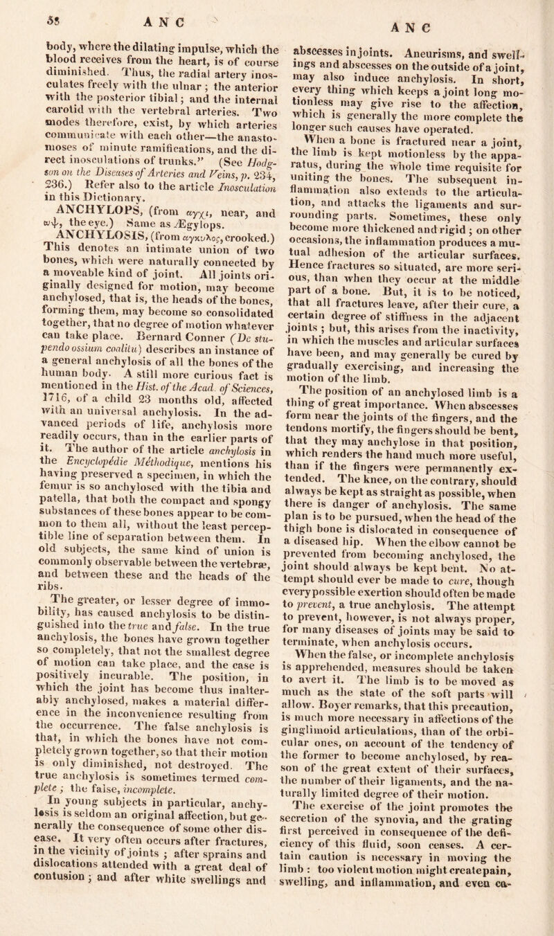 a n e body, where the dilating impulse, which the blood receives from the heart, is of course diminished. Thus, the radial artery inos- culates freely with the ulnar 3 the anterior with the posterior tibial; and the internal carotid with the vertebral arteries. Two modes therefore, exist, by which arteries communicate with each other—the anasto- looses of minute ramifications, and the di- rect inosculations of trunks.” (See Hodv- son on the Diseases of Arteries and Veins,]). 234, 236.) Refer also to the article Inosculation in this Dictionary. ANCH1 LOPS, (from uyy^i, near, and wf, the eye.) Same as ASgylops. AlSi CHY LOSIS, (trom ayntAof, crooked.) This denotes an intimate union of two bones, which were naturally connected by a moveable kind of joint. All joints ori- ginally designed for motion, may become anchylosed, that is, the heads of the bones, forming them, may become so consolidated together, that no degree of motion whatever can take place. Bernard Conner (De stu- pe?ido ossium coalilu) describes an instance of a general anchylosis of all the bones of the human body. A still more curious fact is mentioned in the Hist, of the Acad, of Sciences, 1716, of a child 23 months old, affected with an universal anchylosis. In the ad- vanced periods of life, anchylosis more readily occurs, than in the earlier parts of it. n he author of the article anchylosis in the. Encyclopedic Methodique, mentions his having preserved a specimen, in which the femur is so anchylosed with the tibia and patella, that both the compact and spongy substances ot these bones appear to be com- mon to them all, without the least percep- tible line of separation between them. In old subjects, the same kind of union is commonly observable between the vertebrae, and between these and the heads of the ribs. The greater, or lesser degree of immo- bility, has caused anchylosis to be distin- guished into the true and false. In the true anchylosis, the bones have grown together so completely, that not the smallest degree of motion can take place, and the case is positively incurable. The position, in which the joint has become thus inalter- ably anchylosed, makes a material differ- ence in the inconvenience resulting from the occurrence. The false anchylosis is that, in which the bones have not com- pletely grown together, so that their motion is only diminished, not destroyed. The true anchylosis is sometimes termed com- plete ; the false, incomplete. In young subjects in particular, anchy- Usis is seldom an original affection, but ge» nerally the consequence of some other dis- ease. It very often occurs after fractures, in the vicinity of joints 3 after sprains and dislocations attended with a great deal of contusion 3 and after white swellings and abscesses in joints. Aneurisms, and swell-* ings and abscesses on the outside of a jointy may also induce anchylosis. In short, every thing which keeps a joint long mo- tionless may give rise to the affection, which is generally the more complete the longer such causes have operated. D hen a bone is fractured near a joint, the limb is kept motionless by the appa- ratus, during the whole time requisite for uniting the bones. The subsequent in- flammation also extends to the articula- tion, and attacks the ligaments and sur- rounding parts. Sometimes, these only become more thickened and rigid 3 on other occasions, the inflammation produces a mu- tual adhesion of the articular surfaces. Hence fractures so situated, are more seri- ous, than when they occur at the middle part of a bone. But, it is to be noticed, that all fractures leave, after their cure, a certain degree of stiffness in the adjacent joints ; but, this arises from the inactivity, in which Ihe muscles and articular surfaces have been, and may generally be cured by gradually exercising, and increasing the motion of the limb. The position of an anchylosed limb is a thing of great importance. When abscesses form near the joints of the fingers, and the tendons mortify, the fingers should be bent7 that they may anchylose in that position, which renders the hand much more useful, than if the fingers were permanently ex- tended. The knee, on the contrary, should always be kept as straight as possible, when there is danger of anchylosis. The same plan is to be pursued, when the head of the thigh bone is dislocated in consequence of a diseased hip. When the elbow cannot be prevented from becoming anchylosed, the joint should always be kept bent. No at- tempt should ever be made to cure, though every possible exertion should often be made to prevent, a true anchylosis. The attempt to prevent, however, is not always proper, for many diseases of joints may be said to terminate, when anchylosis occurs. When the false, or incomplete anchylosis is apprehended, measures should be taken to avert it. The limb is to be moved as much as the state of the soft parts will / allow. Boyer remarks, that this precaution, is much more necessary in affections of the ginglimoid articulations, than of the orbi- cular ones, on account of the tendency of the former to become anchylosed, by rea- son of the great extent of their surfaces, ihe number of their ligaments, and the na- turally limited degree of their motion. The exercise of the joint promotes the secretion of the synovia, and the grating first perceived in consequence of the defi- ciency of this fluid, soon ceases. A cer- tain caution is necessary in moving the limb : too violent motion might createpain, swelling, and inflammation, and even ca-