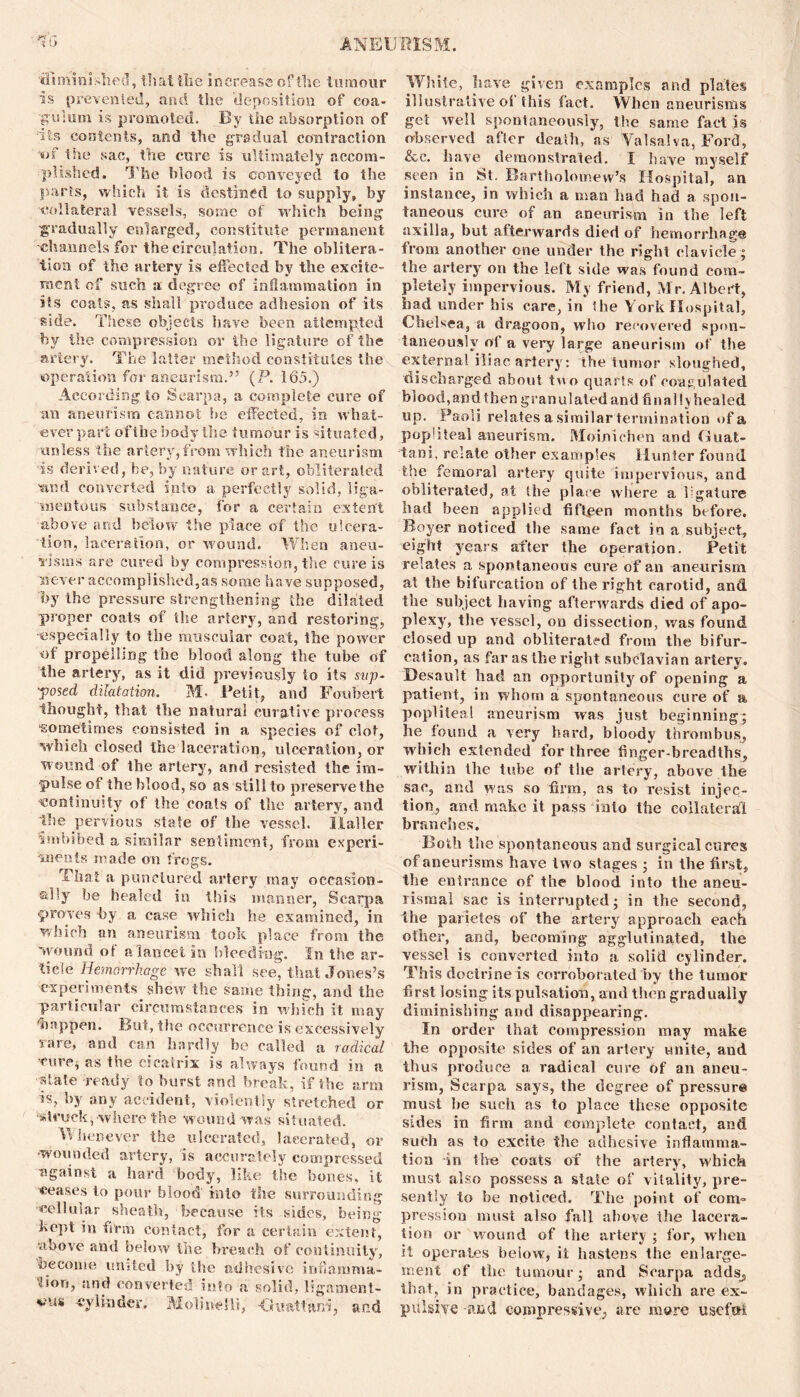 ‘diminished, thattlie increase of the tumour is pi’evented, and the deposition of coa- guium is promoted. By the absorption of its contents, and the gradual contraction of the sac, the cure is ultimately accom- plished. The blood is conveyed to the parts, which it is destined to supply, by collateral vessels, some of which being gradually enlarged, constitute permanent channels for the circulation. The oblitera- tion of the artery is effected by the excite- ment of such a degree of inflammation in its coats, as shall produce adhesion of its side. These objects have been attempted by the compression or the ligature of the artery. The latter method constitutes the operation for aneurism.” (P. 165.) According to Scarpa, a complete cure of an aneurism cannot be effected, in what- ever part of the body the tumour is situated, unless the artery,from which the aneurism is derived, be, by nature or art, obliterated ■and converted into a perfectly solid, liga- mentous substance, for a certain extent above and below the place of the ulcera- tion, laceration, or wound. When aneu- risms are cured by compression, the cure is never accomplished,as some have supposed, by the pressure strengthening the dilated proper coats of the artery, and restoring, 'especially to the muscular coat, the power of propelling the blood along the tube of the artery, as it did previously io its sup- posed dilatation. M. Petit, and Foubert thought, that the natural curative process sometimes consisted in a species of clot, which closed the laceration, ulceration, or wound of the artery, and resisted the im- pulse of the blood, so as still to preserve the continuity of the coals of the artery, and the pervious stale of the vessel. Haller Imbibed a similar sentiment, from experi- ments made on frogs. That a punctured arlcry may occasion- ally be healed in this manner, Scarpa proves by a case which he examined, in which an aneurism took place from the wound of a lancet in bleeding. In the ar- ticle Hemorrhage we shall see, that Jones’s experiments shew the same thing, and the particular circumstances in which it may 'happen. But, the occurrence is excessively rare, and can hardly be called a radical •cure, as the cicatrix is always found in a state ready to burst and break, if the arm is, by any accident, violently stretched or •struck,-where the wound was situated. Whenever the ulcerated, lacerated, or •wounded artery, is accurately compressed against a hard body, like the bones, it leases to pour blood into the surrounding -cellular sheath, because its sides, being kept in firm contact, for a certain extent, ■above and below the breach of continu ity, become united by the adhesive inliamma- and converted into a solid, ligament- v'Utt -cylinder. Moline!li, •Gitattarri, and White, have given examples and plates illustrative of this fact. When aneurisms get well spontaneously, the same fact is observed after death, as Valsalva, Ford, &c. have demonstrated. I have myself seen in St. Bartholomew’s Hospital, an instance, in which a man had had a spon- taneous cure of an aneurism in the left axilla, but afterwards died of hemorrhage from another one under the right clavicle ; the artery on the left side was found com- pletely impervious. My friend, Mr. Albert, bad under his care, in the York Hospital, Chelsea, a dragoon, who recovered spon- taneously of a very large aneurism of the external iliac artery: the tumor sloughed, discharged about too quarts of coagulated blood,and then granulatedand finally healed up. Paoli relates a similar termination of a popliteal aneurism. Moimohen and Guat- tani, relate other examples Hunter found the femoral artery quite impervious, and obliterated, at the place where a kgature had been applied fifteen months before. Boyer noticed the same fact in a subject, eight years after the operation. Petit relates a spontaneous cure of an aneurism at the bifurcation of the right carotid, and. the subject having afterwards died of apo- plexy, the vessel, on dissection, was found closed up and obliterated from the bifur- cation, as far as the right subclavian artery. Desault had an opportunity of opening a patient, in whom a spontaneous cure of a popliteal aneurism was just beginning; he found a very hard, bloody thrombus, which extended for three finger-breadths, within the tube of the artery, above the sac, and was so firm, as to resist injec- tion, and make it pass into the collateral branches. Both the spontaneous and surgical cures of aneurisms have two stages ; in the first, the entrance of the blood into the aneu- rismal sac is interrupted; in the second, the parietes of the artery approach each other, and, becoming agglutinated, the vessel is converted into a solid cylinder. This doctrine is corroborated by the tumor first losing its pulsation, and then gradually diminishing and disappearing. In order that compression may make the opposite sides of an artery unite, aud thus produce a radical cure of an aneu- rism, Scarpa says, the degree of pressure must lie such as to place these opposite sides in firm and complete contact, and such as to excite the adhesive inflamma- tion in tire coats of the artery, which must also possess a state of vitality, pre- sently to be noticed. The point of com- pression must also fall above the lacera- tion or wound of the artery ; for, when it operates below, it hastens the enlarge- ment of the tumour; and Scarpa adds^ that, in practice, bandages, which are ex- pulsive -and compressive, are more useful