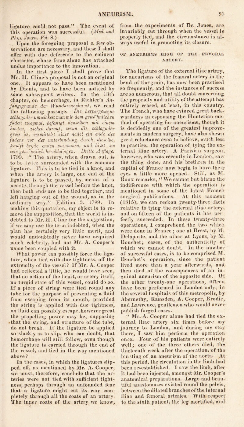 ligature could not pass.” The event of this operation was successful. {Med. and Phys. Journ. Fid. 8.) Upon the foregoing proposal a few ob- servations are necessary, and these I shall offer with due deference to the eminent character, whose fame alone has attached undue importance to the innovation. In the first place I shall prove that Mr. H. Cline’s proposal is not an original one. It appears to have been mentioned by Dionis, and to have been noticed by some subsequent writers. In the 13th chapter, on hemorrhage, in Richter’s An- fangsgrunde der Wundarzneykunst, wre read the following passage. Die hervorgezogne schlagader vmwickelt man mit dam gewohnlichen faden zweymal, befestigt denselben mit einem knoten, ziehet darauf, wenn die schlagader gross ist, vennittelst ein.tr nadel ein ende des fadens vcr der unterbindung durch dieselbe, knuft beyde enden zusammen, und lasst sie ivie gewohnlich herabhangen. Dritte Anflage. 1799. “ The artery, when drawn out, is to be twice surrounded with the common ligature. This is to be tied in a knot, and when the artery is large, one end of the ligature is to be passed, by means of a needle, through the vessel before the knot, then both ends are to be tied together, and left hanging out of the wound, as in the ordinary way.” Edition 3. 1799. In making this quotation, my object is to re- move the supposition, that the world is in- debted to Mr. H. Cline for the suggestion, if we may use the term indebted, when the plan has certainly very little merit, and would undoubtedly never have acquired much celebrity, had not Mr. A. Cooper’s name been coupled with it. What power can possibly force the liga- ture, when tied with due tightness, off the extremity of the vessel? If Mr. A. Cooper had reflected a little, he would have seen, that no action of the heart, or artery itself, no turgid state of this vessel, could do so. If a piece of string were tied round any tube for the purpose of preventing a fluid from escaping from its mouth, provided the string is applied with due tightness, no fluid can possibly escape, however great the propelling power may be, supposing •that the string, and structure of the tube, do not break. If the ligature be applied so slackly as to slip, who can doubt, that hemorrhage will still follow, even though the ligature is carried through the end of the vessel, and tied in the way mentioned above ? In the cases, in which the ligatures slip- ped off, as mentioned by Mr. A. Cooper, we must, therefore, conclude that the ar- teries were not tied with sufficient tight- ness, perhaps through an unfounded fear that a ligature might cut its way com- pletely through all the coats of an artery. The inner coats of the artery we know? from the experiments of Dr. Jones, are invariably cut through when the vessel is properly tied, and the circumstance is al- ways useful in promoting its closure. OF ANEURISMS HIGH UP THE FEMORAL ARTERY. The ligature of the external iliac artery, for aneurisms of the femoral artery in the bend of the groin, has now been practised so frequently, and the instances of success are so numerous, that all doubt concerning the propriety and utility of the attempt has entirely ceased, at least, in this country. The French, who have evinced great back- wardness in espousing the Hunterian me- thod of operating for aneurisms, though it is decidedly one of the greatest improve- ments in modern surgery, have also shewn great reluctance even to believe, much less to practise, the operation of tying the ex- ternal iliac artery. A Parisian surgeon, however, who was recently in London, saw the thing done, and his brethren in the capital of France now begin to have their eyes a little more opened. Still, as M. Roux remarks, ‘‘We cannot but blame the indifference with which the operation is mentioned in some of the latest French surgical publications. At this moment (1815), we can reckon twenty-three facts relative to tying the external iliac artery, and on fifteen of the patients it has per - fectly succeeded. In these twenty-three operations, I comprehend the two which were done in France; one at Brest, by M. Delaporte, and the other at Lyons, by M. Bouchet; cases, of the authenticity of which we cannot doubt. In the number of successful cases, is to be comprised M, Bouchet’s operation, since the patient lived more than a year afterwards, and. then died of the consequences of an in- guinal aneurism of the opposite side. Of the other twenty-one operations, fifteen have been performed in London only, in the several hospitals of this metropolis, by Abernethy, Rainsden, A. Cooper, Brodie, and Lawrence, gentlemen who would never publish forged cases. “ Mr. A. Cooper alone had tied the ex- ternal iliac artery six times before my journey to London, and during my stay there, I saw him perform the operation once. Four of his patients were entirely wqll; one of the three others died, the thirteenth week after the operation, of the bursting of an aneurism of the aorta. At this period, the circulation in the limb had been re-established. I saw the limb, after it had been injected, amongst Mr. Cooper’s anatomical preparations. Large and beau- tiful anastomoses existed round the pelvis, between the dilated branches of the internal iliac and femoral arteries. With respect to the sixth patient? the leg mortified, and