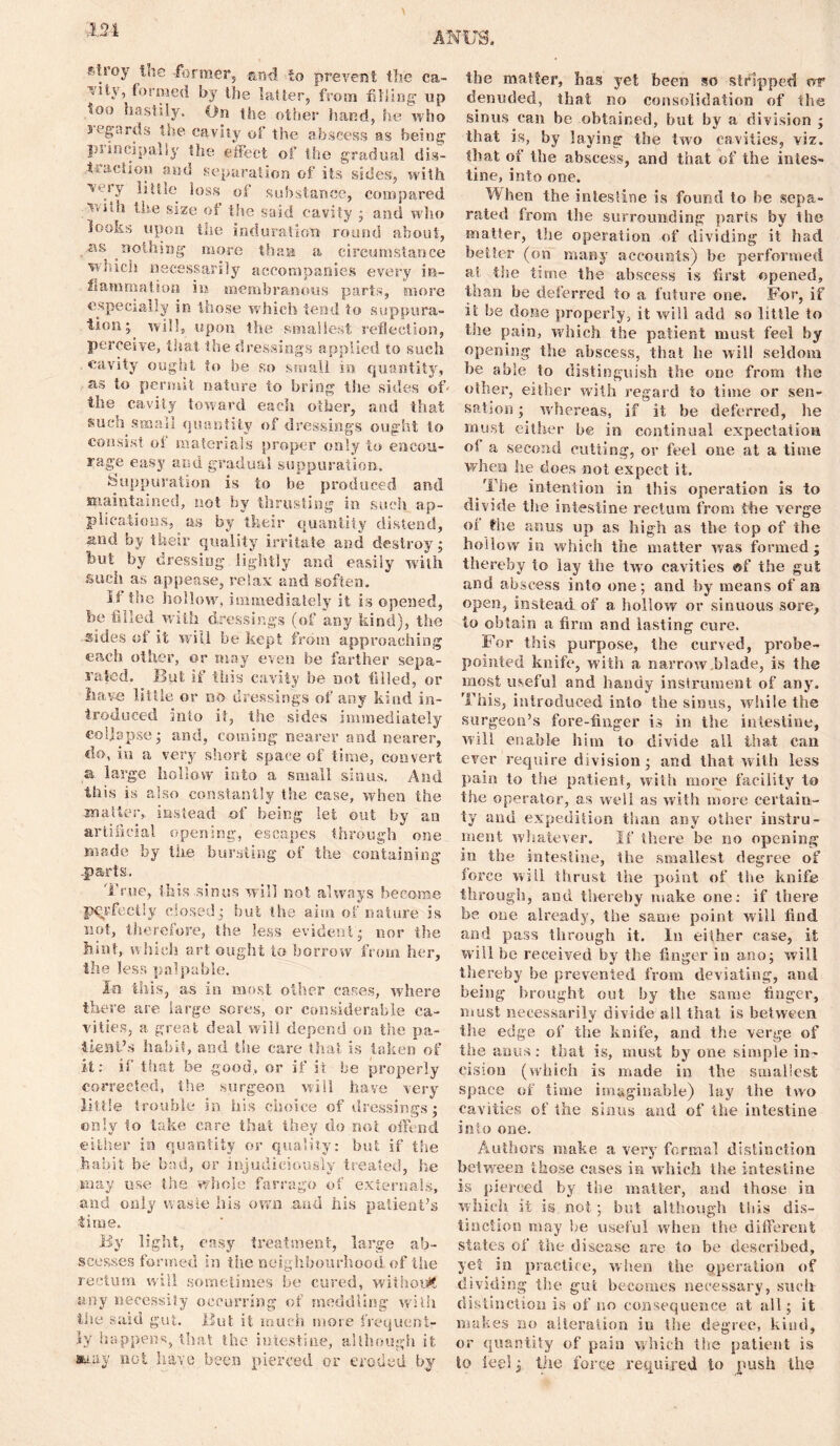 1.M envoy the -former;, -an4 -to prevent the ca- ■’utv, formed by the latter, from filling up too hastily. On the other hand, he who segards the cavity of the abscess as being inincipally the effect of the gradual dis- traction and separation of its sides, with little loss of substance, compared ■'H'ihh the size of the said cavity • and who Hooks upon the induration round about, . ■as nothing more than a circumstance winch necessarily accompanies every in- flammation iu membranous parts, more especially in those which tend to suppura- tion* will, upon the smallest reflection, perceive, that the dressings applied to such cavity ought to be so small in quantity, as to permit nature to bring the sides of- the cavity toward each other, and that such small quantity of dressings ought to consist oi materials proper only to encou- rage easy and gradual suppuration. Suppuration is to be produced and maintained, not by thrusting in such ap- plications, as by their quantity distend, and by their quality irritate and destroys but by dressing lightly and easily with such as appease, relax and soften. It the hollow, immediately it is opened, be filled with dressings (of any kind), the sides of it will be kept from approaching each other, or may even be farther sepa- rated. But if this cavity be not filled, or have little or no dressings of any kind in- troduced into it, the sides immediately collapse j and, coming nearer and nearer, do, in a very short space of time, convert a large hollow into a small sinus. And this is also constantly the case, when the matter,, instead of being let out by an artificial opening, escapes through one made by the bursting of the containing ..parts. True, this sinus will not always become perfectly closed; but the aim of nature is not, therefore, the less evident * nor the hint, which art ought to borrow from her, the less palpable. In this, as in most other cases, where there are large sores, or considerable ca- vities, a great deal will depend on the pa- tient’s habit, and the care that is taken of it: if that be good, or if it be properly corrected, the surgeon will have very little trouble in his choice of dressings $ only to take care that they do not offend either in quantity or quality: but if the habit be bad, or injudiciously treated, he may use the whole farrago of externals, and only waste his own and his patient’s time. By light, easy treatment, large ab- scesses formed in the neighbourhood of the rectum will sometimes be cured, without any necessity occurring of meddling with the said gut. But it much more frequent- ly happens, that the intestine, although it atuiy not have been pierced or eroded by the matter, has yet been so stripped or denuded, that no consolidation of the sinus can be obtained, but by a division ; that is, by laying the two cavities, viz. that of the abscess, and that of the intes- tine, into one. When the intestine is found to be sepa- rated from the surrounding parts by the matter, the operation of dividing it had better (on many accounts) be performed ai the time the abscess is first opened, than be deferred to a future one. For, if rt be done properly, it will add so little to the pain, which the patient must feel by opening the abscess, that lie will seldom be able to distinguish the one from the other, either with regard to time or sen- sation ; whereas, if it be deferred, he must either be in continual expectation oi a second cutting, or feel one at a time when he does not expect it. The intention in this operation is to divide the intestine rectum from the verge oi the anus up as high as the top of the hollow in which the matter was formed; thereby to lay the two cavities ®f the gut and abscess into one ; and by means of aa open, instead of a hollow or sinuous sore, to obtain a firm and lasting cure. For this purpose, the curved, probe- pointed knife, with a narrow blade, is the most useful and handy instrument of any. This, introduced into the sinus, while the surgeon’s fore-finger is in the intestine, will enable him to divide all that can ever require division ; and that with less pain to the patient, with more facility to the operator, as well as with more certain- ty and expedition than any other instru- ment whatever. If there be no opening in the intestine, the smallest degree of force will thrust the point of the knife through, and thereby make one: if there be one already, the same point will find and pass through it. In either case, it will be received by the finger in ano; will thereby be prevented from deviating, and being brought out by the same finger, must necessarily divide all that is between the edge of the knife, and the verge of the anus: that is, must by one. simple in- cision (which is made in the smallest space of time imaginable) lay the two cavities of the sinus and of the intestine into one. Authors make a very formal distinction between those cases in which the intestine is pierced by the matter, and those in which it is not; but although this dis- tinction may be useful when tire different states of the disease are to be described, yet in practice, when the operation of dividing the gut becomes necessary, such distinction is of no consequence at all; it makes no alteration iu the degree, kind, or quantity of pain which the patient is to feel; the force required to push the