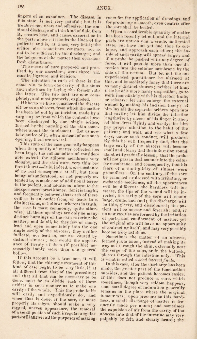 326 fingers of an examiner. The disease, in this state, is not very painful; but it is troublesome, nasty and offensive: the con- tinual discharge of a thin kind of fluid from it, creates heat, and causes excoriation in the parts above; it daubs the linen of the patient; and is, at times, very fetid; the orifice also sometimes contracts so, as not to he sufficient for the discharge; and the lodgment of the matter then occasions fresh disturbance. The means of cure proposed and prac- tised by our ancestors, were three, viz. caustic, ligature, and incision. The intention in each of these is the same, viz. to form one cavity of the sinus and intestines by laying the former into the latter. The two first are now com- pletely, and most properly, exploded. _ Hitherto we have considered the disease either as an abscess, from which the matter 2ias been let out by an incision, made by a surgeon ; or from which the contents have been discharged by one single orifice, formed by the bursting of the skin some- where about the fundament. Let us now take notice of it, when instead of one such opening, there are several. This state of the case generally happens when the quantity of matter collected has been large, the inflammation of consider- able extent, the adipose membrane very sloughy, and the skin worn very thin be- fore it burst.—-It is, indeed, a circumstance «f no real consequence at all; but from being misunderstood, or not properly at- tended to, is made one of additional terror to the patient, and additional alarm to the inexperienced practitioner: for it is taught, and frequently believed, that each of these orifices is an outlet from, or leads to a distinct sinus, or hollow: whereas in truth, the case is most commonly, quite other- wise; all these openings are only so many distinct burstings of the skin covering the matter; and do all, be they few or many, lead and open immediately into the one single cavity ot the abscess: they neither indicate, nor lead to, nor are caused by distinct sinuses; nor would the appear- ance of twenty of them (if possible) ne- cessarily imply more than one general hollow. If this account be a true one, it will follow, that the chirurgic treatment of this kind of case ought to be very little, if at all different from that of the preceding; and that all that can be necessary to be done, must be to divide each of these orifices in such manner as to make one cavity of the whole. This the probe-knife will easily and expeditiously do; and when that is done, if the sore, or more properly its edges, should make a very ragged, uneven appearance, the removal ol a small portion ot such irregular angular parts will answer all the purposes of making room for the application of dressings, andf lor producing a smooth, even cicatrix after the sore shall be healed. Hfic-n a considerable quantity of matter has been recently let out, and the internal parts are not only in a crude, undigested state, but have not yet had time to col- lapse, and approach each other; the in- side ol such cavity will appear large; and ii a probe he pushed with any degree of force, it will pass in more than one di- rection into the cellular membrane by the side of the rectum. But let not the un- experienced practitioner be alarmed at this, and immediately fancy that there are so many distinct sinuses; neither let him, ii he be of a more hardy disposition, go to work immediately with his director, knife, or scissars: let him enlarge the external wound by making his incision freely; let him lay all the separate orifices open into that cavity; let him divide the intestine lengthwise by means of his finger in ano ; let him dress lightly and easily; let him pay proper attention to the habit of the patient; and wait, and see what a few days, under such conduct, will produce. By this he will frequently find, that the large cavity of the abscess will become small and clean; that the induration round about will gradually lessen ; that the probe will not pass in that manner into the cellu- lar membrane; and consequently, that his fears ot a multiplicity of sinuses were groundless. On the contrary, if the sore be crammed or dressed with‘irritating, or escharotic medicines, all the appearances will be different: the hardness will in- crease, the lips of the wound will be in- verted, tlie cavity of the sore will remain large, crude, and foul; the discharge will be thin, gleeiy, and discoloured; the pa- tient will be uneasy and feverish : and, if no new cavities are formed by the irritation of parts, and confinement of matter, yet the original one will have no opportunity of contracting itself; and may very possibly become truly fistulous. Sometimes the matter of an abscess, formed juxta anum, instead of making its way out through the skin, externally near the verge of the anus, or in the buttock, pierces through the intestine only. This is what is called a blind internal fistula. In this case, after the discharge has been made, the greater part of the tumefaction subsides, and the patient becomes easier. If this does not produce a cure, which sometimes, though very seldom happens, some small degree of induration generally remains in the place where the original tumour was; upon pressure on this hard- ness, a small discharge of matter is fre- quently made per anum; and sometimes the expulsion ot air from the cavity of the abscess into that of the intestine may very palpably be felt, and clearly heard; the