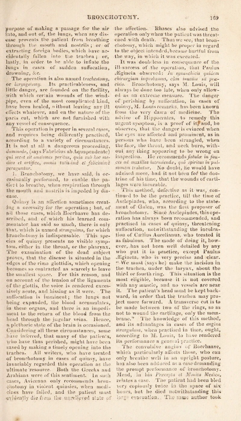 purpose of making a passage for the air into, and out of, the lungs, when any dis- ease prevents the patient from breathing throng It the mouth and nostrils ; or of extracting foreign bodies, which have ac- cidentally fallen into the trachea ; or, lastly, in order to be able to inflate the lungs in cases of sudden suffocation, drowning, &c. The operation is also named tracheotomy, or laryngotomy. Its practicableness, and little danger, are founded on the facility, with which certain wounds of the wind- pipe, even of the most complicated kind, have been healed, without leaving any ill effects whatever, and on the nature of the parts cut, which are not furnished with any vessel of consequence. This operation is proper in several cases, and requires being differently practised, according to a variety of circumstances. It is not at all a dangerous proceeding, dummodo, (says Fabrieius ab Aquapendente) qui secat sit analomes peritus, quia sub hoc me- dico it artifice, omnia tutissims el fdicissime peraguntur. 1. Bronchotomy, we have said, is oc- casionally performed, to enable the pa- tUeyt to breathe, when respiration through the mouth and nostrils is impeded by dis- ease. Quinsy is an affection sometimes creat- ing a necessity for the operation; but, of all those cases, which Boerhaave has de- scribed, and of which his learned com- mentator has said so much, there is only that, which is named strangulans, for which grouch (do my is indispensable. This spe- cies of quinsy presents no visible symp- tom, either in the throat, or the pharynx. The examination of the dead subject proves, that the disease is situated in the edges of the rim a glottidis, which opening becomes so contracted as scarcely to leave the smallest space. For this reason, and on account of the tension of the ligaments of the glottis, the voice is rendered exces- sively acute, and hissing as it were. The suffocation is imminent; the lungs not being expanded, the blood accumulates, in these organs, and there is an impedi- ment to the return of the blood from the head through the jugular veins. Hence, a plethoric state of the brain is occasioned. Considering all these circumstances, some have inferred, that many of the patienls, who have thus perished, might have been saved by making a timely opening into the trachea. All writers, who have treated of bronchotomy in cases of quinsy, nave invariably regarded this operation as the ultimate resource. Both the Greeks and Arabians were of this sentiment, in such eases, Avicenna only recommends bron- ehotomy in violent quinsies, when medi- cines have failed, and the patient must -■evidently die fjoni the unrelieved slate of the affection. It bases also advised the operation only when the patient was threat- ened with death. Thus we see, that bron- chotomy, which might be proper in regard to the object intended,became hurtful from the way, in which it was executed. It was doubtless in consequence of the ill-success of Use operation, that Paulas iEgineia observed: In synauchtcis quidem chtrurgiam improbamus, cum inutilis sit pre- cis io. Bronchotomy, says M. Louis, will always be done too late, when only allow- ed as an extreme measure. The danger of perishing by suffocation, in cases of quinsy, M. Louis remarks, has been known from the very dawn of medicine. The advice of Hippocrates, to remedy this urgent symptom, is a proof of itp and, ho observes, that the danger is evinced when, the eyes are affected and prominent, as in persons who have been strangled, when tiie face, Ihe throat, and neck burn, with- out any thing appearing to be wrong on inspection. He recommends fistula? in fau- ces ad maxillas iritrudenda-, quo spiritus in pul- monem trahatur. No doubt, he would have advised more, had it not been for the doc- trine of his time, that the wounds of carti- lages were incurable. This method, defective as it was, con- tinued to be the practice, till the time of Asclepiades, who, according to the state- ment of Galen, was the first proposer of bronchotomy. Since Asclepiades, this ope- ration has always been recommended, and practised in cases of quinsy, threatening suffocation, notwithstanding the inculca- tion of Caeiius Aurelianus, who treated it as fabulous. The mode of doing it, how- ever, has not been well detailed by any who put it in practice, except Pauluss HCgineta, who is very precise and clear. “ We must (says he) make the incision in the trachea, under the larynx, about the third or fourth ring. This situation is the most eligible, because it is not covered, with any muscle, and no vessels are near it. The patient’s head must be kept back- ward, in order that the trachea may pro- ject more forward. A transverse cut is to be made between two of the rings, so as not to wound the cartilage, only the mem- brane.’5 The knowledge of this method, and its advantages in cases of the angina strangulans, when practised in time, ought, according to M-. Louis, to have rendered iis performance a general practice. The convulsive angina of Boerhaave, which particularly affects those, who can only breathe well in an upright posture, has also been adduced as a case demanding the prompt performance of bronchotomy. Mead, in his Pracepla el Manila Medico* relates a case. The patient had been bled very copiously twice in the space of six hours, but he died notwithstanding this hr eg evacuation. The same author took