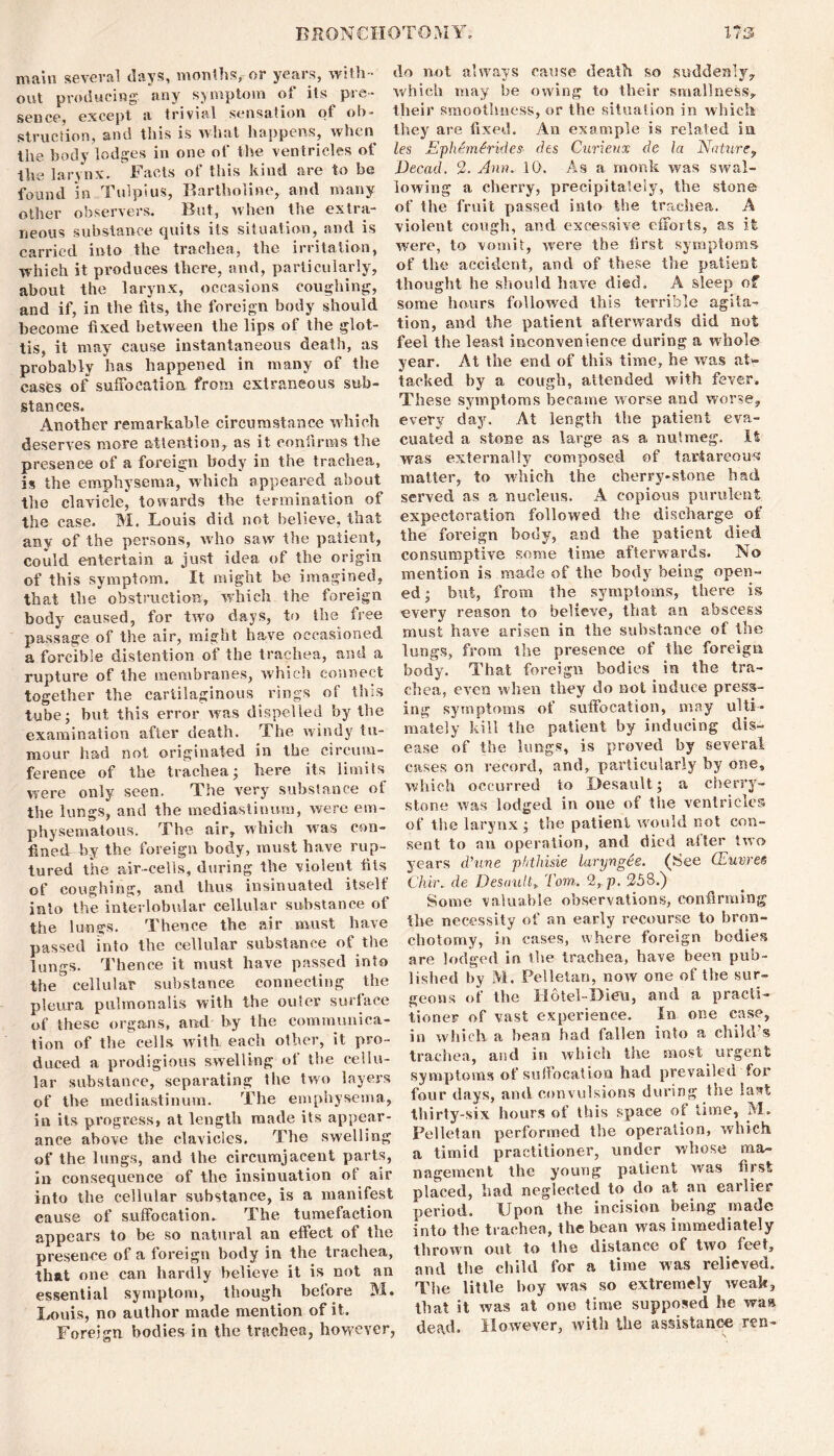 main several days, months, or years, with- out producing any symptom of its pre- sence, except a trivial sensation of ob- struction, and this is what happens, when the body lodges in one of the ventricles of the larynx. Facts of this kind are to be found in Tulpius, Bartholine, and many other observers. But, when the extra- neous substance quits its situation, and is carried into the trachea, the irritation, which it produces there, and, particularly, about the larynx, occasions coughing, and if, in the tits, the foreign body should become fixed between the lips of the glot- tis, it may cause instantaneous death, as probably has happened in many of the cases of suffocation from extraneous sub- stances. Another remarkable circumstance which deserves more attention, as it confirms the presence of a foreign body in the trachea, is the emphysema, which appeared about the clavicle, towards the termination of the case. M. Louis did not believe, that any of the persons, who saw the patient, could entertain a just idea of the origin of this symptom. It might be imagined, that the obstruction, which the foreign body caused, for two days, to the free passage of the air, might have occasioned a forcible distention of the trachea, and a rupture of the membranes, which connect together the cartilaginous rings of this tube- but this error was dispelled by the examination after death. The windy tu- mour had not originated in the circum- ference of the trachea; here its limits were only seen. The very substance of the lungs, and the mediastinum, were em- physematous. The air, which was con- fined by the foreign body, must have rup- tured the air-cells, during the violent fits of coughing, and thus insinuated itself into the interlobular cellular substance of the lungs. Thence the air must have passed into the cellular substance of the lungs. Thence it must have passed into the cellular substance connecting the pleura pulmonalis with the ouiev surface of these organs, and by the communica- tion of the cells with each other, it pro- duced a prodigious swelling of the cellu- lar substance, separating the two layers of the mediastinum. The emphysema, in its progress, at length made its appear- ance above the clavicles. The swelling of the lungs, and the circumjacent parts, in consequence of the insinuation of air into the cellular substance, is a manifest eause of suffocation. The tumefaction appears to be so natural an effect of the presence of a foreign body in the trachea, that one can hardly believe it is not an essential symptom, though before M. Louis, no author made mention of it. Foreign bodies in the trachea, however, do not always cause death so suddenly, which may be owing to their smallness, their smoothness, or the situation in which they are fixed. An example is related in les Ephemfrides dts Curieux dc la Nature, Decad. 2. Ann. 10. As a monk was swal- lowing a cherry, precipitately, the stone of the fruit passed into the trachea. A violent cough, and excessive efforts, as it were, to vomit, were the first symptoms of the accident, and of these the patient thought he should have died. A sleep of some hours followed this terrible agita- tion, and the patient afterwards did not feel the least inconvenience during a whole year. At the end of this time, he was at* tacked by a cough, attended with fever. These symptoms became worse and worse, every day. At length the patient eva- cuated a stone as large as a nutmeg. It was externally composed of tartareous matter, to which the cherry-stone had served as a nucleus. A copious purulent expectoration followed the discharge of the foreign body, and the patient died consumptive some time afterwards. No mention is made of the body being open- ed ; but, from the symptoms, there is every reason to believe, that an abscess must have arisen in the substance of the lungs, from the presence of the foreign body. That foreign bodies in the tra- chea, even when they do not induce press- ing symptoms of suffocation, may ulti- mately kill the patient by inducing dis- ease of the lungs, is proved by several cases on record, and, particularly by one, which occurred to Desault; a cherry- stone was lodged in one of the ventricles of the larynx j the patient would not con- sent to an operation, and died alter two years d'une phthisie larynges. (See QLuwes Chir. de Desault» Tom. 2, p. 258.) Some valuable observations, confirming the necessity of an early recourse to bron- chotomy, in cases, where foreign bodies are lodged in the trachea, have been pub- lished by M. Pelletan, now one of the sur- geons of the Hotel-Dieu, and a practi- tioner of vast experience. In one case, in which a bean had fallen into a child’s trachea, and in which the most urgent symptoms of suffocation had prevailed for four days, and convulsions during the last thirty-six hours of this space of time, M. Pelletan performed the operation, which a timid practitioner, under whose ma- nagement the young patient was first placed, had neglected to do at an earlier period. Upon the incision being made into the trachea, the bean was immediately thrown out to the distance of two feet, and the child for a time was relieved. The little boy was so extremely weak, that it was at one time supposed he waa dead. However, with the assistance ren-