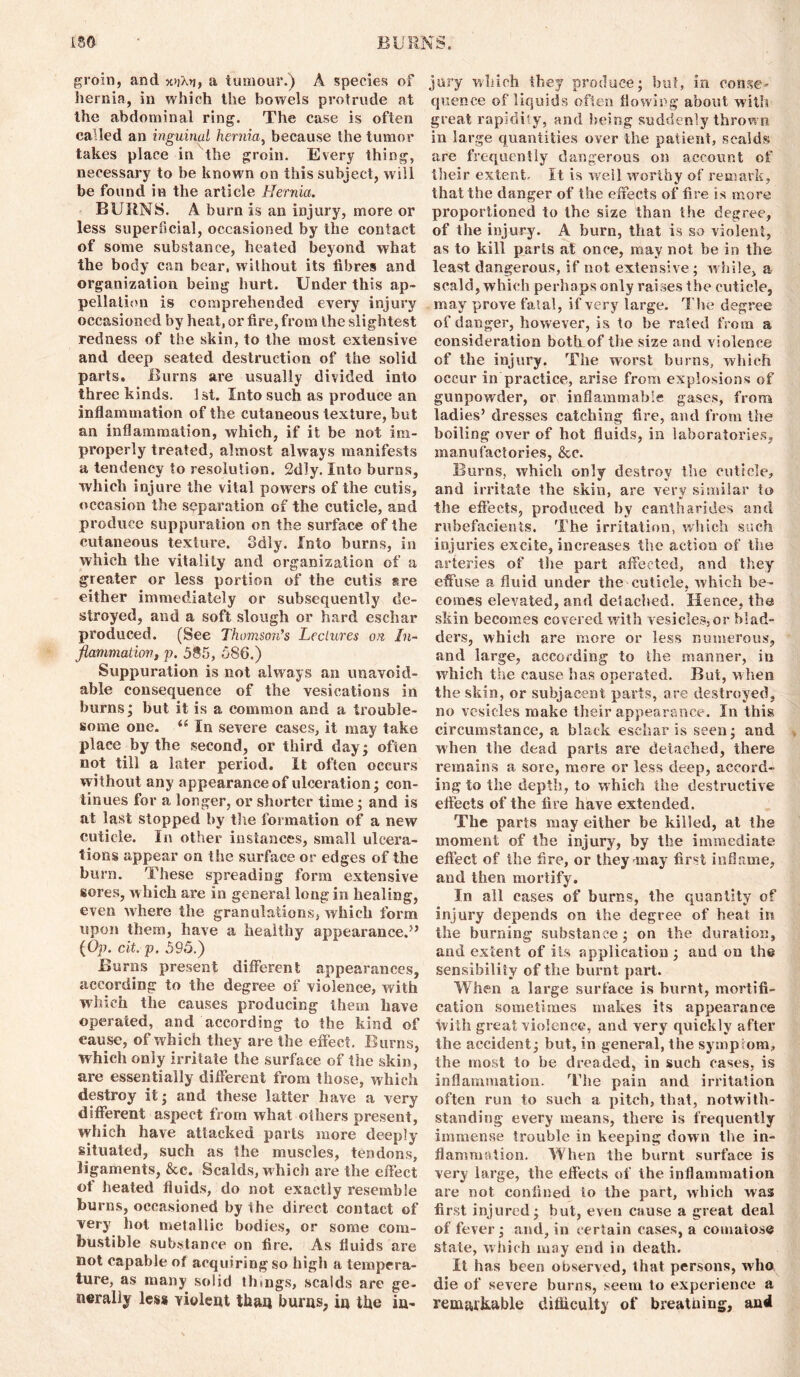 groin, and x»jXn, a tumour.) A species of hernia, in which the bowels protrude at the abdominal ring. The case is often called an inguinal hernia, because the tumor takes place in the groin. Every thing, necessary to be known on this subject, will be found in the article Hernia. BURNS. A burn is an injury, more or less superficial, occasioned by the contact of some substance, heated beyond what the body can bear, without its fibres and organization being hurt. Under this ap- pellation is comprehended every injury occasioned by heat, or fire, from the slightest redness of the skin, to the most extensive and deep seated destruction of the solid parts. Burns are usually divided into three kinds. 1st. Into such as produce an inflammation of the cutaneous texture, but an inflammation, which, if it be not im- properly treated, almost always manifests a tendency to resolution. 2dly. Into burns, which injure the vital powers of the cutis, occasion the separation of the cuticle, and produce suppuration on the surface of the cutaneous texture. Sdly. Into burns, in which the vitality and organization of a greater or less portion of the cutis sre either immediately or subsequently de- stroyed, and a soft slough or hard eschar produced. (See Thomson’s Lectures on, In- flammation, p. 585, 586.) Suppuration is not always an unavoid- able consequence of the vesications in burns; but it is a common and a trouble- some one. u In severe cases, it may take place by the second, or third day; often not till a later period. It often occurs without any appearance of ulceration; con- tinues for a longer, or shorter time; and is at last stopped by the formation of a new cuticle. In other instances, small ulcera- tions appear on the surface or edges of the burn. These spreading form extensive sores, which are in general long in healing, even where the granulations, which form upon them, have a healthy appearance.” (Op. cit. p. 595.) Burns present different appearances, according to the degree of violence, with which the causes producing them have operated, and according to the kind of cause, of which they are the effect. Burns, which only irritate the surface of the skin, are essentially different from those, which destroy it; and these latter have a very different aspect from what others present, which have attacked parts more deeply situated, such as the muscles, tendons, ligaments, &c. Scalds, which are the effect ot heated fluids, do not exactly resemble burns, occasioned by the direct contact of very hot metallic bodies, or some com- bustible substance on fire. As fluids are not capable of acquiring so high a tempera- ture, as many solid things, scalds are ge- nerally less violent than burns, in the in- jury which they produce; but, in conse- quence of liquids often flowing about with great rapidly, and being suddenly thrown in large quantities over the patient, scalds are frequently dangerous on account of their extent. It is well worthy of remark, that the danger of the effects of fire is more proportioned to the size than the degree, of the injury. A burn, that is so violent, as to kill parts at once, may not be in the least dangerous, if not extensive; while, a scald, which perhaps only raises the cuticle, may prove fatal, if very large. The degree of danger, however, is to be rated from a consideration both of the size and violence of the injury. The worst burns, which occur in practice, arise from explosions of gunpowder, or inflammable gases, from ladies’ dresses catching fire, and from the boiling over of hot fluids, in laboratories, manufactories, &c. Burns, which only destroy the cuticle, and irritate the skin, are very similar to the effects, produced by eantharides and rubefacients. The irritation, which such injuries excite, increases the action of the arteries of the part affected, and they effuse a fluid under the cuticle, which be- comes elevated, and detached. Hence, the skin becomes covered with vesicles,or blad- ders, which are more or less numerous, and large, according to the manner, in which the cause has operated. But, when the skin, or subjacent parts, are destroyed, no vesicles make their appearance. In this circumstance, a black eschar is seen; and when the dead parts are detached, there remains a sore, more or less deep, accord- ing to the depth, to which the destructive effects of the lire have extended. The parts may either be killed, at the moment of the injury, by the immediate effect of the fire, or they may first inflame, and then mortify. In all cases of burns, the quantity of injury depends on the degree of heat in the burning substance; on the duration, and extent of its application ; and on the sensibility of the burnt part. When a large surface is burnt, mortifi- cation sometimes makes its appearance with great violence, and very quickly after the accident; but, in general, the symptom, the most to be dreaded, in such cases, is inflammation. The pain and irritation often run to such a pitch, that, notwith- standing every means, there is frequently immense trouble in keeping down the in- flammation. When the burnt surface is very large, the effects of the inflammation are not confined to the part, which was first injured; but, even cause a great deal of fever; and, in certain cases, a comatose state, which may end in death. It has been observed, that persons, who die of severe burns, seem to experience a remarkable difficulty of breatuing, and