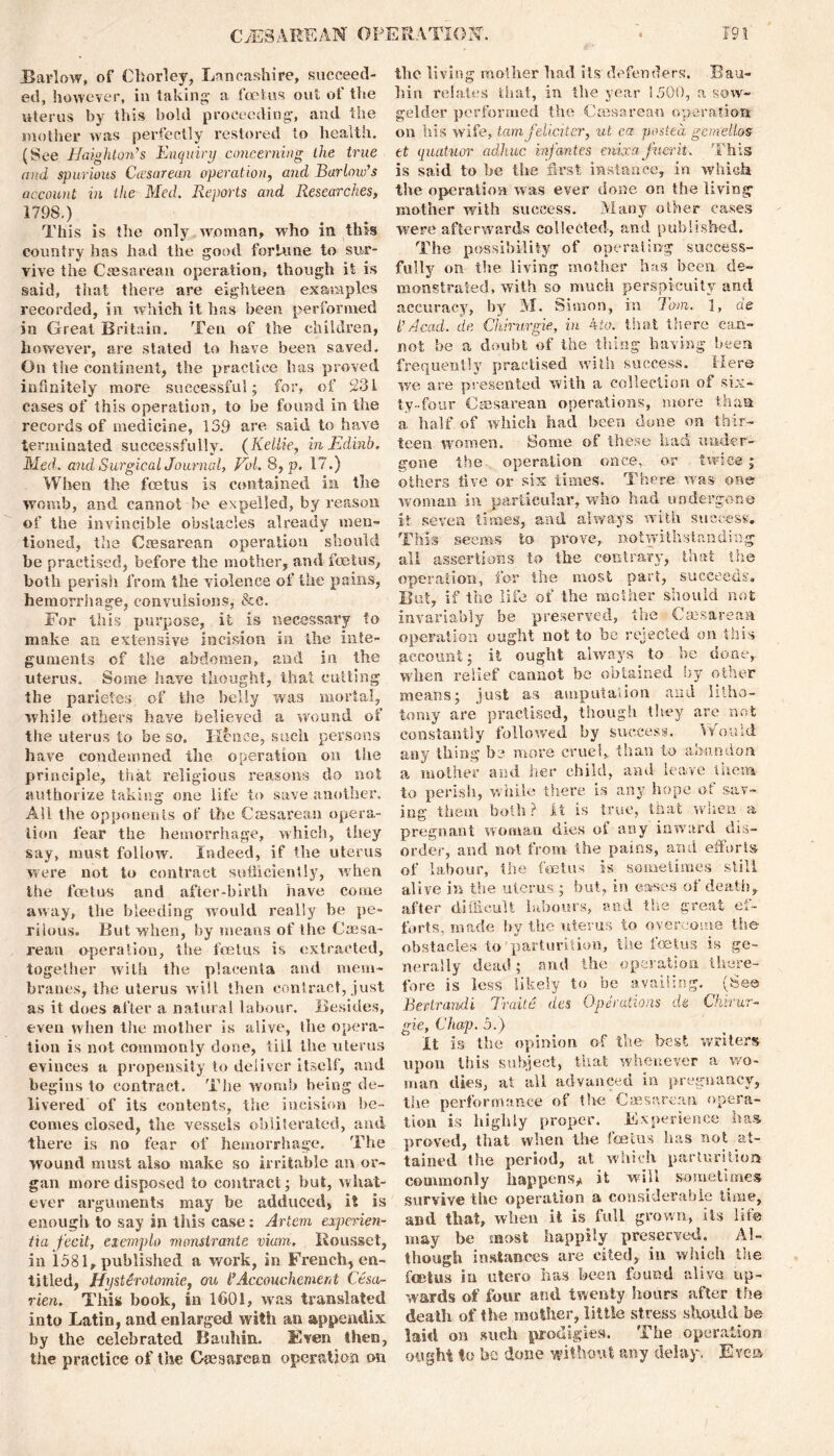 Barlow, of Chorley, Lancashire, succeed- ed, however, in taking- a foetus out of the uterus by this bold proceeding, and the mother was perfectly restored to health. (See Haighton’s Enquiry concerning the true and spurious Ccesarean operation, and Barlow’s account in the Med. Reports and Researches> 1798.) This is the only woman, who in this country has had the good fortune to sur- vive the Caesarean operation, though it is said, that there are eighteen examples recorded, in which it has been performed in Great Britain. Ten of the children, however, are stated to have been saved. On the continent, the practice has proved infinitely more successful; for, of 231 cases of this operation, to be found in the records of medicine, 139 are said to have terminated successfully. (Kellie, inEdinb. Med. and Surgical Journal, Vol. 8, p. 17.) When the fcetus is contained in the womb, and cannot be expelled, by reason of the invincible obstacles already men- tioned, the Caesarean operation should be practised, before the mother, and foetus, both perish from the violence of the pains, hemorrhage, convulsions, &c. For this purpose, it is necessary to make an extensive incision in the inte- guments of the abdomen, and in the uterus. Some have thought, that cutting the pariefes of the belly was mortal, while others have believed a wound of the uterus to be so. Hence, such persons have condemned the operation on the principle, that religious reasons do not authorize taking one life to save another. Ail the opponents of the Caesarean opera- tion fear the hemorrhage, which, they say, must follow. Indeed, if the uterus were not to contract sufficiently, when the foetus and after-birth have come away, the bleeding would really be pe- rilous. But when, by means of the Caesa- rean operation, the foetus is extracted, together with the placenta and mem- branes, the uterus will then contract, just as it does after a natural labour. Besides, even when the mother is alive, the opera- tion is not commonly done, till the uterus evinces a propensity to deliver itself, and begins to contract. The womb being de- livered of its contents, the incision be- comes closed, the vessels obliterated, and there is no fear of hemorrhage. The wound must also make so irritable an or- gan more disposed to contract; but, what- ever arguments may be adduced, it is enough to say in this case: Artem experien- tia fecit, exemplo monstrante vium. Rousset, in 1581, published a work, in French, en- titled, Hystirotomie, ou l’Accouchement Cesci- rien. This book, in 1601, was translated into Latin, and enlarged with an appendix by the celebrated Bauhin. Even then, the practice of the Gtesare&o operation on the living mother had its defenders. Bau- hin relates that, in the year 1500, a sow- gelder performed the Ccesarean operation on his wife, tamfeliciter, ut ea posted gemellos at quatuor adhuc infantes enixafuerit. This is said to be the first instance, in which the operation was ever done on the living mother with success. Many other cases were afterwards collected, and published. The possibility of operating success- fully on the living mother has been de- monstrated, with so much perspicuity and accuracy, by M. Simon, in Tom. 1, ae l’Acad, de Chirurgie, in 4to. that there can- not be a doubt of the thing having been frequently practised with success. Here we are presented with a collection of six- ty-four Caesarean operations, more than a half, of which had been done on thir- teen women. Some of these had under- gone the operation once, or twice; others five or six times. There was one woman in particular, who had undergone it seven times, and always with success. This seems to prove, notwithstanding all assertions to the contrary, that the operation, for the most part, succeeds. But, if the life of the mother should not invariably be preserved, the Caesarean operation ought not to be rejected on this account; it ought always to be done, when relief cannot be obtained by other means; just as amputation and litho- tomy are practised, though they are not constantly followed by success. Would any thing be more cruel,, than to abandon a mother and her child, and leave them to perish, while there is any hope of sav- ing them both ? it is true, that when a pregnant woman dies of any inward dis- order, and not from the pains, and efforts of labour, the foetus is sometimes still alive in the uterus ; but, in eases ot death, after difficult labours, and the great ef- forts, made by the uterus to overcome tSse obstacles to parturition, the foetus is ge- nerally dead; and the operation there- fore is less likely to be availing. (See Bertrandi Traite des Operations de Chirur- gie, Chap. 5.) It is the opinion of the- best writers upon this subject, that whenever a wo- man dies, at all advanced in pregnancy, the performance of the Caesarean opera- tion is highly proper. Experience has. proved, that when the fcetus has not at- tained the period, at which, parturition commonly happens^ it will sometimes survive the operation a considerable time, and that, when it is full grown, its life may be most happily preserved. Al- though instances are cited, in winch the fcetus in utero has been found alive up- wards of four and twenty hours after the death of the mother, little stress should be laid on such prodigies. The operation ought to he done without any delay. E ve*