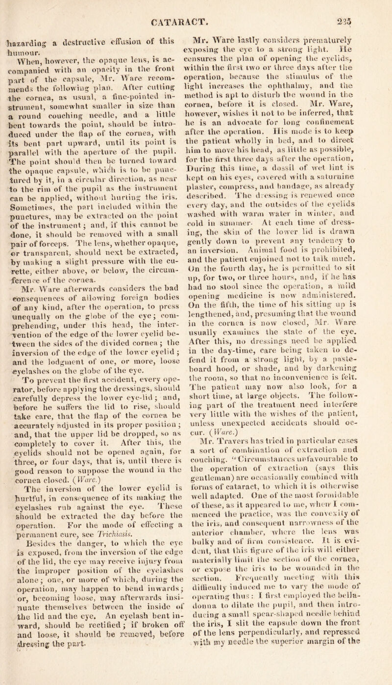 Hazarding a destructive effusion of this humour. When, however, the opaque lens, is ac- companied with an opacity in toe liont part of the capsule, Mr. Ware recom- mends the following plan. After cutting the cornea, as usual, a fine-pointed in- strument, somewhat smaller in size than a round couching needle, and a little bent towards the point, should be intro- duced under the flap of the cornea, with its bent part upward, until its point is parallel with the aperture of the pupil. The point should then be turned toward the opaque capsule, which is to be punc- tured by it, in a circular direction, as near to the rim of the pupil as the instrument ean be applied, without hurting the iris. Sometimes, the pari included within the punctures, may be extracted on the point of the instrument; and, if this cannot be done, it should be removed with a small pair of forceps. The lens, whether opaque, or transparent, should next be extracted, by making a slight pressure with the cu- rette, either above, or below, the circum- ference of the cornea. Mr. Ware afterwards considers the had consequences of allowing foreign bodies of any kind, after the operation, to press unequally on the globe of the eye; com- prehending, under this head, the inter- vention of the edge of the lower eyelid be- tween the sides of the divided cornea; the inversion of the edge of the lower eyelid ; and the lodgment of one, or more, loose eyelashes on the globe of the eye. * To prevent the first accident, every ope- rator, before applying the dressings, should carefully depress the lower eye-lid ; and, before he suffers the lid to rise, should take care, that the flap of the cornea be accurately adjusted in its proper position; and, that the upper lid be dropped, so as completely to cover it. After this, the eyelids should not be opened again, for three, or four days, that is, until there is good reason to suppose the w'ound in the cornea closed. (Ware.) The inversion of the lower eyelid is hurtful, in consequence of its making the eyelashes rub against the eye. These should he extracted the day before the operation. For the mode of effecting a permanent cure, see Trichiasis. Besides the danger, to which the eye is exposed, from the inversion of the edge of the lid, the eye may receive injury from the improper position of the eyelashes alone; one, or more of which, during the operation, may happen to bend inwards; or, becoming loose, may afterwards insi- nuate themselves between the inside of the lid and the eye. An eyelash bent in- ward, should be rectified; if broken off and loose, it should be removed, before (dressing the part. Mr. Ware lastly considers prematurely exposing the eye to a strong light. He censures the plan of opening the eyelids, within the first two or three days after the operation, because the stimulus of the light increases tiie ophthalmy, and the method is apt to disturb the wound in the cornea, before it is closed. Mr. Ware, however, wishes it not to be inferred, that he is an advocate for long confinement after the operation. His mode is to keep the patient wdiolly in bed, and to direct him to move his head, as little as possible, for the first three days after the operation. During this time, a dossil of wet lint is kept on his eyes, covered with a saturnine plaster, compress, and bandage, as already described. The dressing is renewed once every day, and the outsides of the eyelids washed with wrarm water in winter, and cold in summer- At each time of dress- ing, the skin of the lower lid is drawn gently down to prevent any tendency to an inversion. Animal food is prohibited, and the patient enjoined not to talk much. On the fourth day, he is permitted to sit up, for two, or three hours, and, if he lias had no stool since the operation, a mild opening medicine is now administered. On the fifth, the time of his sitting up is lengthened, and, presuming that the wound in the cornea is now closed, Mr. Ware usually examines the state of the eye. After this, no dressings need be applied in the day-time, care being taken to de- fend it from a strong light, by a paste- board hood, or shade, and by darkening the room, so that no inconvenience is felt. Tiie patient may now also look, for a short time, at large objects. The follow- ing part of the treatment need interfere very little with the wishes of the patient, unless unexpected accidents should oc- cur. (Ware.) Mr. Travers has tried in particular cases a sort of combination of extraction and couching. “ Circumstances unfavourable to the operation of extraction (says this gentleman) are occasionally combined with forms of cataract, to which it is otherwise well adapted. One of the most formidable of these, as it appeared to me, when I com - menced the practice, was the convexity of the iris, and consequent narrowness of the anterior chamber, where the lens wras bulky and of firm consistence. It is evi- dent, that this figure of the iris will either materially limit ilie section of the cornea, or expose the iris to be wounded in the section. Frequently meeting with this difficulty induced me to vary the mode of operating thus : I first employed the bella- donna to dilate the pupil, and then intro- ducing a small spear-shaped needle behind the iris, I slit the capsule down the front of the lens perpendicularly, and repressed with my needle the superior margin of the