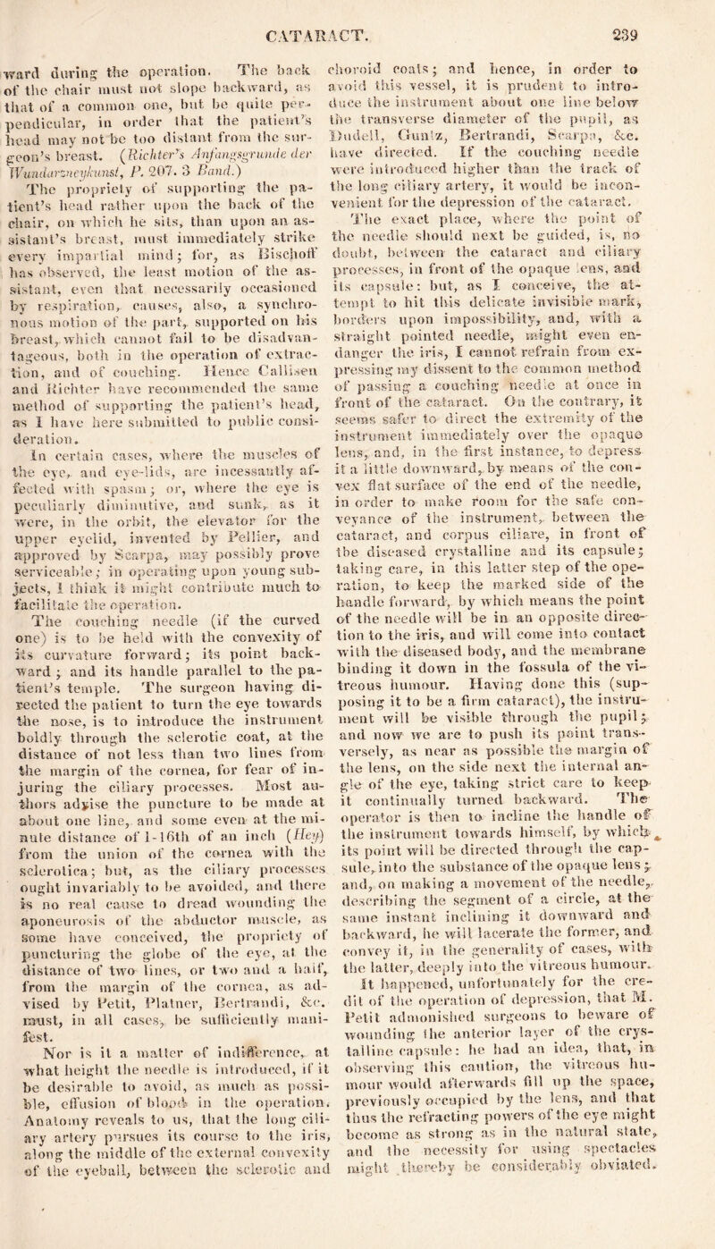 ward during the operation. The back of the chair must not slope backward, as that of a common one, but be quite per- pendicular, in order that the patient’s head may not be too distant from the sur- geon’s breast. (Richter's Jnfangsgr uncle dec JVundarzneykunst, P. 207. 3 Rand.) The propriety of supporting the pa- tient’s head rather upon the back of the chair, on which he sits, than upon an as- sistant’s breast, must immediately strike every impartial mind; for, as Bischoff lias observed, the least motion of the as- sistant, even that necessarily occasioned by respiration, causes, also, a synchro- nous motion of the part,, supported on his breast, which cannot fail t© be disadvan- tageous, both in the operation of extrac- tion, and of couching. Hence C-alhseu and Richter have recommended the same method of supporting the patient’s head, as 1 have here submitted to public consi- deration. in certain cases, where the muscles of the eye, and eye-lids, are incessantly af- fected with spasm; or, where the eye is peculiarly diminutive, and sunk, as it were, in the orbit, the elevator for the upper eyelid, invented by Peiher, and approved by Scarpa, may possibly prove serviceable; in operating upon young sub- jects, I think it might contribute much to- facilitate the operation. The couching needle (if the curved one) is to be held with the convexity of its curvature forward; its point back- ward ; and its handle parallel to the pa- tient’s temple. The surgeon having di- rected tlie patient to turn the eye towards the nose, is to introduce the instrument boldly through the sclerotic coat, at the distance of not less than two lines from the margin of the cornea, for fear of in- juring the ciliary processes. Most au- thors advise the puncture to be made at about one line, and some even at the mi- nute distance of 1-I6th of an inch (Hey) from the union of the cornea with the sclerotica; but, as the ciliary processes ought invariably to be avoided, and there is no real cause to dread wounding the aponeurosis of the abductor muscle, as some have conceived, the propriety of puncturing the globe of the eye, at the distance of two lines, or two and a half, from the margin of the cornea, as ad- vised. by Petit, Platner, Bertrandi, &e. must, in all cases-, be sufficiently mani- fest. Nor is it a. matter of indifference, at what height the needle is introduced, if it be desirable to avoid, as much as possi- ble, effusion of blood in the operation. Anatomy reveals to us, that the long cili- ary artery pursues its course to the iris, along the middle of the external convexity of the eyeball, between the sclerotic and choroid coals; and hence, in order to avoid this vessel, it is prudent to intro- duce the instrument about one line below the transverse diameter of the pupil, as Dudell, Guniz, Bertrandi, Scarpa, &c. have directed. If the couching needle were introduced higher than the track of the long ciliary artery, it would be incon- venient for the depression of the cataract. The exact place, where the point of the needle should next be guided, is, no doubt, between the cataract and ciliary processes, in front of the opaque lens, and ils capsule: but, as I conceive, the at- tempt to hit this delicate invisible mark, borders upon impossibility, and, with a straight pointed needle, might even en- danger the iris, I cannot refrain from ex- pressing my dissent to the common method of passing a couching needle at once in front of the cataract. On the contrary, it seems safer to- direct the extremity of the instrument immediately over the opaque lens, and, in the first instance, to depress- it a little downward,,by means of the con- vex flat surface of the end of the needle, in order to make room for the safe con- veyance of the instrument,, between the cataract, and corpus eiliare, in front of the diseased crystalline and its capsule; taking care, in this latter step of the ope- ration, to keep the marked side of the handle forward; by which means the point of the needle will be in an opposite direc- tion to the iris, and will come into contact with the diseased body, and the membrane binding it down in the fossula of the vi- treous humour. Having done this (sup- posing it to be a firm cataract), the instru- ment will he visible through the pupil; and now we are to push its point trans- versely, as near as possible the-margin of the lens, on the side next the internal an- gle of the eye, taking strict care to keep it continually turned backward. The operator is then to incline the handle of the instrument towards himself, by which its point will be directed through the cap- sule, into the substance of the opaque lens p and, on making a movement of the needle,, describing the segment of a circle, at the same instant inclining it downward and backward, he will lacerate the former, and convey it, in the generality ot cases, with the latter, deeply into the vitreous humour. It happened, unfortunately for the cre- dit of the operation of depression, that M. Petit admonished surgeons to beware of wounding Ihe anterior layer of the crys- talline capsule: he had an idea, that, in observing this caution, the vitreous hu- mour would afterwards fill up the space, previously occupied by the lens-, and that thus the refracting powers of the eye might become as strong as in the natural state, and the necessity for using spectacles, might thereby be considerably obviated.