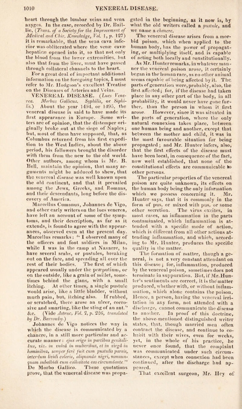 heart through the lumbar veins and vena azygos. In the case, recorded by Dr. Rail- lie, {Trans, of a Society for the Improvement of Medical and Ckir. Knowledge, Vol. 1, p. 127) it is remarkable, that the vena cava infe- rior was obliterated where the venae cavse hepaticae opened into it, so that not only the blood from the lower extremities, but also that from the liver, must have passed through collateral channels to the heart. For a great deal of important additional information on the foregoing topics, I must refer to Mr. Hodgson’s excellent Treatise on the Diseases of Arteries and Veins. VENEREAL DISEASE. (Lues Vene- rea. Morbus Gallicus. Syphilis, or Siphi- lis.) About the year 1494, or 1495, the venereal disease is said to have made its first appearance in Europe. Some wri- ters are of opinion, that the distemper ori- ginally broke out at the siege of Naples ; but, most of them have supposed, that, as Columbus returned from his first expedi- tion to the West Indies, about the above period, his followers brought the disorder with them from the new to the old world. Other authors, among whom is Mr. B. Bell, maintain ihe opinion, that many ar- guments might be adduced to shew, that the venereal disease was well known upon the old continent, and that it prevailed among the Jews, Greeks, and Romans, and their descendants, long before the dis- covery of America. Marcellus Cumanus, Johannes de Vigo, and other early writers on the lues venerea, leave left an account of some of the symp- toms, and their description, as far as it extends, is found to agree witli the appear- ances, observed even at the present day. Marcellus remarks: f‘ I observed many of the officers and foot soldiers in Milan, while I was in the camp at Navarre, to have several scabs, or pustules, breaking out on the face, and spreading all over the rest of their bodies. The first of which appeared usually under the praeputium, or on the outside, like a grain of millet, some- times behind the glans, with a small itching. At other times, a single pustule would arise, like a little bladder, without much pain, but, itching also. If rubbed, or scratched, there arose an ulcer, corro- sive and smarting, like the sting of an ant.” &c. (Vide Astruc, Vol. 2, p. 226, translated by Dr. Barrowby.) Johannes de Vigo notices the way in which the disease is communicated by a chancre, in a still more particular and ac- curate manner : ejus origo in partibus genitali- bus, viz. in vulvd in mulieribus, et in virgd in hominibus, semper fere fuit cum pustulis parvis, intcrdum lividi colons, aliquando nigri, nonnun- quam subalbidi cum callositate eas circumdante De Morbo Gallico. These quotations prove, that the venereal disease was propa- gated in the beginning, as it now is, by what the old writers called a pustule, and we name a chancre. The venereal disease arises from a mor- bid poison, which when applied to the human body, has the power of propagat- ing, or multiplying itself, and is capable ol acting both locally and constitutionally. As Mr. Hunter remarks, in whatever man - ner the venereal poison arose, it certainly began in the human race, as no other animal seems capable of being affected by it. The parts of generation were, probably, also, the first affected; for, if the disease had taken place in any other part of the body, in all probability, it would never have gone fur- ther, than the person in whom it first arose. However, since it was situated in the parts of generation, where the only natural connexion takes place, between one human being and another, except that between the mother and child, it was in the most favourable situation for being propagated ; and Mr. Hunter infers, also, that the first effects of the disease must have been local, in consequence of the fact, now well established, that none of the constitutional effects are communicable ta> other persons. The particular properties of the venereal poison are quite unknown, its effects on the human body being the only information which we possess concerning it. Mr. Hunter says, that it is commonly in the form of pus, or mixed with pus, or some other secretion. The virus excites, in most cases, an inflammation in the parts contaminated, which inflammation is at- tended witli a specific mode of action, which is different from all other actions at- tending inflammation, and which, accord- ing to Mr. Hunter, produces the specific quality in the matter. The formation of matter, though a ge- neral, is not a very constant attendant on this disease; for, inflammation, produced by the venereal poison, sometimes does not terminate in suppuration. But, if Mr.Hun- ter’s sentiments are correct, it is thC matter produced, whether with, or without inflam- mation, which alone contains the poison. Hence, a person, having the venereal irri- tation in any form, not attended with a discharge, cannot communicate the disease to another. In proof of this doctrine, the above-mentioned distinguished writer slates, that, though married men often contract the disease, and continue to co- habit with their wives, even for weeks, yet, in the whole of his practice, he never once found, that the complaint was communicated under such circum- stances, except when connexion had been continued, after the discharge had ap- peared. That excellent surgeon, Mr. Hey of