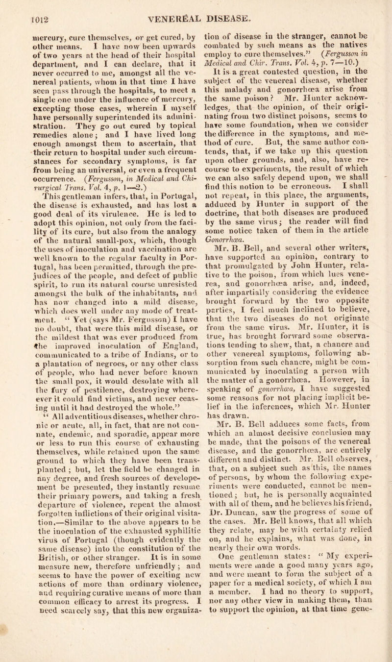 mercury, cure themselves, or get cured, by other means. I have now been upwards of two years at the head of their hospital department, and I can declare, that it never occurred to me, amongst all the ve- nereal patients, whom in that time I have seen pass through the hospitals, to meet a single one under the influence of mercury, excepting those cases, wherein I myself have personally superintended its admini- stration. They go out cured by topical remedies alone; and I have lived long enough amongst them to ascertain, that their return to hospital under such circum- stances for secondary symptoms, is far from being an universal, or even a frequent occurrence. (Fergusson, in Medical and Chi- rurgical Trans. Vol. 4, p. 1—2.) This gentleman infers, that, in Portugal, the disease is exhausted, and has lost a good deal of its virulence. He is led to adopt this opinion, not only from the faci- lity of its cure, but also from the analogy of the natural small-pox, which, though the uses of inoculation and vaccination are well known to the regular faculty in Por- tugal, has been permitted, through the pre- judices of the people, and defect of public spirit, to run its natural course unresisted amongst the bulk of the inhabitants, and has now changed into a mild disease, which does well under any mode of treat- ment. Ci Yet (says Mr. Fergusson) I have no doubt, that were this mild disease, or the mildest that was ever produced from 4he improved inoculation of England, communicated to a tribe of Indians, or to a plantation of negroes, or any other class of people, who had never before known the small pox, it would desolate with all the fury of pestilence, destroying where- ever it could find victims, and never ceas- ing until it had destroyed the whole.” “ All adventitious diseases, whether chro- nic or acute, all, in fact, that are not con- nate, endemic, and sporadic, appear more or less to run this course of exhausting themselves, while retained upon the same ground to which they have been trans- planted ; but, let the field be changed in any degree, and fresh sources of develope- ment be presented, they instantly resume their primary powers, and taking a fresh departure of violence, repeat the almost forgotten inflictions of their original visita- tion.—Similar to the above appears to be the inoculation of the exhausted syphilitic virus of Portugal (though evidently the same disease) into the constitution of the British, or other stranger. It is in some measure new, therefore unfriendly ; and seems to have the power of exciting new actions of more than ordinary violence, and requiring curative means of more than common efficacy to arrest its progress. I need scatccly say, that this new organiza- tion of disease in the stranger, cannot he combated by such means as the natives employ to cure themselves.” (Fergusson in Medical and Chir. Trans. Vol. 4, p. 7—10.) It is a great contested question, in the subject of the venereal disease, whether this malady and gonorrhoea arise from the same poison? Mr. Hunter acknow- ledges. that the opinion, of their origi- nating from two distinct poisons, seems to have some foundation, when we consider the difference in the symptoms, and me- thod of cure. But, the same author con- tends, that, if we take up this question upon other grounds, and, also, have re- course to experiments, the result of which we can also safely depend upon, we shall find this notion to be erroneous. I shall not repeat, in this place, the arguments, adduced by Hunter in support of the doctrine, that both diseases are produced by the same virus ; the reader will find some notice taken of them in the article Gonorrhoea. Mr. B. Bell, and several other writers, have supported an opinion, contrary to that promulgated by John Hunter, rela- tive to the poison, from which lues vene- rea, and gonorrhoea arise, and, indeed, after impartially considering the evidence brought forward by the two opposite parties, X feel much inclined to believe, that the two diseases do not originate from the same virus. Mr. Hunter, it is true, has brought forward some observa- tions lending to shew, that, a chancre and other venereal symptoms, following ab- sorption from such chancre, might be com- municated by inoculating a person with the matter of a gonorrhoea. However, in speaking of gonorrhoea, I have suggested some reasons for not placing implicit be- lief in the inferences, which Mr. Hunter has drawn. Mr. B. Beil adduces some facts, from which an almost decisive conclusion may be made, that the poisons of the venereal disease, and the gonorrhoea, are entirely different and distinct. Mr. Bell observes, that, on a subject such as this, the names of persons, by whom the following expe- riments were conducted, cannot be men- tioned; but, he is personally acquainted with all of them, and he believes his friend, Dr. Duncan, saw the progress of some of the cases. Mr. Bell knows, that all which they relate, may be with certainty relied on, and he explains, what was done, in nearly their own words. One gentleman states: “ My experi- ments were made a good many years ago, and were meant to form the subject of a paper for a medical society, of which I am a member. I had no theory to support, nor any other view in making them, than to support the opinion, at that time gene-