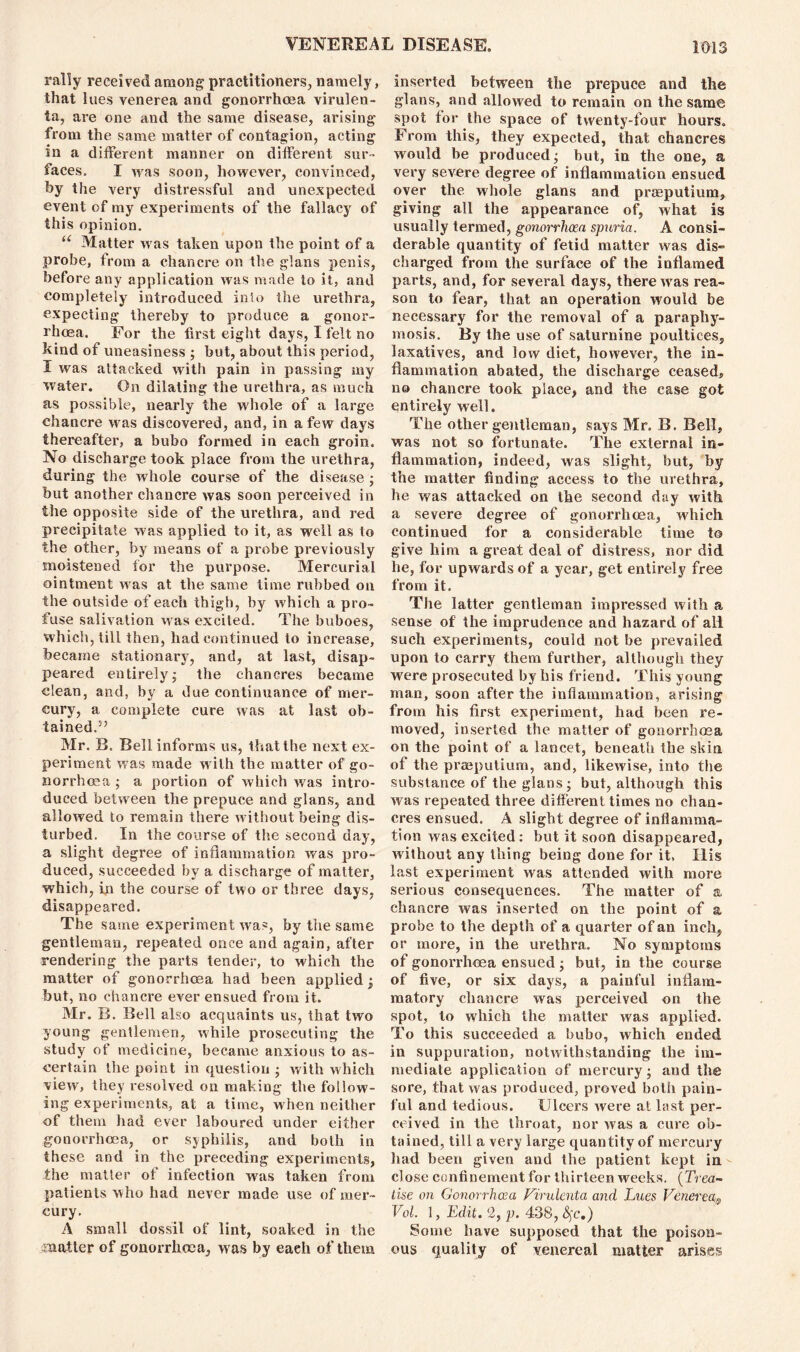 rally received among practitioners, namely, that lues venerea and gonorrhoea virulen- la, are one and the same disease, arising from the same matter of contagion, acting in a different manner on different sur- faces. I was soon, however, convinced, by the very distressful and unexpected event of my experiments of the fallacy of this opinion. “ Matter was taken upon the point of a probe, from a chancre on the glans penis, before any application was made to it, and completely introduced inlo the urethra, expecting thereby to produce a gonor- rhoea. For the first eight days, I felt no kind of uneasiness ; but, about this period, I was attacked with pain in passing my water. On dilating the urethra, as much as possible, nearly the whole of a large chancre was discovered, and, in a few days thereafter, a bubo formed in each groin. No discharge took place from the urethra, during the whole course of the disease ; but another chancre was soon perceived in the opposite side of the urethra, and red precipitate was applied to it, as well as to the other, by means of a probe previously moistened for the purpose. Mercurial ointment was at, the same time rubbed on the outside of each thigh, by which a pro- fuse salivation was excited. The buboes, which, till then, had continued to increase, became stationary, and, at last, disap- peared entirely; the chancres became clean, and, by a due continuance of mer- cury, a complete cure was at last ob- tained.5’ Mr. B. Bell informs us, that the next ex- periment was made with the matter of go- norrhoea; a portion of which was intro- duced between the prepuce and glans, and allowed to remain there without being dis- turbed. In the course of the second day, a slight degree of inflammation was pro- duced, succeeded by a discharge of matter, which, in the course of two or three days, disappeared. The same experiment was, by the same gentleman, repeated once and again, after rendering the parts tender, to which the matter of gonorrhoea had been applied; but, no chancre ever ensued from it. Mr. B. Bell also acquaints us, that two young gentlemen, while prosecuting the study of medicine, became anxious to as- certain the point in question ; with which view, they resolved on making the follow- ing experiments, at a time, when neither of them had ever laboured under either gonorrhoea, or sjphilis, and both in these and in the preceding experiments, the matter of infection was taken from patients who had never made use of mer- cury. A small dossil of lint, soaked in the matter of gonorrhoea, w as by each of them inserted between the prepuce and the glans, and allowed to remain on the same spot for the space of twenty-four hours. From this, they expected, that chancres would be produced; but, in the one, a very severe degree of inflammation ensued over the whole glans and prasputium, giving all the appearance of, what is usually termed, gonorrhoea spuria. A consi- derable quantity of fetid matter was dis- charged from the surface of the inflamed parts, and, for several days, there wras rea- son to fear, that an operation would be necessary for the removal of a paraphy- mosis. By the use of saturnine poultices, laxatives, and low diet, however, the in- flammation abated, the discharge ceased, no chancre took place, and the case got entirely well. The other gentleman, says Mr. B. Bell, was not so fortunate. The external in- flammation, indeed, was slight, but, by the matter finding access to the urethra, he was attacked on the second day with a severe degree of gonorrhoea, which continued for a considerable time to give him a great deal of distress, nor did he, for upwards of a year, get entirely free from it. The latter gentleman impressed with a sense of the imprudence and hazard of all such experiments, couid not be prevailed upon to carry them further, although they were prosecuted by his friend. This young man, soon after the inflammation, arising from his first experiment, had been re- moved, inserted the matter of gonorrhoea on the point of a lancet, beneath the skin of the praepulium, and, likewise, into the substance of the glans; but, although this was repeated three different times no chan- cres ensued. A slight degree of inflamma- tion was excited: but it soon disappeared, without any thing being done for it. His last experiment was attended with more serious consequences. The matter of a chancre was inserted on the point of a probe to the deptli of a quarter of an inch, or more, in the urethra. No symptoms of gonorrhoea ensued; but, in the course of five, or six days, a painful inflam- matory chancre was perceived on the spot, to which the matter was applied. To this succeeded a bubo, which ended in suppuration, notwithstanding the im- mediate application of mercury; and the sore, that was produced, proved both pain- ful and tedious. Ulcers were at last per- ceived in the throat, nor was a cure ob- tained, till a very large quantity of mercury had been given and the patient kept in close confinement for thirteen weeks. (Trea- tise on Gonorrhoea Virulenta and Lues Venereas Vol. 1, Edit. 2, p. 438, %c.) Some have supposed that the poison- ous quality of venereal matter arises