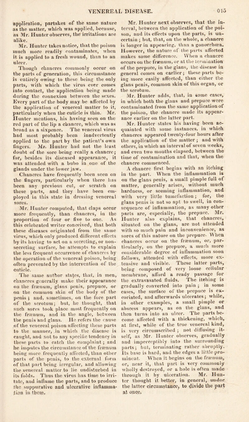 application, partakes of the same nature as the matter, which was applied, because, as Mr. Hunter observes, the irritations are alike. Mr. Hunter takes notice, that the poison much more readily contaminates, when it is applied to a fresh wound, than to an ulcer. Though chancres commonly occur on the parts of generation, this circumstance is entirely owing to these being the only parts, with which the virus ever comes into contact, the application being made during the connexion between the sexes. Every part of the body may be affected by the application of venereal matter to it, particularly when the cuticle is thin. Mr. Hunter mentions, his having seen on the red part of the lip a chancre, which was as broad as a sixpence. The venereal virus had most probably been inadvertently applied to the part by the patient’s own fingers. Mr. Hunter bad not the least doubt of the sore being really a chancre; for, besides its diseased appearance, it was attended with a bubo in one of the glands under the lower jaw. Chancres have frequently been seen on the fingers, particularly when there Isas been any previous cut, or scratch on these parts, and they have been em- ployed in this state in dressing venereal sores. Mr. Hunter computed, that claps occur more frequently, than chancres, in the proportion of four or five to one. As this celebrated writer conceived, that both these diseases originated from the same virus, which only produced different effects by its having to act on a secreting, or non- secreting surface, he attempts to explain the less frequent occurrence of chancres by the operation of the venereal poison, being often prevented by the intervention of the cuticle. The same author stages, that, in men, chancres generally make their appearance on the fraenum, glans penis, prepuce, or on the common skin of the body of the penis ; and, sometimes, on the fore part of the scrotum; but, he thought, that such sores took place most frequently on the fraenum, and in the angle, between the penis and glans. He refers the cause of the venereal poison affecting these parts to the manner, in which the disease is caught, and not to any specific tendency in these parts to catch the complaint; and he imputes the circumstance of the fraenum being more frequently affected, than other parts of the penis, to the external form of that part being irregular, and allowing the venereal matter to lie undisturbed in its folds. Thus the virus has time to irri- tate, and inflame the parts, and to produce the suppurative and ulcerative inflamma- tion in them. Mr. Hunter next observes, that the in- terval, between the application of the poi- son, and its effects upon the parts, is un- certain ; but, that, on the whole, a chancre is longer in appearing, than a gonorrhoea. However, the nature of the parts affected makes some difference. When a chancre occurs on the fraenum, or at the termination of the prepuce, in the glans, the disease in general comes on earlier; these parts be- ing more easily affected, than either the glans penis, common skin of this organ, or the scrotum. Mr. Hunter adds, that, in some cases, in which both the glans and prepuce were contaminated from the same application of the poison, the chancre made its appear- ance earlier on the latter part. Mr. Hunter states his having been ac- quainted with some instances, in which chancres appeared twenty-four hours after the application of the matter ; and with others, in which an interval of seven w eeks, and even two months elapsed, between the time of contamination and that, when the chancre commenced. A chancre first begins with an itching in the pars. When the inflammation is on the glans penis, a small pimple full of matter, generally arises, without much hardness, or seeming inflammation, and wish very little tumefaction; for, the glans penis is not so apt to swell, in con- sequence of inflammation, as many other parts are, especially, the prepuce. Mr. Hunter also explains, that chancres., situated on the glans, are not attended with so much pain and inconvenience, as sores of this nature on the prepuce. When chancres occur on the fraenum, or, par- ticularly, on the prepuce, a much more considerable degree of inflammation soon follows, attended with effects, more ex- tensive and visible. These latter parts, being composed of very loose cellular membrane, afford a ready passage for the extravasated fluids. The itehing is gradually converted into pain ; in some cases, the surface of the prepuce is ex- coriated, and afterwards ulcerates; while, in other examples, a small pimple or abscess appears, as on the glans, and then turns into an ulcer. The parts be- come affected with a thickening, which, at first, while of the true venereal kind, is very circumscribed ; not diffusing it- self, as Mr. Hunter observes, gradually and imperceptibly into the surrounding parts; but, terminating rather abruptly. Its base is hard, and the edges a little pro- minent. When it begins on the fraenum* or, near it, that part is very commonly wholly destroyed, or a hole is often made through it by ulceration. Mr. Hun- ter thought it better, in general, under the latter circumstance, to divide the part at once.
