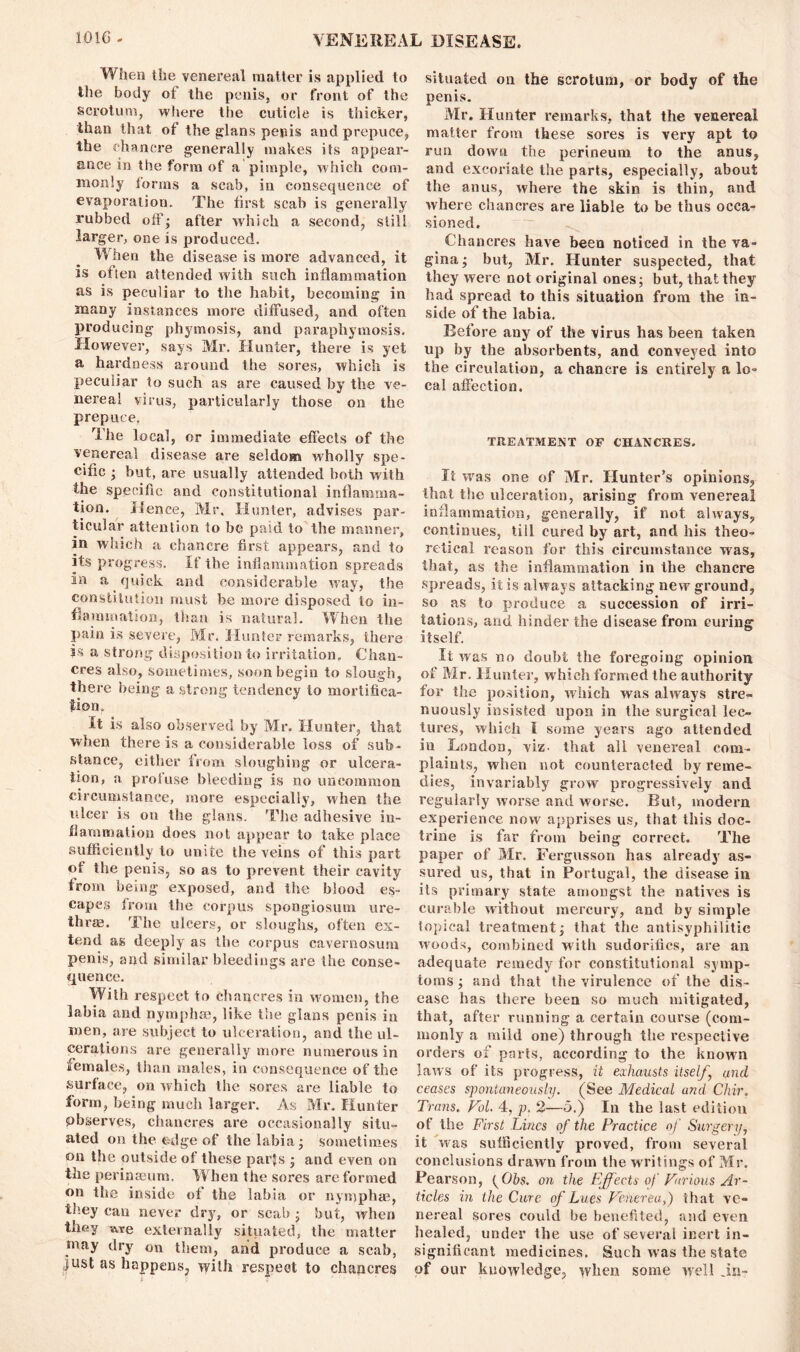 When the venereal matter is applied to the body of the penis, or front of the scrotum, where the cuticle is thicker, than that of the glans penis and prepuce, the chancre generally makes its appear- ance in the form of a pimple, which com- monly forms a scab, in consequence of evaporation. The first scab is generally rubbed ofF; after which a second, still larger, one is produced. When the disease is more advanced, it is often attended with such inflammation as is peculiar to the habit, becoming in many instances more diffused, and often producing phymosis, and paraphymosis. However, says Mr. Hunter, there is yet a hardness around the sores, which is peculiar to such as are caused by the ve- nereal virus, particularly those on the prepuce. The local, or immediate effects of the venereal disease are seldom wholly spe- cific • but, are usually attended both with the specific and constitutional inflamma- tion. Hence, Mr. Hunter, advises par- ticular attention to be paid to the manner, in which a chancre first appears, and to its progress. If the inflammation spreads in a quick and considerable way, the constitution must be more disposed to in- flammation, than is natural. When the pain is severe, Mr. Hunter remarks, there is a strong disposition to irritation. Chan- cres also, sometimes, soon begin to slough, there being a strong tendency to mortifica- tion. It is also observed by Mr. Hunter, that when there is a considerable loss of sub - stance, either from sloughing or ulcera- tion, a profuse bleeding is no uncommon circumstance, more especially, when the ulcer is on the glans. The adhesive in- flammation does not appear to take place sufficiently to unite the veins of this part of the penis, so as to prevent their cavity from being exposed, and the blood es- capes from the corpus spongiosum ure- thras. The ulcers, or sloughs, often ex- tend as deeply as the corpus cavernosum penis, and similar bleedings are ihe conse- quence. With respect to chancres in women, the labia and nymphse, like the glans penis in men, are subject to ulceration, and the ul- cerations are generally more numerous in females, than males, in consequence of the surface, on which the sores are liable to form, being much larger. As Mr. Hunter pbserves, chancres are occasionally situ- ated on the edge of the labia; sometimes on the outside of these parjs ; and even on the perinseum. When the sores are formed on the inside of the labia or nymphae, they can never dry, or scab • but, when they Ate externally situated, the matter may dry on them, and produce a scab, just as happens, vyilli respect to chancres situated on the scrotum, or body of the penis. Mr. Hunter remarks, that the venereal matter from these sores is very apt to run down the perineum to the anus, and excoriate the parts, especially, about the anus, where the skin is thin, and where chancres are liable to be thus occa- sioned. Chancres have been noticed in the va- gina; but, Air. Hunter suspected, that they were not original ones; but, that they had spread to this situation from the in- side of the labia. Before any of the virus has been taken up by the absorbents, and conveyed into the circulation, a chancre is entirely a lo- cal affection. TREATMENT OF CHANCRES. It was one of Mr. Hunter’s opinions, that the ulceration, arising from venereal inflammation, generally, if not always, continues, till cured by art, and his theo- retical reason for this circumstance was, that, as the inflammation in the chancre spreads, it is always attacking new ground, so as to produce a succession of irri- tations, and hinder the disease from curing itself. It was no doubt the foregoing opinion of Mr. Hunter, which formed the authority for the position, which was always stre- nuously insisted upon in the surgical lec- tures, which I some years ago attended in London, viz- that all venereal com- plaints, when not counteracted by reme- dies, invariably grow progressively and regularly worse and worse. But, modern experience now apprises us, that this doc- trine is far from being correct. The paper of Air. Fergusson has already as- sured us, that in Portugal, the disease in its primary state amongst the natives is curable without mercury, and by simple topical treatment; that the antisyphilitic woods, combined with sudorifics, are an adequate remedy for constitutional symp- toms ; and that the virulence of the dis- ease has there been so much mitigated, that, after running a certain course (com- monly a mild one) through the respective orders of parts, according to the known laws of its progress, it exhausts itself, und, ceases spontaneously. (See Medical and Cliir. Trans. Vol. 4, p. 2—5.) In the last edition of the First Lines of the Practice of Surgery, it was sufficiently proved, from several conclusions drawn from the writings of Mr. Pearson, (Ohs. on the Effects of Various Ar- ticles in the Cure of Lues Venerea,) that ve- nereal sores could be benefited, and even healed, under the use of several inert in- significant medicines. Such was the state of our knowledge, when some well .in-