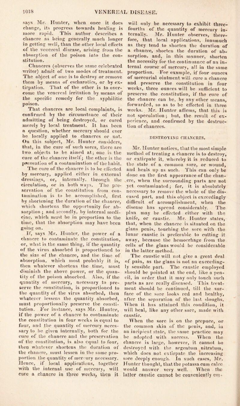says Mr. Hunter, when once it does change, its progress towards healing is more rapid. This author describes a chancre as being generally much longer in getting well, than the other local effects of the venereal disease, arising from the absorption of the poison into the con- stitution. Chancres (observes the same celebrated writer) admit of two modes of treatment. The object of one is to destroy or remove them by means of escliarotics, or by ex- tirpation. That of the other is to over- come the venereal irritation by means of the specific remedy for the syphilitic poison. That chancres are local complaints, is confirmed by the circumstance of their admitting of being destroyed, or cured merely by local treatment. It has been a question, whether mercury should ever be locally applied to chancres or not. On this subject, Mr. Hunter considers, that, in the cure of such sores, there are two objects to be aimed at; one is the cure of the chancre itself; the other is the prevention of a contamination of the habit. The cure of the chancre is to be effected by mercury, applied either in external dressings, or, internally, through the circulation, or in. both ways. The pre- servation of the constitution from con- tamination is to be accomplished, first by shortening the duration of the chancre, which shortens the opportunity for ab- sorption ; and secondly, by internal medi- cine, which must be in proportion to the time, that the absorption may have been going on. If, says Mr. Hunter, the power of a chancre to contaminate the constitution, or, what is the same thing, if the quantity of the virus absorbed is proportioned to the size of the chancre, and the time of absorption, which most probably it is, then whatever shortens the time, must diminish the above power, or the quan- tity of the poison absorbed. Also, if the quantity of mercury, necessary to pre- serve the constitution, is proportioned to the quantity of the virus absorbed, then whatever lessens the quantity absorbed, must proportionally preserve the consti- tution. For instance, says Mr. Hunter, if the power of a chancre to contaminate the constitution in four weeks is equal to four, and the quantity of mercury neces- sary to be given internally, both for the cure of the chancre and the preservation of the constitution, is also equal to four, then whatever shortens the duration of the chancre, must lessen in the same pro- portion the quantity of mercury necessary. Hence, if local applications, together with the internal use of mercury, will cure a chancre in three weeks, then it will only be necessary to exhibit three- fourths of the quantity of mercury in- ternally. Mr. Hunter observes, there- fore, that local applications, inasmuch as they tend to shorten the duration of a chancre, shorten the duration of ab- sorption, and, in this manner, shorten the necessity for the continuance of an in- ternal course of mercury, all in the same proportion. For example, if four ounces of mercurial ointment will cure a chancre and preserve the constitution in four weeks, three ounces will be sufficient to preserve the constitution, if the cure of the chancre can be, by any other means, forwarded, so as to be effected in three weeks. Mr. Hunter affirms, that this is not speculation; but, the result of ex- perience, and confirmed by the destruc- tion of chancres. DESTROYING CHANCRES. Mr. Hunter notices, that the most simple method of treating a chancre is to destroy, or extirpate it, whereby it is reduced to the state of a common sore, or wound, and heals up as such. This can only be done on the first appearance of the chan- cre, when the surrounding parts are not yet contaminated; for, it is absolutely necessary to remove the whole of the dis- eased part, and this object is exceedingly difficult of accomplishment, when the disease has spread considerably. The plan may be effected either with the knife, or caustic. Mr. Hunter states, that, when the chancre is situated on the glans penis, touching the sore with the lunar caustic is preferable to cutting it away, because the hemorrhage from the cells of the glans would be considerable in the latter method. The caustic will not give a great deal of pain, as the glans is not an exceeding- ly sensible part. The caustic employed should be pointed at the end, like a pen- cil, in order that it may only touch such parts as are really diseased. This treats meat should be continued, till the sur- face of the sore looks red and healthy, after the separation of the last sloughs. When it has attained this condition, it will heal, like any other sore, made with caustic. When the sore is on the prepuce, or the common skin of the penis,, and, in an incipient state, the same practice may be adopted with success. When the chancre is large, however, it cannot be destroyed with the argentum nitratum, which does not extirpate the increasing sore deeply enough. In such cases, Mr, Hunter thought, that the potassacum calee would answer very well. When the latter caustic cannot be conveniently eip-