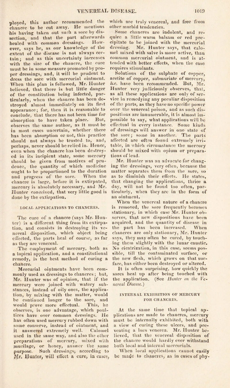 ployed, this author recommended the chancre to be cut away. He mentions his having taken out such a sore by dis- section, and that the part afterwards healed with common dressings. How- ever, says he, as our knowledge of the extent of the disease is not always cer- tain* and as this uncertainty increases with the size of the chancre, the cure must be in some measure promoted by pro- per dressings, and, it will be prudent to dress the sore with mercurial ointment. When this plan is followed, Mr. Hunter believed, that there is but little danger of the constitution being infected, par- ticularly, when the chancre has been de- stroyed almost immediately on its first appearance; for, then it is reasonable to conclude, that there has not been time for absorption to have taken place. But, observes the same author, as it must be in most cases uncertain, whether there has been absorption or not, this practice should not always be trusted to, and, perhaps, never should be relied in. Hence, even when the chancre has been destroy- ed in its incipient slate, some mercury should be given from motives of pru- dence, the quantity of which medicine ought to be proportioned to the duration and progress of the sore. When the chancre is large, before it is extirpated, mercury is absolutely necessary, and Mr. Hunter conceived, that very little good is done by the extirpation. LOCAL APPLICATIONS TO CHANCRES. The cure of a chancre (says Mr. Hun- ter) is a different thing from its extirpa- tion, and consists in destroying its ve- nereal disposition, which object being effected, the parts heal of course, as far as they are venereal. The employment of mercury, both as a topical application, and a constitutional remedy, is the best method of curing a chancre. Mercurial oiptments have been com- monly used as dressings to chancres ; but, Mr. Hunter was of opinion, that if the mercury were joined with watery sub- stances, instead of oily ones, the applica- tion, by mixing with the matter, would be continued longer to the sore, and would prove more effectual. This, he observes, is one advantage, which poul- tices have over common dressings. He has often used mercury rubbed down with some conserve, instead of ointment, and it answered extremely well. Calomel used in the same way, and also the other preparations of mercury, mixed with mucilage, or honey, answer the same purpose. Such dressings, according to Air. Hunter, will effect a cure, in cases, which are truly venereal, and free from other morbid tendencies. Some chancres are indolent, and re- quire a little warm balsam or red pre- cipitate to he joined with the mercurial dressing. Mr. Hunter says, that calo- mel mixed with salve is more active, than common mercurial ointment, and is at- tended with better effects, when the case requires stimulants. Solutions of the sulphate of copper, acetite of copper, submuriate of mercury, &c. have been recommended. But, Mr. Hunter very judiciously observes, that, as all these applications are only of ser- vice in remedying any peculiar disposition of the parts, as they have no specific power over the venereal poison, and as such dis- positions are innumerable, it is almost im- possible to say, what applications will be effectual in every instance. Some kinds of dressings will answer in one state of the sore; some in another. The parts affected are often found extremely irri- table, in which circumstance the mercury should be mixed with opium or prepara- tions of lead. Mr. Hunter was an advocate for chang- ing the dressings, very often, because the matter separates them from the sore, so as to diminish their effects. He states, that changing the applications, thrice a day, will not be found too often, par- ticularly, when they are in the form of an ointment. When the venereal nature of a chancre is removed, the sore frequently becomes stationary, in which case Mr. Hunter ob- serves, that new dispositions have been acquired, and the quantity of disease in the part lias been increased. When chancres are only stationary, Air. Hunter says, they may often be cured, by touch- ing them slightly with the lunar caustic. No cicatrization, in this case, seems pos- sible, till the contaminated surface, or the new flesh, which grows on that sur- face, has either been destroyed or altered. It is often surprising, how quickly the sores heal up after being touched with the application. (See Hunter on the Ve* nereal Disease.) INTERNAL EXHIBITION OF MERCURY FOR CHANCRES. At the same time that topical ap- plications are made to chancres, mercury must be internally exhibited, both with a view of curing these ulcers, and pre- venting a lues venerea. Mr. Hunter be- lieved, that the venereal disposition of the chancre would hardly ever withstand both local and internal mercurials. When local applications cannot easily be matje to chancres^ as in cases of phy-