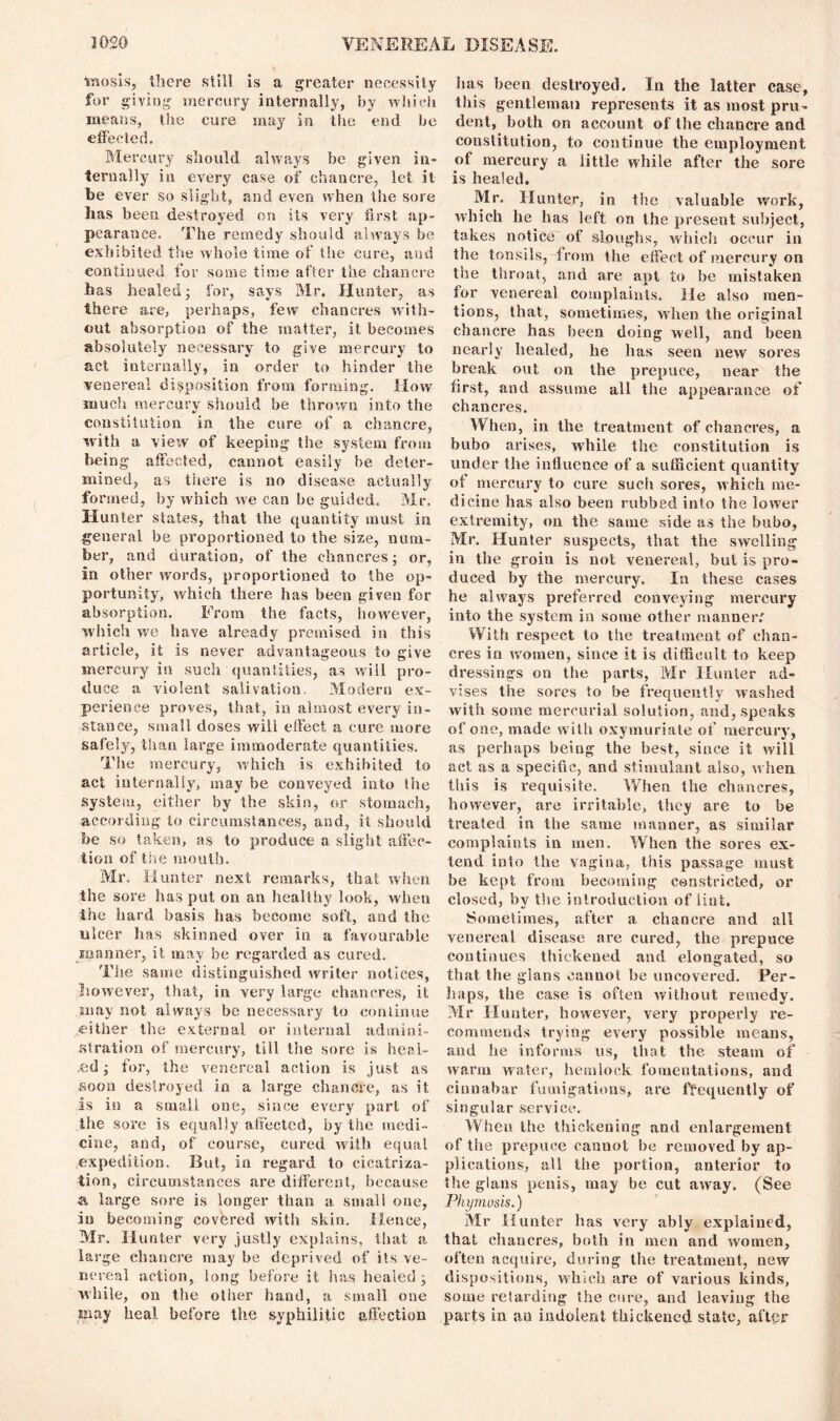 inosis, there still is a greater necessity for giving- mercury internally, by which means, the cure may in the end be effected. Mercury should always be given in- ternally in every case of chancre, let it be ever so slight, and even when the sore lias been destroyed on its very first ap- pearance. The remedy should always be exhibited the whole time of the cure, and continued for some time after the chancre has healed; for, says Mr. Hunter, as there are, perhaps, few chancres with- out absorption of the matter, it becomes absolutely necessary to give mercury to act internally, in order to hinder the venereal disposition from forming. How much mercury should be thrown into the constitution in the cure of a chancre, with a view of keeping the system from being affected, cannot easily be deter- mined, as there is no disease actually formed, by which we can be guided. Mr. Hunter states, that the quantity must in general be proportioned to the size, num- ber, and duration, of the chancres; or, in other words, proportioned to the op- portunity, which there has been given for absorption. From the facts, however, which we have already premised in this article, it is never advantageous to give mercury in sucli quantities, as will pro- duce a violent salivation. Modern ex- perience proves, that, in almost every in- stance, small doses will effect a cure more safely, than large immoderate quantities. The mercury, which is exhibited to act internally, may be conveyed into the system, either by the skin, or stomach, according to circumstances, and, it should be so taken, as to produce a slight affec- tion of the mouth. Mr. Hunter next remarks, that when the sore has put on an healthy look, when the hard basis has become soft, and the ulcer lias skinned over in a favourable manner, it may be regarded as cured. The same distinguished writer notices, however, that, in very large chancres, it may not always be necessary to continue either the external or internal admini- stration of mercury, till the sore is heai- .ed; for, the venereal action is just as soon destroyed in a large chancre, as it is in a small one, since every part of the sore is equally affected, by the medi- cine, and, of course, cured with equal expedition. But, in regard to cicatriza- tion, circumstances are different, because a large sore is longer than a small one, in becoming covered with skin. Hence, Mr. Hunter very justly explains, that a large chancre may be deprived of its ve- nereal action, long before it has healed ; while, on the other hand, a small one may heal before the syphilitic affection has been destroyed. In the latter case, this gentleman represents it as most pru- dent, both on account of the chancre and constitution, to continue the employment of mercury a little while after the sore is healed. Mr. Hunter, in the valuable work, which he has left on the present subject, takes notice of sloughs, which occur in the tonsils, from the effect of mercury on the throat, and are apt to be mistaken for venereal complaints. He also men- tions, that, sometimes, when the original chancre has been doing well, and been nearly healed, he has seen new sores break out on the prepuce, near the first, and assume all the appearance of chancres. When, in the treatment of chancres, a bubo arises, while the constitution is under the influence of a sufficient quantity of mercury to cure such sores, which me- dicine has also been rubbed into the lower extremity, on the same side as the bubo, Mr. Hunter suspects, that the swelling in the groin is not venereal, but is pro- duced by the mercury. In these cases he always preferred conveying mercury into the system in some other manner: With respect to the treatment of chan- cres in women, since it is difficult to keep dressings on the parts, Mr Hunter ad- vises the sores to be frequently washed with some mercurial solution, and, speaks of one, made with oxymuriate of mercury, as perhaps being the best, since it will act as a specific, and stimulant also, when this is requisite. When the chancres, however, are irritable, they are to be treated in the same manner, as similar complaints in men. When the sores ex- tend into the vagina, this passage must be kept from becoming constricted, or closed, by the introduction of lint. Sometimes, after a chancre and all venereal disease are cured, the prepuce continues thickened and elongated, so that the glans cannot be uncovered. Per- haps, the case is often without remedy. Mr Hunter, however, very properly re- commends trying every possible means, and he informs us, that the steam of warm water, hemlock fomentations, and cinnabar fumigations, are frequently of singular service. When the thickening and enlargement of the prepuce cannot be removed by ap- plications, all the portion, anterior to the glans penis, may be cut away. (See Phymosis.) Mr Hunter lias very ably explained, that chancres, both in men and women, often acquire, during the treatment, new dispositions, which are of various kinds, some retarding the cure, and leaving the parts in an indolent thickened state, aftpr