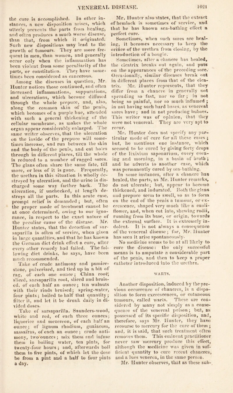tli0 cure is SLCCovnplislieil* In oilier in- IVXr* Hunter filso slutes^ Hini tlic extract stances, a new disposition arises, which of hemlock is sometimes of service, and utterly prevents the parts from healing', that he has known sca-batning effect a and often produces a much worse disease, perfect cure. than that, from which it originated. Sometimes, when such sores are heal- Such new’ dispositions may lead to the ing, it becomes necessary to keep the growth of tumours. They are more f're- orifice of the urethra from closing, by the quent in men, than women, and generally introduction of a bougie, occur only when the inflammation has Sometimes* alter a chancre has nested, been violent from some peculiarity of the the cicatrix breaks out again, and puts parts, or constitution. They have some- on the appearances ol the pj ecetling sore, times been considered as cancerous. Occasionally, similar diseases brenn out Among the diseases in question, Mr. Hunter notices those continued, and often increased inflammations, suppurations, and ulcerations, which become diffused through the whole prepuce, and, also, along the common skin of the penis, w hich becomes of a purple hue, attended with such a general thickening of the cellular membrane, as makes the whole organ appear considerably enlarged. The same writer observes, that the ulceration on the inside of the prepuce will some- times increase, and run between the skin and the body of the penis, and eat holes through in different places, till the whole is reduced to a number of ragged sores. The glans often share the same fate, till more, or less of it is gone. Frequently, the urethra in this situation is wholly de- stroyed by ulceration, and the urine is dis- charged some way farther back. The ulceration, if unchecked, at length de- stroys all ihe parts. In this acute case, prompt relief is demanded ; but, often the proper mode of treatment cannot he at once determined, owing to our igno- rance, in respect to the exact nature of the peculiar cause of the disease. Mr. Hunter states, that the decoction of sar- saparilla is often of service, when given in large quantities, and that he has known the German diet drink effect a cure, after every other remedy had failed. The fol- lowing diet drinks, he says, have been much recommended. Take of crude antimony and pumice- stone, pulverized, and tied up in a bit of rag, of each one ounce; China root; sliced, sarsaparilla root, sliced and bruis- ed, of each half an ounce; ten walnuts with their rinds bruised; spring-water, four pints; boiled to half that quantity; filter it, and let it be drunk daily in di- vided doses. Take of sarsaparilla, Saunders-wood, white and red, of each three ounces; liquorice and mezereon, of each half an ounce; of lignum rhodium, guaiacum, sassafras, of each an ounce; crude anti- mony, two ounces; mix them and infuse them in boiling water, ten pints, for twenty-four hours ; and, afterwards boil them to five pints, of which let the dose be from a pint and a half to four pints a day. in different places from that of the cica- trix. Mr. Hunter represents, that they differ from a chancre in generally not spreading so fast, nor so far ; in not being so painful, nor so much inflamed ; in not having such hard bases, as venereal sores have; and in not producing buboes. This writer was of opinion, that they were not venereal. They are very apt to recur. Mr. Hunter does not specify any par- ticular mode of cure for all these cases ; but, be mentions one instance, which seemed to be cured by giving forty drops of the lixivium saponarium, every even- ing and morning, in a basin of broth ; and he adverts to another case, which was permanently cured by sea-bathing. In some instances, after a chancre has healed, the parts, as Mr. Hunter remarks, do not ulcerate; but, appear to become thickened, and indurated. Both the glans and prepuce seem to swell, so as to form on the end of the penis a tumour, or ex- crescence, shaped very much like a cauli- flower, and, when cut into, shewing radii, running from its base, or origin, towards the external surface. It is extremely in- dolent- It is not always a consequence of the venereal disease; for, Mr. limiter has seen it arise spontaneously- No medicine seems to be at all likely to cure the disease: the only successful means is to amputate a considerable part of the penis, and then to keep a proper catheter introduced into the urethra. WARTS. Another disposition, induced by the pre- vious occurrence of chancres, is a dispo- sition to form excrescences, or cutaneous tumours, called warts. These are con- sidered by many not simply as a conse- quence of the venereal poison; but, as possessed of its specific disposition, and, therefore, says Mr. Hunter, they have recourse to mercury for the cure of them ; and, it is said, that such treatment often removes them. This eminent practitioner never saw mercury produce this effect, although the medicine, was given in suf- ficient quantity to cure recent chancres, and a lues venerea, in ihe same person. Mr. Hunter observes, that as these sub-.