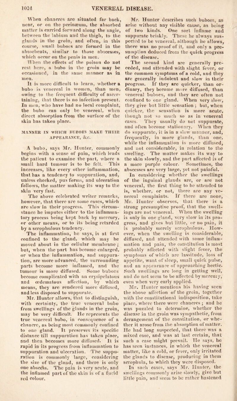 When chancres are situated far back, near, or on the perinasum, the absorbed matter is carried forward along the angle, between the labium and the thigh, to the glands in the groin, and often, in this course, small buboes are formed in the absorbents, similar to those abscesses, which occur on the penis in men. When the effects of the poison do not rest here, a bubo in the groin may be occasioned, in the same manner as in men. It is more difficult to learn, whether a bubo is venereal in women, than men, owing to the frequent difficulty of ascer- taining, that there is no infection present. In men, who have had no local complaint, the bubo can only be venereal, when direct absorption from tile surface of the skin has taken place. MANNER IN WHICH BUBOES MAKE THEIR APPEARANCE, &c. A bubo, says Mr. Hunter, commonly begins with a sense of pain, which leads the patient to examine the part, where a small hard tumour is to be felt. This increases, like every other inflammation, that has a tendency to suppuration, and, unless checked, pus forms, and ulceration follows, the matter making its way to the skin very fast. The above celebrated writer remarks, however, that there are some cases, which are slow in their progress. This circum- stance he imputes either to the inflamma- tory process being kept back by mercury, or other means, or to its being retarded by a scrpphulous tendency. The inflammation, be says, is at first confined to the gland, which may be moved about in the cellular membrane; but, when the part has become enlarged, or when the inflammation, and suppura- tion, are more advanced, the surrounding parts become more inflamed, and the tumour is more diffused. Some buboes become complicated with an erysipelatous and oedematous affection, by which means, they are rendered more diffused, and less disposed to suppurate. Mr. Hunter allows, that to distinguish, with certainty, the true venereal bubo from swellings of the glands in the groin, may be very difficult. He represents the true venereal bubo, in consequence of a chancre, as being most commonly confined to one gland. It preserves its specific distance till suppuration has taken place, and then becomes more diffused. It is rapid in its progress from inflammation to suppuration and ulceration. The suppu- ration is commonly large, considering the size of the gland, and there is only one abscess. The pain is very acute, and the inflamed part of the skin is of a florid red colour. Mr. Hunter describes such buboes, as arise without any visible cause, as being of two kinds. One sort inflame and suppurate briskly. These he always sus- pected to be venereal, although he allows, there was no proof of it, and only a pre- sumption deduced from the quick progress of the disease. The second kind are generally pre- ceded, and attended with slight fever, or the common symptoms of a cold, and they are generally indolent and slow in their progress. If they are quicker, than or- dinary, they become more diffused, than venereal buboes, and they are often not confined to one gland. When very slow, they give but little sensation ; but, when quicker, the sensation is more acute, though not so much so as in venereal cases. They usually do not suppurate, and often become stationary. When they do suppurate, it is in a slow manner, and, frequently, in more glands, than one, while the inflammation is more diffused, and not considerable, in relation to the swelling. The matter makes its way to the skin slowly, and the part affected is of a more purple colour. Sometimes, the abscesses are very large, yet not painful. In considering whether the swellings of the inguinal glands are, or are not venereal, the first thing to be attended to is, whether, or not, there are any ve- nereal complaints. If there are none, Mr. Hunter observes, tiiat there is a strong presumptive proof, that the swell- ings are not venereal. When the swelling is only in one gland, very slow in its pro- gress, and gives but little, or no pain, it is probably merely scrophulous. How- ever, when the swelling is considerable, diffused, and attended with some inflam- mation and pain, the constitution is most probably affected with slight fever, the symptoms of which are lassitude, loss of appetite, want of sleep, small quick pulse, and an appearance of approaching hectic. Such swellings are long in getting well, and do not seem to be affected by mercury, even when very early applied. Mr. Hunter mentions his having seen the above affection of the groin, together with the constitutional indisposition, take place, where there were chancres ; and be was puzzled to determine, whether the disease in the groin was sympathetic, from derangement of the constitution, or whe- ther it arose from the absorption of matter. He had long suspected, that there was a mixed case, and was at last certain, that such a case might prevail. He says, he has seen instances, in which the venereal matter, like a cold, or fever, only irritated the glands to disease, producing in them scrophula, to which they were disposed. In such cases, says Mr. Hunter, the swellings commonly arise slowly, give but little pain, and seem to be rather hastened