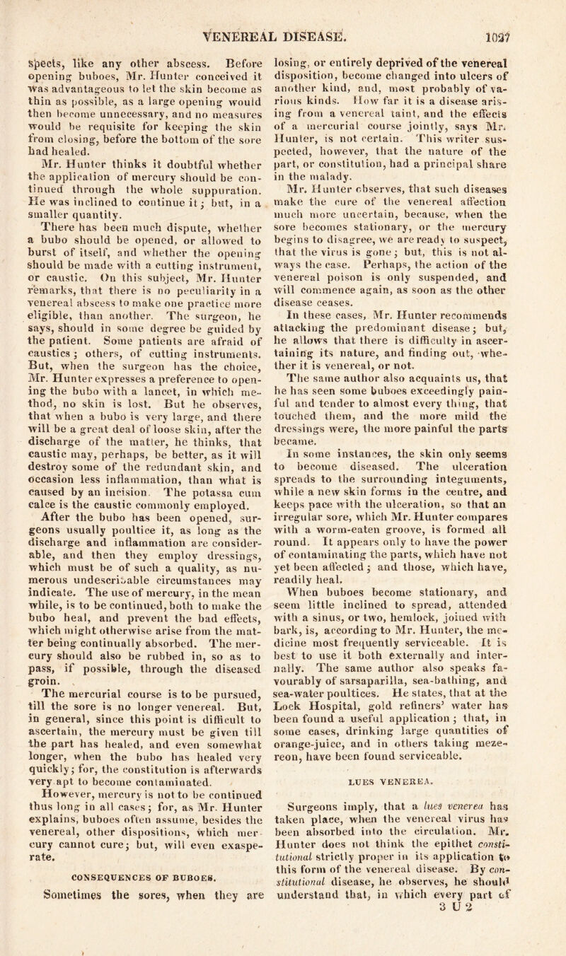 Spects, like any other abscess. Before opening buboes, Mr. Hunter conceived it Was advantageous to let the skin become as thin as possible, as a large opening would then become unnecessary, and no measures would be requisite for keeping the skin from closing, before the bottom of the sore had healed. Mr. Hunter thinks it doubtful whether the application of mercury should be con- tinued through the whole suppuration. He was inclined to continue it; but, in a smaller quantity. There has been much dispute, whether a bubo should be opened, or allowed to hurst of itself, and whether the opening should be made with a cutting instrument, or caustic. On this subject, Mr. Hunter remarks, that there is no peculiarity in a venereal abscess to make one practice more eligible, than another. The surgeon, he says, should in some degree be guided by the patient. Some patients are afraid of caustics ; others, of cutting instruments. But, when the surgeon has the choice, Mr. Hunter expresses a preference to open- ing the bubo with a lancet, in which me- thod, no skin is lost. But he observes, that when a bubo is very large, and there will be a great deal of loose skin, after the discharge of the matter, he thinks, that caustic may, perhaps, be better, as it will destroy some of the redundant skin, and occasion less inflammation, than what is caused by an incision The potassa cum calce is the caustic commonly employed. After the bubo has been opened, sur- geons usually poultice it, as long as the discharge and inflammation are consider- able, and then they employ dressings, which must be of such a quality, as nu- merous undescrioable circumstances may indicate. The use of mercury, in the mean while, is to be continued, both to make the bubo heal, and prevent the bad effects, which might otherwise arise from the mat- ter being continually absorbed. The mer- cury should also be rubbed in, so as to pass, if possible, through the diseased groin. The mercurial course is to be pursued, till the sore is no longer venereal. But, in general, since this point is difficult to ascertain, the mercury must be given till the part has healed, and even somewhat longer, when the bubo has healed very quickly; for, the constitution is afterwards very apt to become contaminated. However, mercury is not to be continued thus long in all cases; for, as Mr. Hunter explains, buboes often assume, besides the venereal, other dispositions, which mer cury cannot cure; but, will even exaspe- rate. CONSEQUENCES OF BUBOES. Sometimes the sores, when they are losing, or entirely deprived of the venereal disposition, become changed into ulcers of another kind, and, most probably of va- rious kinds. Mow far it is a disease aris- ing from a venereal taint, and the effects of a mercurial course jointly, says Mr. Hunter, is not certain. This writer sus- pected, however, that the nature of the part, or constitution, had a principal share in the malady. Mr. Hunter observes, that such diseases make the cure of the venereal affection much more uncertain, because, when the sore becomes stationary, or the mercury begins to disagree, we are ready to suspect, that the virus is gone; but, this is not al- ways the case. Perhaps, the action of the venereal poison is only suspended, and Will commence again, as soon as the other disease ceases. In these cases, Mr. Hunter recommends attacking the predominant disease; but, he allows that there is difficulty in ascer- taining its nature, and finding out, whe- ther it is venereal, or not. The same author also acquaints us, that he has seen some buboes exceedingly pain- ful and tender to almost every thing, that touched them, and the more mild the dressings were, the more painful the parts became. In some instances, the skin only seems to become diseased. The ulceration spreads to the surrounding integuments, while a new skin forms in the centre, and keeps pace with the ulceration, so that an irregular sore, which Mr. Hunter compares with a worm-eaten groove, is formed all round. It appears only to have the power of contaminating the parts, which have not yet been affected ; and those, which have, readily heal. When buboes become stationary, and seem little inclined to spread, attended with a sinus, or two, hemlock, joined with bark, is, according to Mr. Hunter, the me- dicine most frequently serviceable. It is best to use it both externally and inter- nally. The same author also speaks fa- vourably of sarsaparilla, sea-bathing, and sea-water poultices. He slates, that at the Lock Hospital, gold refiners5 water has been found a useful application ; that, in some cases, drinking large quantities of orange-juice, and in others taking meze- reon, have been found serviceable. LUES VENEREA. Surgeons imply, that a lues venerea has taken place, when the venereal virus has been absorbed into the eirculalion. Mr, Hunter does not think tlve epithet consti- tutional strictly proper in its application to this form of the venereal disease. By con- stitutional disease, he observes, he should understand that, in which every part ef 3 U 2