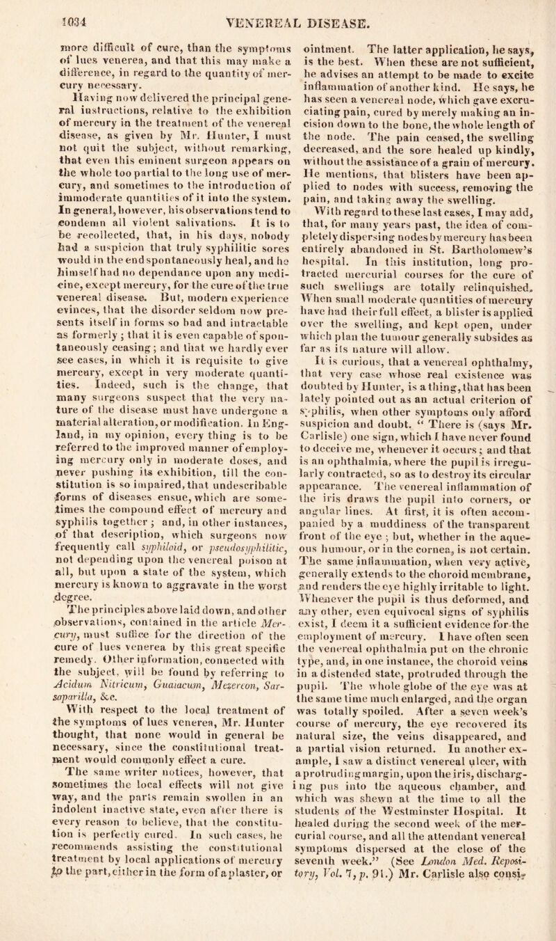 more difficult of cure, than the symptoms of lues venerea, and that this may make a difference, in regard to the quantity of mer- cury necessary. Having now delivered the principal gene- ral instructions, relative to the exhibition of mercury in the treatment of the venereal disease, as given by Mr. Hunter, I must not quit the subject, without remarking, that even this eminent surgeon appears on the whole too partial to the long use of mer- cury, and sometimes to the introduction of immoderate quantities of it into the system. In general, however, his observations tend to condemn all violent salivations. It is to be recollected, that, in his days, nobody had a suspicion that truly syphilitic sores would in the end spontaneously heal, and he hi mselfhadno dependanee upon any medi- cine, except mercury, for the cure of the (rue venereal disease. But, modern experience evinces, that the disorder seldom now pre- sents itself in forms so bad and intractable as formerly ; that it is even capable of spon- taneously ceasing; and that we hardly ever see cases, in which it is requisite to give mercury, except in very moderate quanti- ties. Indeed, such is the change, that many surgeons suspect that the very na- ture of the disease must have undergone a material alteration, or modification, in Eng- land, in my opinion, everything is to he referred to the improved manner of employ- ing mercury only in moderate doses, and never pushing its exhibition, till the con- stitution is so impaired, that undescribable forms of diseases ensue, which are some- times the compound effect of mercury and syphilis together ; and, in other instances, of that description, which surgeons now frequently call syphiloid, or pseudosyphilitic, not depending upon the venereal poison at all, but upon a state of the system, which mercury is known to aggravate in the worst degree. The princ.ipies above 1 aid down, an d o I her observations, contained in the article Mer- cury, must suffice for the direction of the cure of lues venerea by this great specific remedy. Other information, connected with the subject, will be found by referring to Acidurn Nitricum, Guamcum, Mezereon, Sar- saparilla, &c. With respect to the local treatment of the symptoms of lues venerea, Mr. Hunter thought, that none would in general be necessary, since the constitutional treat- ment would commonly effect a cure. The same writer notices, however, that sometimes the local effects will not give way, and the parts remain swollen in an indolent iuactive state, even after there is every reason to believe, that the constitu- tion is perfectly cured. In such cases, he recommends assisting the constitutional treatment by local applications of mercury tp the part,either in the form ofaplaster, or ointment. The latter application, lie says, is the best. When these are not sufficient, he advises an attempt to be made to excite inflammation of another kind. He says, he has seen a venereal node, which gave excru- ciating pain, cured by merely making an in- cision down to the bone, the whole length of the node. The pain ceased, the swelling decreased, and the sore healed up kindly, without the assistance of a grain of mercury. He mentions, that blisters have been ap- plied to nodes with success, removing the pain, and taking away tiie swelling. With regard to these last cases, I may add, that, for many years past, the idea of com- pletely dispersing nodes by mercury has been entirely abandoned in St. Bartholomew’s hospital. In this institution, long pro- tracted mercurial courses for the cure of such swellings are totally relinquished. W hen small moderate quantities of mercury have had their full effect, a blister is applied over the swelling, and kept open, under which plan the tumour generally subsides as far as its nature will allow. It is curious, that a venereal ophthalmy, that very case whose real existence was doubted by Hunter, is a thing, that has been lately pointed out as an actual criterion of syphilis, when other symptoms only afford suspicion and doubt. “ There is (says Mr. Carlisle) one sign, which I have never found to deceive me, whenever it occurs; and that is an ophthalmia, where the pupil is irregu- larly contracted, so as to destroy its circular appearance. The venereal inflammation of the iris draws the pupil into corners, or angular lines. At first, it is often accom- panied by a muddiness of the transparent front of the eye ; but, whether in the aque- ous humour, or in the cornea, is not certain. The same inflammation, when very active, generally extends to the choroid membrane, and renders the eye highly irritable to light. Whenever the pupil is thus deformed, and any other, even equivocal signs of syphilis exist, I deem it a sufficient evidence for the employment of mercury. I have often seen the venereal ophthalmia put on the chronic type, and, in one instance, the choroid veins in a distended state, protruded through the pupil. The whole globe of the eye was at the same time much enlarged, and the organ was totally spoiled. After a seven week’s course of mercury, the eye recovered its natural size, the veins disappeared, and a partial vision returned. In another ex- ample, 1 saw a distinct venereal ulcer, with aprotruding margin, upon the iris, discharg- i ng pus into the aqueous chamber, and. which was shewn at the time to all the students of the Westminster Hospital. It healed during the second week of the mer- curial course, and all the attendant venereal symptoms dispersed at the close of the seventh week.” (See London Med. Reposi- tory, Vol. 7,p, 91.) Mr. Carlisle also coqsi?
