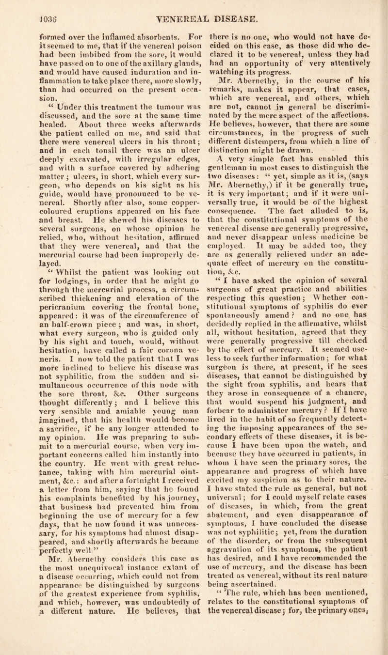 formed over the inflamed absorbents. For it seemed to me, that if the venereal poison had been imbibed from the sore, it would have passed on to one of the axillary glands, and would have caused induration and in- flammation to take place there, more slowly, than had occurred on the present occa- sion. “ Under this treatment the tumour was discussed, and the sore at the same time healed. About three weeks afterwards the patient called on me, and said that there were venereal ulcers in his throat ; and in each tonsil there was an ulcer deeply excavated, with irregular edges, and with a surface covered by adhering matter; ulcers, in short, which every sur- geon, who depends on his sight as his guide, would have pronounced to be ve- nereal. Shortly after also, some copper- coloured eruptions appeared on his face and breast. He shewed his diseases to several surgeons, on whose opinion he relied, who, without hesitation, affirmed that they w'ere venereal, and that the mercurial course had been improperly de- layed. Whilst the patient was looking out for lodgings, in order that he might go through the mercurial process, a circum- scribed thickening and elevation of the pericranium covering the frontal bone, appeared: it was of the circumference of an half-crown piece ; and was, in short, what every surgeon, who is guided only by his sight and touch, would, without hesitation, have called a fair corona ve- neris. I now told the patient that I was more inclined to believe his disease was not syphilitic, from the sudden and si- multaneous occurrence of this node with the sore throat, &c. Other surgeons thought differently; and I believe this very sensible and amiable young man imagined, that his health would become a sacrifice, if he any longer attended to my opinion. He was preparing to sub- mit to a mercurial course, when very im- portant concerns called him instantly into the country. He went with great reluc- tance, taking with him mercurial oint- ment, Sec.: and after a fortnight I received a letter from him, saying that he found his complaints benefited by his journey, that business had prevented him from beginning the use of mercury for a few' days, that he now found it was unneces- sary, for his symptoms had almost disap- peared, and shortly afterwards he became perfectly well.” Mr. Abernetliy considers this case as the most unequivocal instance extant of a disease occurring, which could not from appearance be distinguished by surgeons of the greatest experience from syphilis, and which, however, was undoubtedly of a different nature. He believes, that there is no one, who would not have de- cided on this case, as those did who de- clared it to be venereal, unless they had had an opportunity of very attentively watching its progress. Mr. Abernethy, in the course of his remarks, makes it appear, that cases, which are venereal, and others, which are not, cannot in general be discrimi- nated by the mere aspect of the affections. He believes, however, that there are some circumstances, in the progress of such different distempers, from which a line of distinction might be drawn. A very simple fact has enabled this gentleman in most cases to distinguish the two diseases: “ yet, simple as it is, (says Mr. Abernethy,) if it be generally true, it is very important; and if it were uni- versally true, it would be of the highest consequence. The fact alluded to is, that the constitutional symptoms of the venereal disease are generally progressive, and never disappear unless medicine be employed, It may be added too, they are as generally relieved under an ade- quate effect of mercury on the constitu- tion, See. u I have asked the opinion of several surgeons of great practice and abilities respecting this question; Whether con- stitutional symptoms of syphilis do ever spontaneously amend ? and no one has decidedly replied in the affirmative, whilst all, without hesitation, agreed that they were generally progressive till checked by the effect of mercury. It seemed use- less to seek further information ; for what surgeon is there, at present, if he sees diseases, that cannot be distinguished by the sight from syphilis, and hears that they arose in consequence of a chancre, that would suspend his judgment, and forbear to administer mercury? If I have lived in the habit of so frequently detect- ing the imposing appearances of the se- condary effects of these diseases, it is be- cause I have been upon the watch, and because they have occurred in patients, in whom I have seen the primary sores, the appearance and progress of which have excited my suspicion as to their nature. I have stated the rule as general, but not universal; for I could myself relate cases of diseases, in which, from the great abatement, and even disappearance of symptoms, 1 have concluded the disease was not syphilitic; yet, from the duration of the disorder, or from the subsequent aggravation of its symptoms, the patient has desired, and I have recommended the use of mercury, and the disease has been treated as venereal, without its real nature being ascertained. “ The rule, which has been mentioned, relates to the constitutional symptoms of the yepereal disease j for, the primary ojaes,