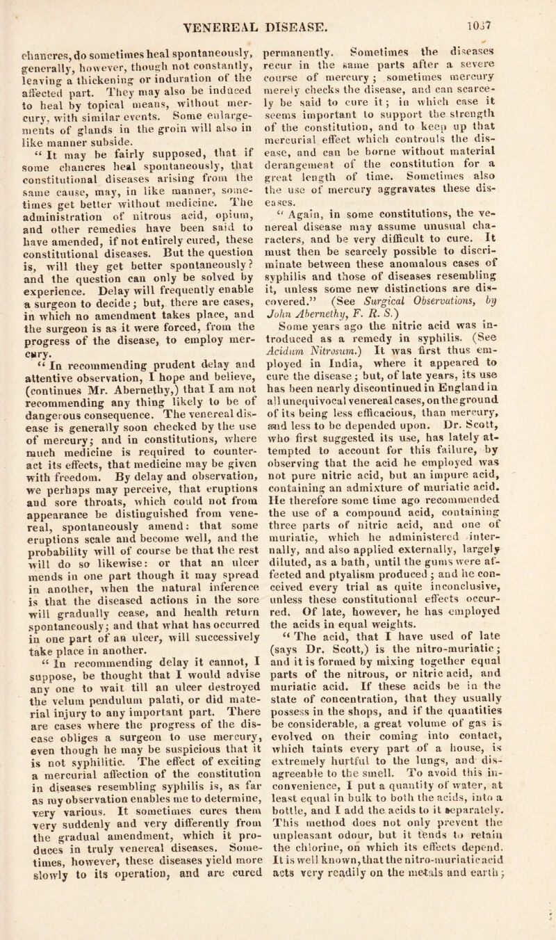 c-hancres,do sometimes heal spontaneously, generally, however, though not constantly, leaving a thickening or induration of the affected part. They may also be induced to heal by topical means, without mer- cury, with similar events. Some enlarge- ments of glands in the groin will also in like manner subside. “ It may be fairly supposed, that if some chancres heal spontaneously, that constitutional diseases arising from the same cause, may, in like manner, some- times get better without medicine. The administration of nitrous acid, opium, and other remedies have been said to have amended, if not entirely cured, these constitutional diseases. But the question is, will they get better spontaneously? and the question can only be solved by experience. Delay will frequently enable a surgeon to decide; but, there are cases, in which no amendment takes place, and the surgeon is as it were forced, from the progress of the disease, to employ mer- cury. “ In recommending prudent delay and attentive observation, I hope aud believe, (continues Mr. Abernethy,) that I am not recommending any thing likely to be of dangerous consequence. The venereal dis- ease is generally soon checked by the use of mercury; and in constitutions, where much medicine is required to counter- act its effects, that medicine may be given with freedom. By delay and observation, we perhaps may perceive, that eruptions aud sore throats, which could not from appearance be distinguished from vene- real, spontaneously amend: that some eruptions scale and become well, and the probability will of course be that the rest will do so likewise: or that an ulcer mends in one part though it may spread in another, when the natural inference is that the diseased actions in the sore will gradually cease, and health return spontaneously; and that what has occurred in one part of an ulcer, wilt successively take place in another. “ In recommending delay it cannot, I suppose, be thought that I would advise any one to wait till an ulcer destroyed the velum pendulum palati, or did mate- rial injury to any important part. There are cases where the progress of the dis- ease obliges a surgeon to use mercury, even though he may be suspicious that it is not syphilitic. The effect of exciting a mercurial affection of the constitution in diseases resembling syphilis is, as far as my observation enables me to determine, very various. It sometimes cures them very suddenly aud very differently from the gradual amendment, which it pro- duces in truly venereal diseases. Some- times, however, these diseases yield more slowly to its operation, and are cured permanently. Sometimes the diseases recur in the same parts after a severe course of mercury ; sometimes mercury merely checks the disease, and can scarce- ly be said to cure it; in which case it seems important to support the strength of tiie constitution, and to keep up that mercurial effect which controuls the dis- ease, and can be borne without material derangement of the constitution for a great length of time. Sometimes also the use of mercury aggravates these dis- eases. “ Again, in some constitutions, the ve- nereal disease may assume unusual cha- racters, and be very difficult to cure. It must then be scarcely possible to discri- minate between these anomalous cases of syphilis and those of diseases resembling it, unless some new distinctions are dis- covered.” (See Surgical Observations, by John Abernethy, F. R. S.) Some years ago the nitric acid was in- troduced as a remedy in syphilis. (See Acidum Nitrosum.) It was first thus em- ployed in India, where it appeared to cure the disease; but, of late years, its use has been nearly discontinued in England in all unequivocal venereal cases, on the ground of its being less efficacious, than mercury, avid less to be depended upon. Dr. Scott, who first suggested its use, has lately at- tempted to account for this failure, by observing that the acid he employed was not pure nitric acid, but an impure acid, containing an admixture of muriatic acid. He therefore some time ago recommended the use of a compound acid, containing three parts of nitric acid, and one of muriatic, which he administered inter- nally, and also applied externally, largely diluted, as a bath, until the gums were af- fected and ptyalism produced ; and he con- ceived every trial as quite inconclusive, unless these constitutional effects occur- red. Of late, however, he has employed the acids in equal weights. u The acid, that I have used of late (says Dr. Scott,) is the nitro-muriatie; and it is formed by mixing together equal parts of the nitrous, or nitric acid, and muriatic acid. If these acids be in the state of concentration, that they usually possess in the shops, and if the quantities be considerable, a great volume of gas is evolved on their coming into contact, which taints every part of a house, is extremely hurtful to the lungs, and dis- agreeable to the smell. To avoid this in- convenience, I put a quantity of water, at least equal in bulk to both the acids, into a bottle, and I add the acids to it separately. This method does not only prevent the unpleasant odour, but it tbnds to retain the chlorine, on which its effects depeqd. It is well known,that the nitro-muriatie acid acts very readily on the metals and earth;