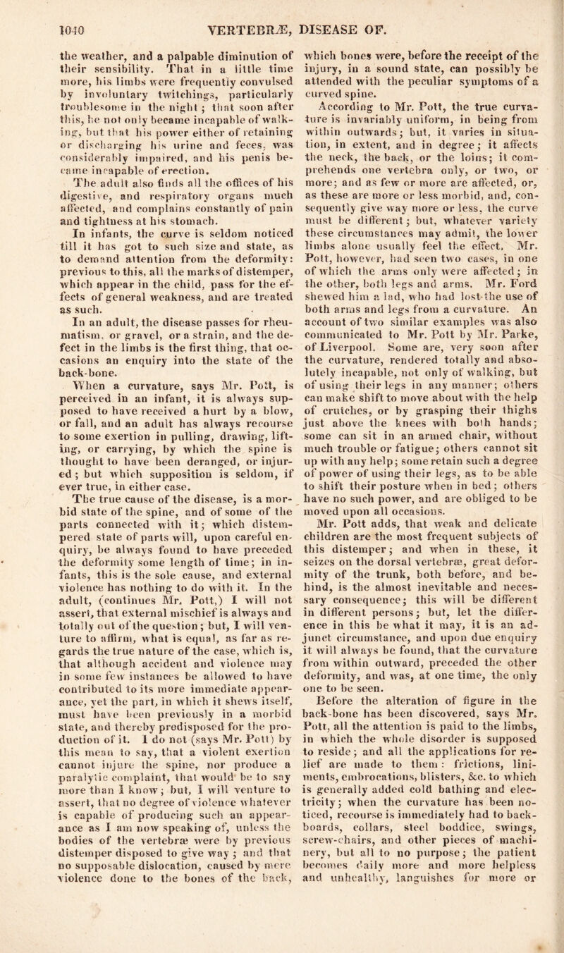 the weather, and a palpable diminution of their sensibility. That in a little time more, his limbs were frequently convulsed by involuntary twitchings, particularly troublesome iri the night ; that soon after this, he not only became incapable of walk- ing, but that his power either of retaining or discharging his urine and feces, was considerably impaired, and his penis be- came incapable of erection. The adult also finds all the offices of his digestive, and respiratory organs much affected, and complains constantly of pain and tightness at his stomach. In infants, the curve is seldom noticed till it has got to such size and state, as to demand attention from the deformity: previous to this, all the marks of distemper, which appear in the child, pass for the ef- fects of general weakness, and are treated as such. In an adult, the disease passes for rheu- matism, or gravel, or a strain, and the de- fect in the limbs is the first thing, that oc- casions an enquiry into the state of the backbone. When a curvature, says Mr. Pott, is perceived in an infant, it is always sup- posed to have received a hurt by a blow, or fall, and an adult has always recourse to some exertion in pulling, drawing, lift- ing, or carrying, by which the spine is thought to have been deranged, or injur- ed ; but which supposition is seldom, if ever true, in either case. The true cause of the disease, is a mor- bid state of the spine, and of some of the parts connected with it; which distem- pered state of parts will, upon careful en- quiry, be always found to have preceded the deformity some length of time; in in- fants, this is the sole cause, and external violence has nothing to do with it. In the adult, (continues Mr, Pott,) I will not assert, that external mischief is always and totally out of the question; but, I will ven- ture to affirm, what is equal, as far as re- gards the true nature of the case, w hich is, that although accident and violence may in some few instances be allowed to have contributed to its more immediate appear- ance, yet the part, in which it shews itself, must have been previously in a morbid state, and thereby predisposed for the pro- duction of it. I do not (says Mr. Pott) by this mean to say, that a violent exertion cannot injure the spine, nor produce a paralytic complaint, that would be to say more than I know; but, I will venture to assert, that no degree of violence whatever is capable of producing such an appear- ance as I am now speaking of, unless the bodies of the vertebra? were by previous distemper disposed to give way ; and that no supposable dislocation, caused by mere violence done to the bones of the hack, which bones were, before the receipt of the injury, in a sound state, can possibly he attended with the peculiar symptoms of a curved spine. According to Mr. Pott, the true curva- ture is invariably uniform, in being from within outwards; but, it varies in situa- tion, in extent, and in degree; it affects the neck, the back, or the loins; it com- prehends one vertebra only, or two, or more; and as few or more are affected, or, as these are more or less morbid, and, con- sequently give way more or less, the curve must he different; but, whatever variety' these circumstances may admit, the loner limbs alone usually feel the effect. Mr. Pott, however, had seen two cases, in one of which the arms only were affected; in the other, both legs and arms. Mr. Ford shewed him a lad, who had lost the use of both arms and legs from a curvature. An account of two similar examples was also communicated to Mr. Pott by Mr. Parke, of Liverpool. Some are, very soon after the curvature, rendered totally and abso- lutely incapable, not only of walking, but of using their legs in any manner; others can make shift to move about with the help of crutches, or by grasping their thighs just above the knees with bosh hands; some can sit in an armed chair, without much trouble or fatigue; others cannot sit up with any help; some retain such a degree of power of using their legs, as to be able to shift their posture when in bed; others have no such power, and are obliged to be moved upon all occasions. Mr. Pott adds, that weak and delicate children are the most frequent subjects of this distemper; and when in these, it seizes on the dorsal vertebrae, great defor- mity of the trunk, both before, and be- hind, is the almost inevitable and neces- sary consequence; this will be different in different persons; but, let the differ- ence in this be what it may, it is an ad- junct circumstance, and upon due enquiry it will always be found, that the curvature from within outward, preceded the other deformity, and was, at one time, the only one to be seen. Before the alteration of figure in the back bone has been discovered, says Mr. Pott, all the attention is paid to the limbs, in which the whole disorder is supposed to reside; and all the applications for re- lief are made to them: frictions, lini- ments, embrocations, blisters, &c. to which is generally added cold bathing and elec- tricity; when the curvature has been no- ticed, recourse is immediately had to back- boards, collars, steel boddice, swings, screw-chairs, and other pieces of machi- nery, but all to no purpose; the patient becomes daily more and more helpless and unhealthy, languishes for more or