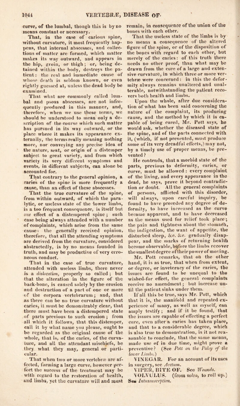 curve, of the lumbal, though this is by no means constant or necessary. That, in the case of carious spine, without curvature, it most frequently hap- pens, that internal abscesses, and collec- tions of matter are formed, which matter makes its way outward, and appears in the hip, groin, or thigh; or, being de- tained within the body, destroys the pa- tient : the real and immediate cause of whose death is seldom known, or even rightly guessed at, unless the dead body be examined. That what are commonly called lum- bal and psoas abscesses, are not infre- quently produced in this manner, and, therefore, when we use these terms, we should be understood to mean only a de- scription of the course which such matter has pursued in its way outward, or the place where it makes its appearance ex- ternally, the terms really meaning nothing more, nor conveying any precise idea of the nature, seat, or origin of a distemper subject to great variety, and from which variety its very different symptoms and events, in different subjects, can alone be accounted for. That contrary to the general opinion, a caries of the spine is more frequently a cause, than an effect of these abscesses. That the true curvature of the spine, from within outward, of which the para- lytic, or useless state of the dower limbs, is a too frequent consequence, is itself but one effect of a distempered spine ; such ease being always attended with a number of complaints, which arise from the same cause: the generally received opinion, therefore, that all the attending symptoms are derived from the curvature, considered abstractedly, is by no means founded in truth, and may be productive of very erro- neous conduct. That in the case of true curvature, attended with useless limbs, there never is a dislocation, properly so called; but that the alteration in the figure of the back-bone, is caused solely by the erosion and destruction of a part of one or more of the corpora vertebrarum; and, that as there can be no true curvature without caries, it. must be demonstrably clear, that there must have been a distempered state of parts previous to such erosion ; from all which it follows, that this distemper, call it by what name you please, ought to be regarded as the original cause of the whole, that is, of the caries, of the curva- ture, and all the attendant mischiefs, be they what they may, general or parti- cular. That when two or more vertebrae are af- fected, forming a large curve, however per- fect the success of the treatment may be with regard to the restoration of health, and limbs, yet the curvature will and must remain, in consequence of the union of the bones with each other. That the useless state of the limbs is by no means a consequence of the altered figure of the spine, or of the disposition of the bones with regard to each other, but merely of the caries: of this truth there needs no other proof, than what may be drawn from the cure of a large and exten- sive curvature, in which three or more ver- tebrae were concerned: in this the defor- mity always remains unaltered and unal- terable, notwithstanding the patient reco- vers both health and limbs. Upon the whole, after due considera- tion of what has been said concerning the nature of the complaint, its producing cause, and the method by which it is ca- pable of being cured, Mr. Pott says, he would ask, whether the diseased state of the spine, and of the parts connected with it, (which, if not prevented, must produce some of its very dreadful effects,) may not, by a timely use of proper means, be pre- vented ? He contends, that a morbid state of the parts, previous to deformity, caries, or curve, must be allowed : every complaint of the living, and every appearance in the dead, he says, prove it beyond contradic- tion or doubt. All the general complaints of persons, afflicted with this disorder, will always, upon careful inquiry, be found to have preceded any degree of de- formity, to have increased as the curve became apparent, and to have decreased as the means used for relief took place; the pain and tightness about the stomach, the indigestion, the want of appetite, the disturbed sleep, &c. &c. gradually disap- pear, and the marks of returning health become observable, bqfore the limbs recover the smallest degree oftheir power of moving. Mr. Pott remarks, that on the other hand, it is as true, that when from extent, or degree, or inveteracy of the caries, the issues are found to be unequal to the wished-for effect, the general complaints receive no amendment; but increase un- til the patient sinks under them. If all this be true, says Mr. Pott, which that it is, the manifold and repeated ex- perience of many, as well as myself, can amply testify ; and if it be found, that the issues are capable of effecting a perfect cure, even after a caries has taken place, and that to a considerable degree, which is also true to demonstration, is it not rea- sonable to conclude, that the same means, made use of in due time, might prove a preventive ? (See Pott on the Palsy of the lower Limbs.) VINEGAR. For an account of its uses in surgery, see Rectum. VIPER, BITE OF. See Wounds. VOLVULUS, (from to roll up.) Sett Intussusception.