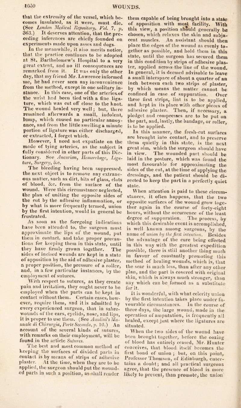 that the extremity of the vessel, which be- comes insulated, as it were, must die, (See London Medical Repository, Vol. 7, p, 363.) It deserves attention, that the pre- ceding inferences are chiefly founded on. experiments made upon asses and dogs- In the meanwhile, it also merits notice, that the practice continues to be adopted at St. Bartholomew’s Hospital to a very great extent, and no ill consequences are remarked from it. It was only the other day, that my friend Mr. Lawrence informed me, he had never seen any inconvenience from the method, except in one solitary in- stance. In this case, one of the arteries,of the wrist had been tied with a line liga- ture, which was cut off close to the knot. The wound healed very well; but, there remained afterwards a small, indolent, lump, which caused no particular annoy- ance, and from the little swelling a minute portion of ligature was either discharged, or extracted, I forget which. However, I need not expatiate on the mode of tying arteries, as the subject is fully considered in other parts of this Dic- tionary. See Aneurism, Hemorrhage, Liga- ture, Surgery, Sec. The bleeding having been suppressed, the next object is to remove any extrane- ous matter, such as dirt, bits of glass, clots of blood. &c. from the surface of the wound. Were this circumstance neglected, the plan of uniting the opposite sides of the cut by the adhesive inflammation, or by what is more frequently termed, union by the first intention, would in general be frustrated. As soon as the foregoing indications Lave been attended to, the surgeon must approximate the lips of the wound, put them in contact, and take proper precau- tions for keeping them in this state, until they have firmly grown together. The sides of incised w ounds are kept in a state of apposition by the aid of adhesive plaster, a proper position, the pressure of a roller, and, in a few particular instances, by the employment of sutures. With respect to sutures, as they create pain and irritation, they ought never to be employed when the parts ean be kept in contact without them. Certain cases, how- ever, require them, and it is admitted by every experienced surgeon, that in sabre- wounds of the ears, eyelids, nose, and lips, it is proper to use them. (See AssalinVsMa- nuale di Chirurgia, Parte Seconda, p. 10.) An account of the several kinds of sutures, with remarks on their employment, will be found in the article Sutures. The best and most common method of keeping the surfaces of divided parts in contact is by means of strips of adhesive plaster. At the time, when they are to be applied, the surgeon should put the wound- ed parts in such a position, as shall render them capable of being brought into a state of apposition with most facility. With this view, a position should generally be chosen, which relaxes the skin and subja- cent muscles. An assistant should then place the edges of the wound as evenly to- gether as possible, and hold them in this state, until the surgeon has secured them in this condition by strips of adhesive plas- ter, applied across the line of the wound. In general, it is deemed advisable to leave a small interspace of about a quarter of an inch between each two strips of plaster, by which means the matter cannot be confined in case of suppuration. Over these first strips, lint is to he applied, and kept in its place with other pieces of adhesive plaster. Then, if necessary, a pledget and compresses are to be put on the part, and, lastly, the bandage, or roller, is to be applied. In this manner, the fresh-cut surfaces are brought into contact, and to preserve them quietly in this state, is the next great aim, which the surgeon should have in view. The wounded part should be laid in the posture, which was found the most favourable for approximating the sides of the cut, at the time of applying the dressings, and the patient should be di- rected to keep the part in a perfectly quiet state. When attention is paid to these circum- stances, it often happens, that tiie two opposite surfaces of the wound grow toge- ther again in the course of forty-eight hours, without the occurrence of the least degree of suppuration. The process, by which this desirable event is accomplished, is well known among surgeons, by the name of union by the first intention. Besides the advantage of the cure being effected in this way with the greatest expedition possible, there is still another thing much in favour of constantly promoting this method of healing wounds, which is, that the scar is much less, than after any other plan, and the part is covered with original skin, which is always much stronger, than any which can be formed as a substitute for it. it is wonderful, with what celerity union by the first intention takes place under fa- vourable circumstances. In the course of three days, the large wound, made in the operation of amputation, is frequently all healed, except just where the ligatures are situated. When the two sides of the wound have been brought together, before the oozing of blood has entirely ceased, Mr. Hunter conceives, that blood itself becomes the first bond of union ; but, on this point. Professor Thomson, of Edinburgh, enter- tains a doubt; and all practical surgeons agree, that the presence of blood is more likely to prevent, than promote, the unioii