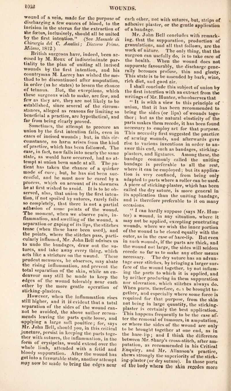wound of a vein, made for the purpose of discharging a few ounces of blood, to the incision in the uterus for the extraction of the foetus, inclusively, should all be united hy the first intention.” (See Manuale di Chirurgia del C. Assalini; Discorso Prime. Milano, 1812.) British surgeons have, indeed, been ac- cused by M. Roux of indiscriminate par- tiality to the plan of uniting all incised wounds by the first intention, and his countryman M. JLarrey has wished the me- thod to be discontinued after amputation, in order (as lie states) to lessen the chance of tetanus. But, the exceptions, which these surgeons wish to make, are few, and few as they are, they are not likely to be established, since several of the circum- stances, alleged as reasons for limiting so beneficial a practice, are hypothetical, and far from being clearly proved. Sometimes, the attempt to procure an union by the first intention fails, even in cases of incised wounds ; but, in this cir- cumstance, no harm arises from the kind of practice, which has been followed. The case, in tact, now falls into nearly the same state, as wquld have occurred, had no at- tempt at union been made at all. The pa- tient has taken the chance of a quicker mode of cure; but, he has not been suc- cessful, and he must now be cured by a process, wlijch on account of its slowness lie at first wished to avoid. It is to be ob- served, also, that union by the first inten- tion, if not spoiled by sutures, rarely fails so completely, that there is not a partial adhesion of some points of the wound. The moment, when we observe pain, in- flammation, and swelling of the wound, a separation or gaping of its lips, the stitches tense (when these have been used), and the points, where the stitches pass, parti- cularly inflamed, Mr. John Bell advises us to undo the bandages, draw out the su- tures, and take away every thing, which acts like a stricture on the wound. These prudent measures, he observes, may abate the rising inflammation, and prevent tiie total separation of the skin, while an en- deavour may still be made to keep the edges of the wound tolerably near eacli other by the more gentle operation of sticking-plasters. However, when the inflammation rises still higher, and it is evident that a total separation of the sides ot the wound can- not be avoided, the above author recom- mends leaving the parts quite loose, and applying a large soft poultice; for, says Mr. John Bell, should you, in this critical juncture, persist in keeping the parts toge- ther with sutures, the inflammation, in tiie form of erysipelas, would extend over the whole limb, attended with a fetid and bloody suppuration. After the wound has got into a favourable state, another attempt wifiy now he made to bring the edges near each other, not with sutures, but, strips of adhesive plaster, or the gentle application of a bandage. Mr. John Bell concludes with remark- ing, tl»at the suppuration, production of granulations, and all that follows, are the work of nature. The only thing, that the surgeon can usefully do, is to take care of the health. When the wound does not suppurate favourably, the discharge gene- rally becomes profuse, thin and gleeiy. Ibis state is to be amended by bark, wine, rich diet, and good air. I shall conclude this subject of union by the first intention with an extract from the writings of Mr. Hunter, who observes that “ It is with a view to this principle of union, that it has been recommended to bring the sides (or lips) of wounds toge- ther ; but as the natural elasticity of the parts makes them recede, it has been found necessary to employ art for that purpose. This necessity first suggested the practice of sewing wounds, and afterwards gave rise to various inventions in order to an- swer this end, such as bandages, sticking- plasters, and ligatures. Among these, the bandage commonly called the uniting bandage is preferable to all the rest, where it can be employed; but its applica- tion is very confined, from being only adapted to parts wdiere a roller can be used. A piece ot sticking-plaster, which has been called the dry suture, is more general in its application than the uniting bandage, and is therefore preferable to it on many occasions. “ 1 ca« hardly suppose (says Mr. Hun- ter) a wound, in any situation, where it may not be applied, excepting penetrating wounds, w here we wish the inner portion of the wound to be closed equally with the outer, as in the case of hare-lip. But even in such wounds, if the parts are thick, and the wound not large, the sides will seldom recede so far as to make any other means necessary. The dry suture has an advan- tage over stitches, by bringing a larger sur- face of the wound together, by not inflam- ing the parts to which it is applied, and by neither producing in them suppuration nor ulceration, which stitches always do. When parts, therefore, cu \ be brought to- gether, and especially where some force is required for that purpose, from the skin not being in large quantity, the sticking- plaster is certainly the best application. This happens frequently to be the case af- ter the removal of tumours, in amputation, or where the sides of the wound are only to he brought together at one end, as in the hare lip; and I think the difference between Mr. Sharp’s cross-stitch, after am- putation, as recommended in his Critical Tnquiry, and Mr. Allanson’s practice, shews Strongly the superiority of the slick- ing-plaster (or dry suture). In those parts the body where the skin recedes more