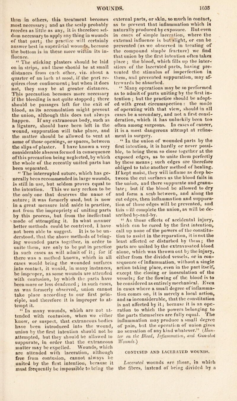 than in others, this treatment becomes most necessary; and as the scalp probably recedes as little as any, it is therefore sel- dom necessary to apply any thing in wounds of that part; the practice will certainly answer best in superficial wound,s, because the bottom is in these more within its in- fluence. u The sticking plasters should be laid on in strips, and these should be at small distances from each other, viz. about a quarter of an inch at most, if the part re- quires close confinement; hut when it does not, they may be at greater distances. This precaution becomes more necessary if the bleeding is not quite stopped ; there should be passages left for the exit of blood, as its accumulation might prevent the union, although this does not always happen. If any extraneous body, such as a ligature, should have been left in the wound, suppuration will take place, and the matter should be allowed to vent at some of those openings, or spaces, between the slips of plaster. I have known a very considerable abscess formed in consequence of this precaution being neglected, by which the whole of the recently united parts has been separated. “ The interrupted suture, which has ge- nerally been recommended in large wounds, is still in use, but seldom proves equal to the intention. This we may reckon to be the only one that deserves the name of suture; it was formerly used, but is now in a great measure laid aside in practice, not from the impropriety of uniting parts by this process, but from the ineffectual mode of attempting it. In what manner better methods could he contrived, I have not been able to suggest. It is to be un- derstood, that the above methods of bring- ing w'ounded parts together, in order to unite them, are only to be put in practice in such cases as will admit of it; for if there was a method known, which in all cases would bring the wounded surfaces into contact, it would, in many instances, he improper, as some wmunds are attended with contusion, by which the parts have been more or less deadened ; in such cases, as was formerly observed, union cannot take place according to our first prin- ciple, and therefore it is improper to at- tempt it. “ In many wounds, which are not at- tended with contusion, when we either know, or suspect, that extraneous bodies have been introduced into the wound, union by the first intention should not be attempted, hut they should be allowed to suppurate, in order that the extraneous matter may be expelled. Wounds, which are attended with laceration, although free from contusion, cannot always be united by the first intention, because it must frequently he impossible to bring the external parts, or skin, so much in contact, as to prevent that inflammation which is naturally produced by exposure. But even in cases of simple laceration, where the external influence is but slight, or can be prevented (as we observed in treating of the compound simple fracture) we find that union by the first intention often takes place ; the blood, which fills up the inter- stices of the lacerated parts, having pre- vented the stimulus of imperfection in them, and prevented suppuration, may af- terwards be absorbed. ii Many operations may be so performed as to admit of parts uniting by the first in- tention ; hut the practice should be adopt- ed with great circumspection : the mode of operating with that view, should in all cases be a secondary, and not a first consi- deration, which it has unluckily been too often among surgeons. In cases of cancer, it is a most dangerous attempt at refine- ment in surgery. “ In the union of wounded parts by the first intention, it is hardly or never possi- ble, to bring them so close together at the exposed edges, as to unite them perfectly by these means; such edges are therefore obliged to take another method of healing. If kept moist, they will inflame as deep be- tween the cut surfaces as the blood fails in the union, and there suppurate and granu- late; hut if the blood he allowed to dry and form a scab between, and along the cut edges, then inflammation and suppura- tion of those edges will he prevented, and. this vi ill complete the union, as will be de- scribed by-and-by. “ As those effects of accidental injury, which can be cured by the first intention, call up none of the powers of the constitu- tion to assist in the reparation, it is not the least affected or disturbed by them; the parts are united by the extravasated blood alone, which was thrown out by the injury, either from the divided vessels, or in con- sequence of inflammation, without a single action taking place, even in the part itself, except the closing or inosculation of the vessels; for the flowing of the blood is to be considered as entirely mechanical. Even in cases where a small degree of inflamma- tion comes on, it is merely a local action, and so inconsiderable, that the constitution is not affected by it; because it is an ope- ration to which the powers belonging to the parts themselves are fully equal. The inflammation may produce a small degree of pain, but the operation of union gives no sensation of any kind whatever.” (Hun- ter on the Blood, Inflammation, and Gun-shot Wounds.) CONTUSED AND LACERATED WOUNDS. Lacerated wounds are those, in which the fibres, instead of being divided by a