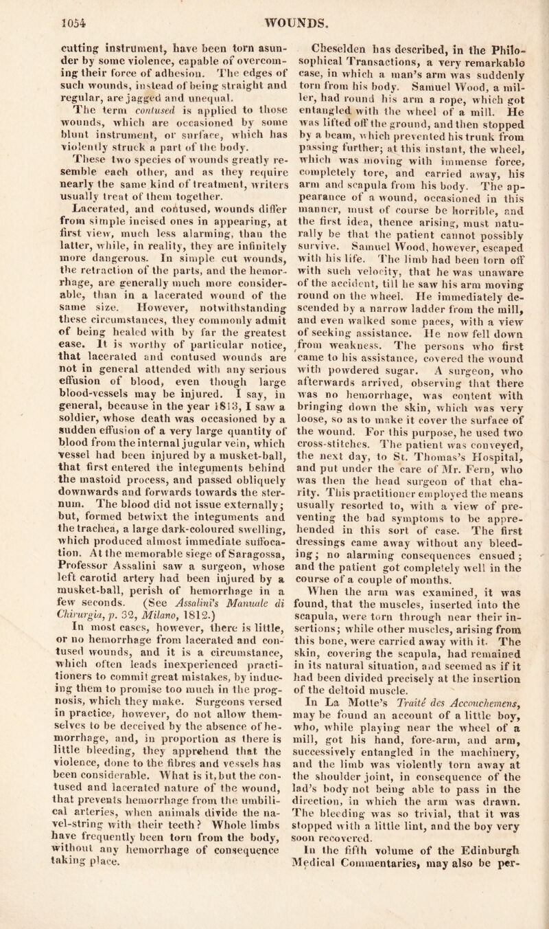 cutting instrument, have been torn asun- der by some violence, capable of overcom- ing their force of adhesion. The edges of such wounds, instead of being straight and regular, are jagged and unequal, The term contused is applied to those wounds, which are occasioned by some blunt instrument, or surface, which has violently struck a part of the body. These two species of wounds greatly re- semble each other, and as they require nearly the same kind of treatment, writers usually treat of them together. Lacerated, and contused, wounds differ from simple incised ones in appearing, at first view, much less alarming, than the latter, while, in reality, they are infinitely more dangerous. In simple cut wounds, the retraction of the parts, and the hemor- rhage, are generally much more consider- able, than in a lacerated wound of the same size. However, notwithstanding these circumstances, they commonly admit of being healed ivith by far the greatest ease. It is worthy of particular notice, that lacerated and contused wounds are not in general attended with any serious effusion of blood, even though large blood-vessels may be injured. I say, in general, because in the year 1813,1 saw a soldier, whose death was occasioned by a sudden effusion of a very large quantity of blood from the internal jugular vein, which vessel had been injured by a musket-ball, that first entered the integuments behind the mastoid process, and passed obliquely downwards and forwards towards the ster- num. The blood did not issue externally; but, formed betwixt the integuments and the trachea, a large dark-coloured swelling, which produced almost immediate suffoca- tion. At the memorable siege of Saragossa, Professor Assalini saw a surgeon, whose left carotid artery had been injured by a musket-ball, perish of hemorrhage in a few seconds. (See Assalini's Manuule di Chirurgia, p. 32, Milano, 1812.) In most cases, however, there is little, or no hemorrhage from lacerated and con- tused wounds, and it is a circumstance, which often leads inexperienced practi- tioners to commit great mistakes, by induc- ing them to promise too much in the prog- nosis, which they make. Surgeons versed in practice, however, do not allow them- selves to be deceived by the absence of he- morrhage, and, in proportion as there is little bleeding, they apprehend that the violence, done to the fibres and vessels has been considerable. What is it, but the con- tused and lacerated nature of the wound, that prevents hemorrhage from the umbili- cal arteries, when animals divide the na- vel-string with their teeth? Whole limbs have frequently been torn from the body, without any hemorrhage of consequence taking place. Cheselden has described, in the Philo- sophical Transactions, a very remarkable case, in which a man’s arm was suddenly torn from his body. Samuel Wood, a mil- ler, had round his arm a rope, which got entangled with the wheel of a mill. He was lifted off the ground, and then stopped by a beam, which prevented his trunk from passing further; at this instant, the wheel, which was moving with immense force, completely tore, and carried away, his arm and scapula from his body. The ap- pearance of a wound, occasioned in this manner, must of course be horrible, and the first idea, thence arising, must natu- rally be that the patient cannot possibly survive. Samuel Wood, however, escaped with his life. The limb had been torn off with such velocity, that he was unaware of the accident, till he saw his arm moving round on the wheel. He immediately de- scended by a narrow ladder from the mill, and even walked some paces, with a view of seeking assistance. He now fell down from weakness. The persons who first came to his assistance, covered the wound with powdered sugar. A surgeon, who afterwards arrived, observing that there was no hemorrhage, was content with bringing down the skin, which was very loose, so as to make it cover the surface of the wound. For this purpose, he used two cross-stitches. The patient was conveyed, the next day, to St. Thomas’s Hospital, and put under the care of Mr. Fern, who was then the head surgeon of that cha- rity. This practitioner employed the means usually resorted to, with a view of pre- venting the had symptoms to be appre- hended in this sort of case. The first dressings came away without any bleed- ing ; no alarming consequences ensued; and the patient got completely well in the course of a couple of months. When the arm was examined, it was found, that the muscles, inserted into the scapula, were torn through near their in- sertions; while other muscles, arising from this bone, were carried away with it. The skin, covering the scapula, had remained in its natural situation, and seemed as if it had been divided precisely at the insertion of the deltoid muscle. In La Motle’s Traite des Accouchemens, may be found an account of a little boy, who, while playing near the wheel of a mill, got his hand, fore-arm, and arm, successively entangled in the machinery, and the limb was violently torn away at the shoulder joint, in consequence of the lad’s body not being able to pass in the direction, in which the arm was drawn. The bleeding was so trivial, that it was stopped with a little lint, and the boy very soon recovered. In the fifth volume of the Edinburgh Medical Commentaries, may also be per-