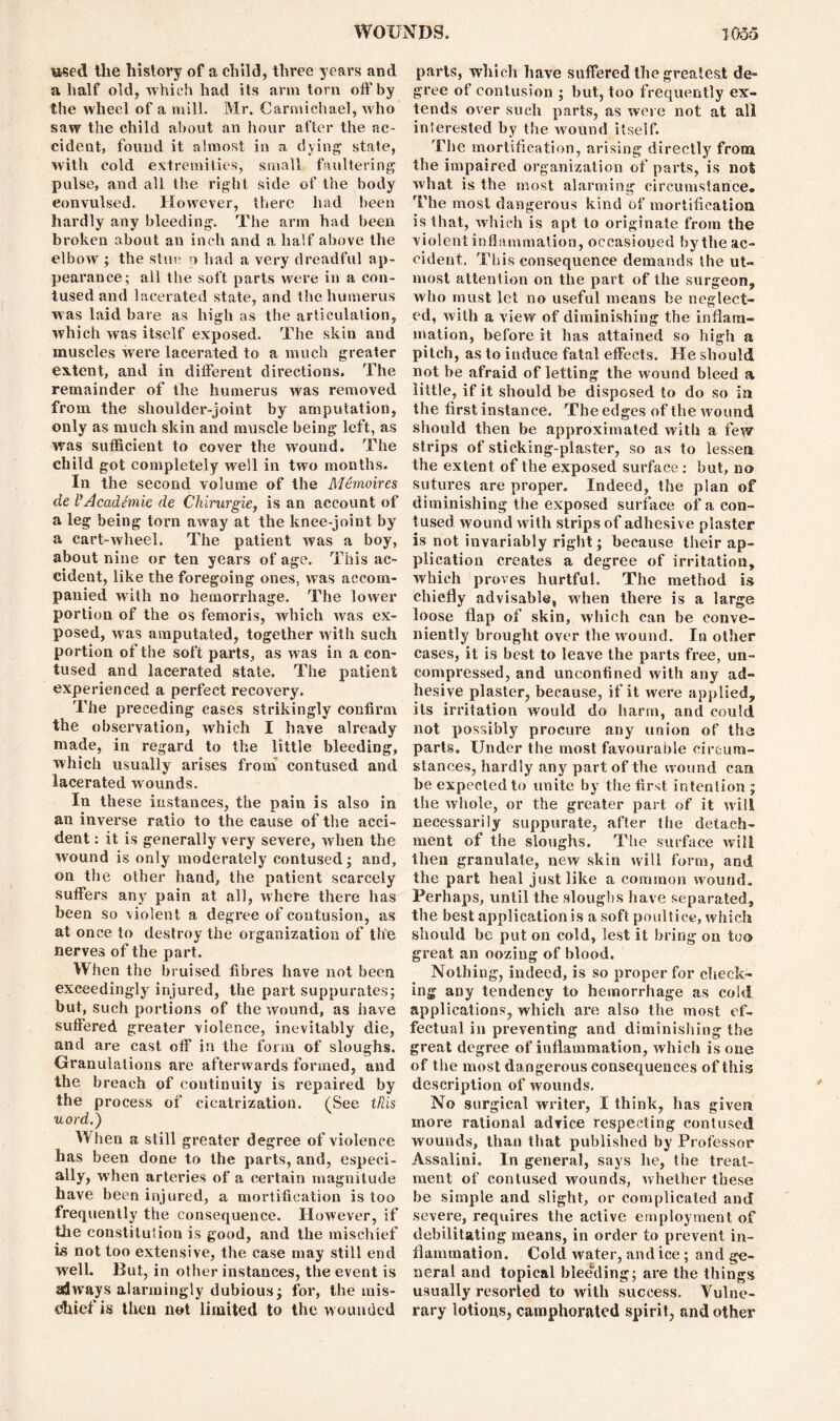 used the history of a child, three years and a half old, which had its arm torn oft'by the wheel of a mill. Mr. Carmichael, who saw the child about an hour after the ac- cident, found it almost in a dying state, with cold extremities, small faultering pulse, and all the right side of the body convulsed. However, there had been hardly any bleeding. The arm had been broken about an inch and a half above the elbow ; the stun o had a very dreadful ap- pearance; all the soft parts were in a con- tused and lacerated state, and the humerus was laid bare as high as the articulation, which was itself exposed. The skin and muscles were lacerated to a much greater extent, and in different directions. The remainder of the humerus was removed from the shoulder-joint by amputation, only as much skin and muscle being left, as was sufficient to cover the wound. The child got completely well in two months. In the second volume of the Memoires de I’Academie de Chirurgie, is an account of a leg being torn away at the knee-joint by a cart-wheel. The patient was a boy, about nine or ten years of age. This ac- cident, like the foregoing ones, was accom- panied with no hemorrhage. The lower portion of the os femoris, which was ex- posed, was amputated, together with such portion of the soft parts, as was in a con- tused and lacerated state. The patient experienced a perfect recovery. The preceding cases strikingly confirm the observation, which I have already made, in regard to the little bleeding, which usually arises from contused and lacerated wounds. In these instances, the pain is also in an inverse ratio to the cause of the acci- dent : it is generally very severe, when the wound is only moderately contused; and, on the other hand, the patient scarcely suffers any pain at all, where there has been so violent a degree of contusion, as at once to destroy the organization of the nerves of the part. When the bruised fibres have not been exceedingly injured, the part suppurates; but, such portions of the wound, as have suffered greater violence, inevitably die, and are cast off in the form of sloughs. Granulations are afterwards formed, and the breach of continuity is repaired by the process of cicatrization. (See tfiis uord.) When a still greater degree of violence has been done to the parts, and, especi- ally, when arteries of a certain magnitude have been injured, a mortification is too frequently the consequence. However, if the constitution is good, and the mischief ia not too extensive, the case may still end well. But, in other instances, the event is ajways alarmingly dubious; for, the mis- chief is then not limited to the wounded parts, which have suffered the greatest de- gree of contusion ; but, too frequently ex- tends over such parts, as were not at all interested by the wound itself. The mortification, arising directly from the impaired organization of parts, is not what is the most alarming circumstance. The most dangerous kind of mortification is that, which is apt to originate from the violent inflammation, occasioned by the ac- cident. This consequence demands the ut- most attention on the part of the surgeon, who must let no useful means be neglect- ed, with a view of diminishing the inflam- mation, before it has attained so high a pitch, as to induce fatal effects. He should not be afraid of letting the wound bleed a li ttle, if it should be disposed to do so in the first instance. The edges of the wound should then be approximated with a few strips of sticking-plaster, so as to lessen the extent of the exposed surface : but, no sutures are proper. Indeed, the plan of diminishing the exposed surface of a con- tused wound with strips of adhesive plaster is not invariably right; because their ap- plication creates a degree of irritation, which proves hurtful. The method is chiefly advisable, when there is a large loose flap of skin, which can be conve- niently brought over the wound. In other cases, it is best to leave the parts free, un- compressed, and unconfined with any ad- hesive plaster, because, if it were applied, its irritation would do harm, and could not possibly procure any union of the parts. Under the most favourable circum- stances, hardly any part of the wound can be expected to unite by the first intention; the whole, or the greater part of it will necessarily suppurate, after the detach- ment of the sloughs. The surface will then granulate, new skin will form, and the part heal just like a common wound. Perhaps, until the sloughs have separated, the best application^ a soft poultice, which should be put on cold, lest it bring on too great an oozing of blood. Nothing, indeed, is so proper for check- ing any tendency to hemorrhage as cold applications, which are also the most ef- fectual in preventing and diminishing the great degree of inflammation, which is one of the most dangerous consequences of this description of wounds. No surgical writer, I think, has given more rational advice respecting contused wounds, than that published by Professor Assalini. In general, says he, the treat- ment of contused wounds, whether these be simple and slight, or complicated and severe, requires the active employment of debilitating means, in order to prevent in- flammation. Cold water, and ice; and ge- neral and topical bleeding; are the things usually resorted to with success. Vulne- rary lotions, camphorated spirit, and other