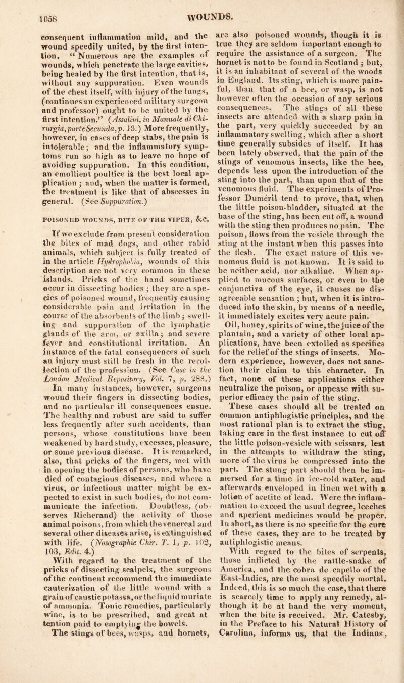 consequent inflammation mild, and the wound speedily united, by the first inten- tion. u Numerous are the examples of wounds, which penetrate the large cavities, being healed by the first intention, that is, without any suppuration. Even wounds of the chest itself, with injury of the lungs, (continues an experienced military surgeon and professor) ought to he united by the first intention.’’ (Assalini, in Manuale di Chi- rurgia, parteSecunda,p. J3.) More frequently, however, in cases of deep stabs, the pain is intolerable; and the inflammatory symp- toms run so high as to leave no hope of avoiding suppuration. In this condition, an emollient poultice is the best local ap- plication ; and, when the matter is formed, the treatment is like that of abscesses in general. (See Suppuration.') POISONED WOUNDS, BITE OF THE VIPER, &C. If weexcle.de from present consideration the biles of mad dogs, and other rabid animals, which subject is fully treated of in the article Hydrophobia, wounds of this description are not very common in these islands. Pricks of the hand sometimes occur in dissecting bodies ; they are a spe- cies of poisoned wound, frequently causing considerable pain and irritation in the course of the absorbents of the limb; swell- ing and suppuration of the lymphatic glands of the arm, or axilla; and severe fever and constitutional irritation. An instance of the fatal consequences of such an injury must still be fresh in the recol- lection of the profession. (See Case in the London Medical Repository, Vol. 1, v. 288.j In many instances, however, surgeons wound their fingers in dissecting bodies, and no particular ill consequences ensue. The healthy and robust are said to suffer less frequently after such accidents, than persons, whose constitutions have been weakened by hard study, excesses, pleasure, or some previous disease. It is remarked, also, that pricks of the fingers, met with in opening the bodies of persons, who have died of contagious diseases, and where a virus, or infectious matter might be ex- pected to exist in such bodies, do not com- municate the infection. Doubtless, (ob- serves Richerand) the activity of those animal poisons, from which the venereal and several other diseases arise, is extinguished with life. (Nosographie Chir, T. I, p. 102, 103, Edit. 4.) With regard to the treatment of the pricks of dissecting scalpels, the surgeons of the continent recommend the immediate cauterization of the little wound with a grain of causticpotassa,ortheliquid muriale of ammonia. Tonic remedies, particularly wine, is to be prescribed, and great at tention paid to emptying; the bowels. The stings of bees, vrand hornets, are also poisoned wounds, though it is true they are seldom important enough to require the assistance of a surgeon. The hornet is not to be found in Scotland ; but, it is an inhabitant of several of the woods in England. Its sting, which is more pain- ful, than that of a bee, or wasp, is not however often the occasion of any serious consequences. The stings of all these insects are attended with a sharp pain in the part, very quickly succeeded by an inflammatory swelling, which after a short time generally subsides of itself. It has been lately observed, that the pain of the stings of venomous insects, like the bee, depends less upon the introduction of the sting into the part, than upon that of the venomous fluid. The experiments of Pro- fessor Dumeril tend to prove, that, when the little poison-bladder, situated at the base of the sting, has been cutoff, a wound with the sting then produces no pain. The poison, flows from the vesicle through the sting at the instant when this passes into the flesh. The exact nature of this ve- nomous fluid is not known. It is said to be neither acid, nor alkaline. When ap- plied to mucous surfaces, or even to the conjunctiva of the eye, it causes no dis- agreeable sensation ; hut, when it is intro- duced into the skin, by means of a needle, it immediately excites very acute pain. Oil, honey, spirits of wine, the juice of the plantain, and a variety of other local ap- plications, have been extolled as specifics for the relief of the stings of insects. Mo- dern experience, however, does not sanc- tion their claim to this character. In fact, none of these applications either neutralize the poison, or appease with su- perior efficacy the pain of the sting. These cases should all be treated on common antiphlogistic principles, and the most rational plan is to extract the sting, taking care in the first instance to cut off the little poison-vesicle with scissars, lest in the attempts to withdraw the Sting, more of the virus he compressed into the part. The stung part should then be im- mersed for a time in ice-cold water, and afterwards enveloped in linen wet with a loiien of acetite of lead. Were the inflam- mation to exceed the usual degree, leeches and aperient medicines would be proper. In short, as there is no specific for the cure of these cases, they are to be treated by antiphlogistic means. With regard to the bites of serpents, those inflicted by the rattle-snake of America, and the cobra de capello of the Easl-lndies, are the most speedily mortal. Indeed, this is so much the case, that there is scarcely time to apply any remedy, al- though it be at hand the very moment, when the bite is received. Mr. Catesby, iu the Preface to his Natural History of Carolina, informs us, that the Indians,