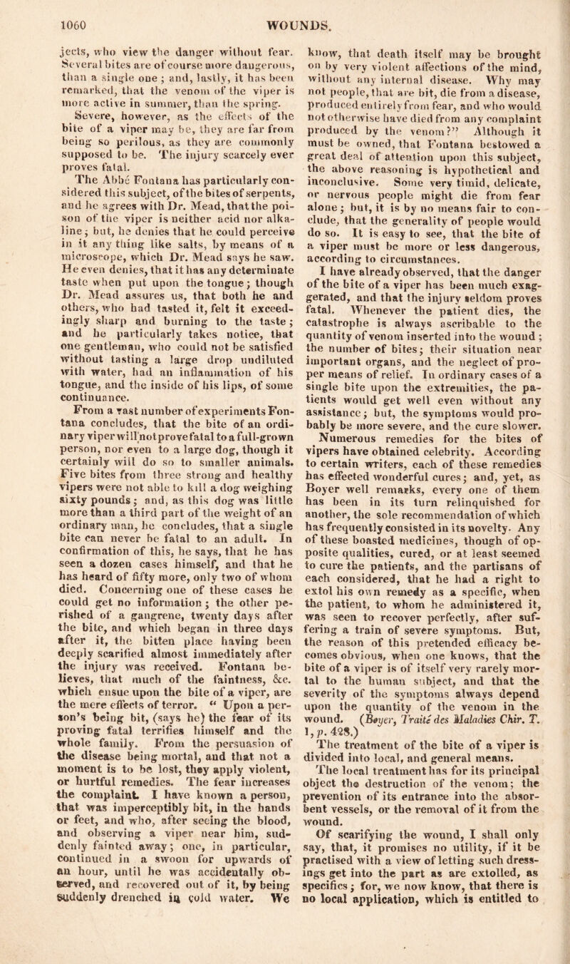 jecis, who view the danger without fear. Se veral bites are ofcourse more dangerous, than a single one ; and, lastly, it has been remarked, that the venom of the viper is more active in summer, than the spring. Severe, however, as the effects of the bite of a viper may be, they are far from being so perilous, as they are commonly supposed to be. The injury scarcely ever proves fatal. The Abbe Fontana lias particularly con- sidered this subject, of the bites of serpents, and he agrees with Dr. Mead, that the poi- son of the viper is neither acid nor alka- line ; but, he denies that he could perceive in it any thing like salts, by means of a microscope, which Dr. Mead says he saw'. He even denies, that it has any determinate taste when put upon the tongue; though Dr. Mead assures us, that both he and others, who had tasted it, felt it exceed- ingly sharp and burning to the taste; and he particularly takes notice, that one gentleman, who could not be satisfied without tasting a large drop undiluted with water, had an inflammation of his tongue, and the inside of his lips, of some continuance. From a vast number of experiments Fon- tana concludes, that the bite of an ordi- nary viper wilfnotprovefatal to a full-grown person, nor even to a large dog, though it certainly wiil do so to smaller animals. Five bites from three strong and healthy vipers were not able to kill a dog weighing sixty pounds; and, as this dog was little more than a third part of the weight of an ordinary man, he concludes, that a single bite can never be fatal to an adult. In confirmation of this, he says, that he has seen a dozen cases himself, and that he has heard of fifty more, only two of whom died. Concerning one of these cases he could get no information; the other pe- rished of a gangrene, twenty days after the bile, and which began in three days after it, the bitten place having been deeply scarified almost immediately after the injury was received. Fontana be- lieves, that much of the faintness, &c. which ensue upon the bite of a viper, are the mere effects of terror. “ Upon a per- son’s being bit, (says he) the fear of its proving fatal terrifies himself and the whole family. From the persuasion of the disease being mortal, and that not a moment is to be lost, they apply violent, or hurtful remedies. The fear increases the complaint. I have known a person, that was imperceptibly bit, in the hands or feet, and who, after seeing the blood, and observing a viper near him, sud- denly fainted away; one, in particular, continued in a swoon for upwards of an hour, until he was accidentally ob- served, and recovered out of it, by being Suddenly drenched 14 gold water. We know, that death itself may be brought on by very violent affections of the mind, without any internal disease. Why may not people, that are bit, die from a disease, produced entirely from fear, and who would not otherwise have died from any complaint produced by the venom?” Although it must he owned, that Fontana bestowed a great deal of attention upon this subject, the above reasoning is hypothetical and inconclusive. Some very timid, delicate, or nervous people might die from fear alone; but, it is by no means fair to con- clude, that the generality of jmople would do so. It is easy to see, that the bite of a viper must be more or less dangerous, according to circumstances. I have already observed, that the danger of the bite of a viper has been much exag- gerated, and that the injury «eldom proves fatal. Whenever the patient dies, the catastrophe is always ascribable to the quantity of venom inserted into the wound ; the number of bites; their situation near important organs, and the neglect of pro- per means of relief. T11 ordinary cases of a single bite upon the extremities, the pa- tients would get well even without any assistance; but, the symptoms would pro- bably be more severe, and the cure slower. Numerous remedies for the bites of vipers have obtained celebrity. According to certain writers, each of these remedies has effected wonderful cures; and, yet, as Boyer well remarks, every one of them has been in its turn relinquished for another, the sole recommendation of which has frequently consisted in its novelty. Any of these boasted medicines, though of op- posite qualities, cured, or at least seemed to cure the patients, and the partisans of each considered, that he had a right to extol his own remedy as a specific, when the patient, to whom he administered it, was seen to recover perfectly, after suf- fering a train of severe symptoms. But, the reason of this pretended efficacy be- comes obvious, when one knows, that the bite of a viper is of itself very rarely mor- tal to the human subject, and that the severity of the symptoms always depend upon the quantity of the venom in the wound. (Btyer, Trade des Maladies Chir. T. 1, P.4'28.) The treatment of the bite of a viper is divided into local, and general means. The local treatment has for its principal object tho destruction of the venom; the prevention of its entrance into the absor- bent vessels, or the removal of it from the wound. Of scarifying the wound, I shall only say, that, it promises no utility, if it be practised with a view of letting .such dress- ings get into the part as are extolled, as specifics; for, we now know, that there is no local application, which is entitled to